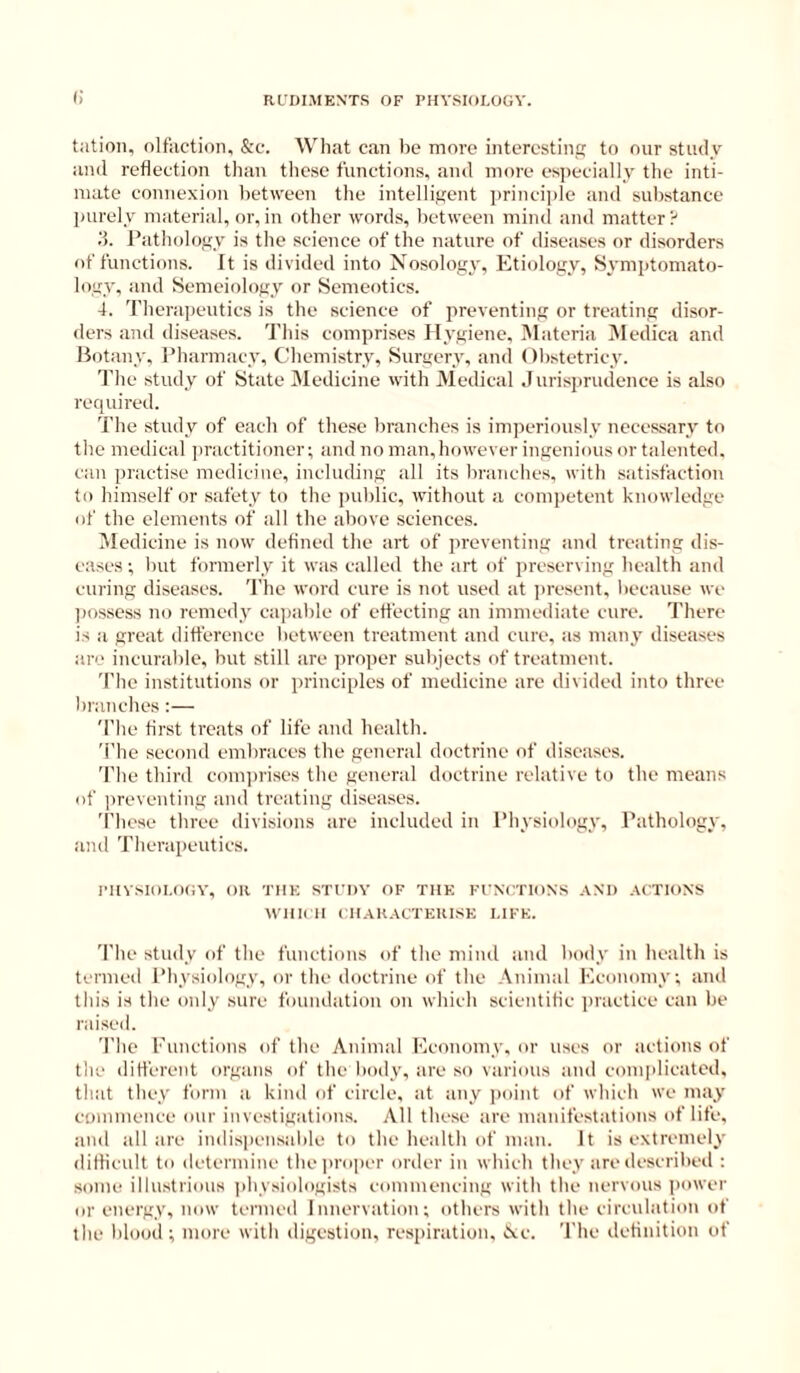 (i tation, olfaction, &c. AVhat can be more interesting to our study and reflection than these functions, and more es])ecially the inti- mate connexion between the intelligent principle and sul)stance ]Hirely material, or,in other words, between miinl and matter? ;5. Pathology is the science of the nature of diseases or disorders of functions. It is divided into Nosolog}', Etiology, Symptomato- logy, and Semeiology or Semeotics. 4. Therapeutics is the science of preventing or treating disor- ders and diseases. This comprises Hygiene, ISIateria IMedica and Hotany, Pliarmacy, Chemistry, Surgery, and Obstetricy. I'he study of State IMedicine with Medical ,Iurisprudence is also required. 1'he study of each of these branches is imjieriously necessary to the medical jiractitioner; and no man,however ingenious or talented, can practise medicine, including all its branches, with satisfaction to himself or safety to the public, without a competent knowledge of the elements of all the above sciences. Medicine is now defined the art of preventing and treating dis- eases ; but formerly it was called the art of preserving health and curing diseases. The word cure is not used at ]>resent, l)ecause we ])ossess inj remedy ca))able of effecting an immediate cure. There is a great difference between treatment and cure, as many diseases are incural)le, but still are proper subjects of treatment. '['lie institutions or principles of medicine are divided into three branehes :— 'The first treats of life and health. 'I’he second embraces the general doctrine of diseases. 'I'he third conqirises the general doctrine relative to the means of jireventing and treating diseases. 'I’hese three divisions are ineluded in Physiology, Pathology, and Tiierapeuties. I’llVSIOLOGV, on TIIK STfDV OF THE FUNCTIONS ANT) ACTIONS AVIIK II (TIAKACTEUISE LIFE. 'File study of the functions of the mind and liody in health is termed I’hysiology, or tlie doetrine of the Animal Economy; and this is the only sure foundation on which scientific inactice can be raised. The Functions of the Animal Flconomy. or uses or actions of the different organs of the body, are so various and eomplicated, that they form a kind of eircle, at any ])oint of which we may coininence our investigations. All these are manifestations of life, and all are indispensable to the health of man. It is extremely difficult to determine the])ro|)er order in which they are described : some illu.strious jihysiologists commencing with the nervous power or energy, now termed Innervation; others with the circulation of the blood ; more with digestion, resjiiration, ice. The definition of
