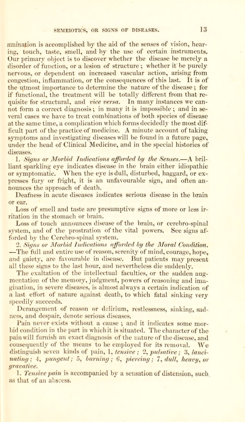 .TOiination is accomplislieil by the aiil of the senses of vision, hear- ing, touch, taste, smell, and by the use of certain instruments. Our primary object is to discover whether the disease be merely a disorder of function, or a lesion of structure; whether it be purely nervous, or dependent on increased vascular action, arising from congestion, inflammation, or the conseipiences of this last. It is of the utmost importance to determine the nature of the disease; for if functional, the treatment will be totally ditt'erent from that re- quisite for structural, and vice versa. In many instances we can- not form a correct diagnosis; in many it is impossible ; and in se- veral cases we have to treat combinations of lioth species of disease at the same time, a complication which forms decidedly the most dif- ficult part of the j)ractice of medicine. A minute account of taking sym])toms and investigating diseases will be found in a future page, under the head of Clinical Medicine, and in the special histories of diseases. 1. iSif/as nr ^Tnrhid Tndicalions afforded by the Senses.—A bril- liant sparkling eye indicates disease in the brain either idiopathic or symptomatic. AVhen the eye is dull, disturbed, haggard, or ex- presses fury or fright, it is an unfavourable sign, and often an- nounces the a])proach of death. Deafness in acute diseases indicates serious disease in the brain or ear. Loss of smell and taste are presumptive signs of more or less ir- ritation in the stomach or brain. Loss of touch announces disease of the brain, or cerebro-spinal system, and of the prostration of the vital powers. See signs af- forded by the Cerebro-spinal system. 2. Siyns or Morbid Indications afforded by the IMoral Condition. —The full and entire use of reason, serenity of mind, courage, hope, and gaiety, are favourable in disease. But patients may present all these signs to the last hour, and nevertheless die suddenly. The exaltation of the intellectual faculties, or the sudden aug- mentation of the memory, judgment, powers of reasoning and ima- gination, in severe diseases, is almost always a certain indication of a last effort of nature against death, to which fatal sinking very speedily succeeds. Derangement of reason or delirium, restles-sness, sinking, sad- ness, and despair, denote serious diseases. Bain never exists without a cause ; and it indicates some mor- bid condition in the part in which it is situated. The character of the pain will furnish an exact diagnosis of the nature of the disease, and consequently of the means to be em])loved for its removal. We distinguish seven kinds of ])ain, 1, tensive ; 2, pa/.sative; ',i,/anei- natiny; 4, punyent; .5, burniny ; 0, pierciny; I, dal!., heavy, or yravative. 1. Tensive pain is accompanied by a sensation of distension, such :us that of an abscess.