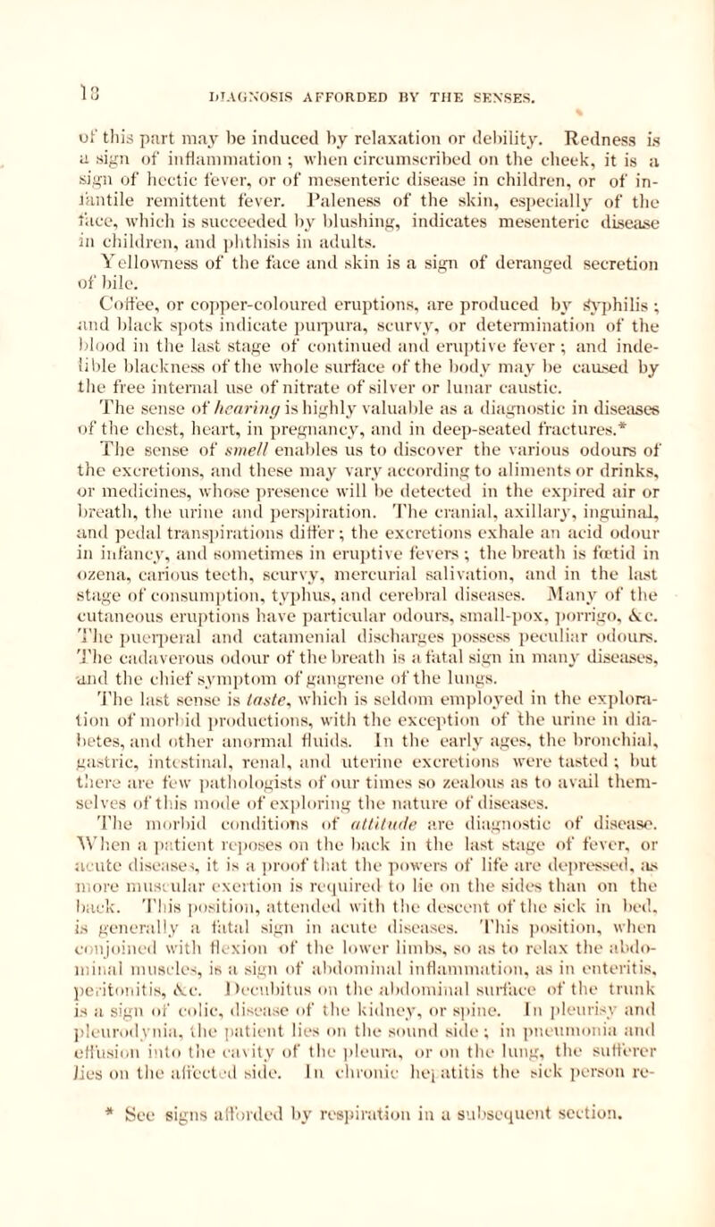 1 IiTA(i:;OSIS AFFORDED I)Y THE SENSES. uf this piirt may lie induced by relaxation or debility. Redness i.s a sign of intlamniation ; wlien circumscribed on tlie cheek, it is a sign of liectic fever, or of mesenteric disease in children, or of in- t'antile remittent fever. Paleness of the skin, especially of the face, which is succeeded by hlusliing, indicates mesenteric disetise in children, and ])hthisis in adults. Yelloumess of the face and skin is a sign of deranged secretion of bile. Colfee, or cojjper-coloured eruptions, are produced by !<j'j)hilis ; and black spots indicate puipura, scurvy, or deteniiination of the blood in the last stage of continued and eruptive fever ; and inde- lible blackness of the whole surface of the body may be caased by the free internal use of nitrate of silver or lunar caustic. The sense of/(cr/rinr/is highly valuable as a diagnostic in diseases of the chest, heart, in pregnancy, and in deep-seated fractures.* The sense of atnell enables us to diseover the various odours of the excretions, and these may vary according to aliments or drinks, or medicines, whose ])resence will be detected in the expired air or breath, the urine and j)erspiration. The cranial, axillary, inguinal, and pedal transpirations differ; the excretions exhale an acid odour in infancy, and sometimes in erH])tive fevers ; the breath is fretid in ozena, carious teeth, scurvy, mercurial salivation, and in the last stage of consumption, typhus, and cerebral diseases. Many of the cutaneous eruptions have particular odours, small-pox, ])orrigo, <k;c. 'I'he i)ueii)eral and catamenial discharges possess peculiar odours. 'The cadaverous odour of the breath is a fatal sign in many diseases, •and the chief symptom of gangrene of the lungs. 'i'he last sense is taste, which is seldom employed in the exi)loni- tion of moiTid productions, with the exception of the urine in dia- betes, and other anormal fluids. In the early ages, the bronchial, gastric, intestinal, renal, and uterine excretions were tasted ; hut there are few ])athologists of our times so zealous as to avail them- selves of this mode of exploring the nature of diseases. 'The morbid conditions of attitude a.re diagnostic of disease. When a jmtient rejxises on the back in the last stage of fever, or acute diseases it is a jiroof that the powers of life are depressed, iis more muscular exertion is ixspiired to lie on the sides than on the back. 'This ])osition, attended with the descent of the sick in bed. is generally a fatal sign in acute diseases. 'This position, when conjoined with tlexion of the lower limbs, so as to relax the abdo- minal muscles, is a sign of abdominal inflammation, as in enteritis, peritonitis, iVe. Decubitus on the abdominal suif'aee of the trunk is a sign of colic, disease of the kidney, or sinne. In pleurisy and l>leurodynia. the patient lies on the sound side; in pneumonia and otfusic.n into the cavity of the pleura, or on the lung, the sutferer lies on the ali'ectcd side. In chronic liej atitis the sick person re- See signs all'orded by respiration in a siibsequoit section.