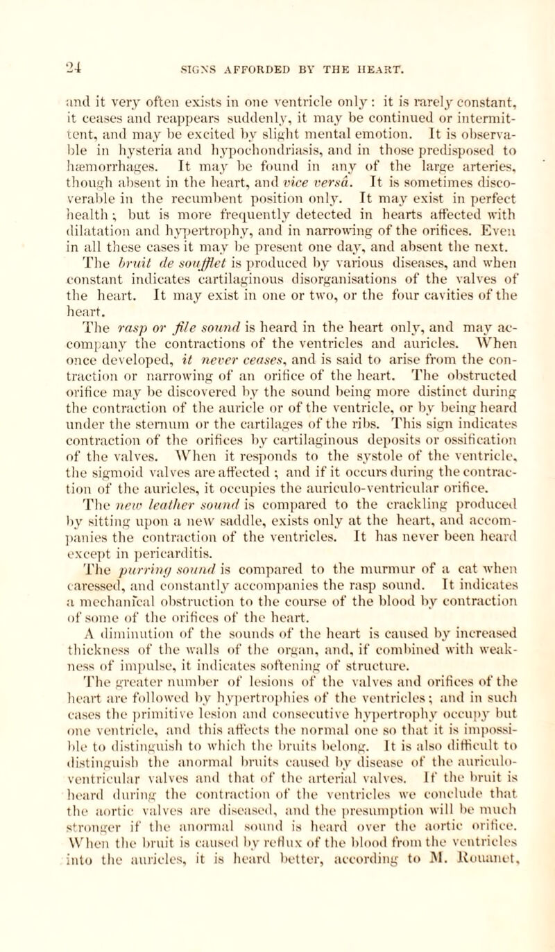 ^2^ and it very nften exists in one ventricle only: it is rarely constant, it ceases and reappears suddenly, it may be continued or intermit- tent. and may be excited by slight mental emotion. It is observa- ble in liysteria and liyiiochondriasis, and in those predisposed to luemorrhayes. It may be founil in any of tlie large arteries, though absent in the heart, and vice versa. It is sometimes disco- veralde in the recumbent position only. It may exist in perfect health ; but is more frequently detected in hearts affected with dilatation and h\qjeitroph v, and in narrowing of the orifices. Even in all these cases it may lie present one day, and absent tlie next. The bruit de soujffet is produced by various diseases, and when constant indicates cartilaginous disorganisations of the valves of the heart. It may exist in one or two, or tlie four cavities of the liearf. The rasp or file sound is heard in the heart only, and may ac- eonijiany the contractions of the ventricles and auricles. When once developed, it never ceases, and is said to arise from the con- traction or narrowing of an orifice of the heart. The olistructed orifice may be discovered by the sound being more distinct during the contraction of the auricle or of the ventricle, or by being heard under the stenium or the cartilages of the ribs. This sign indicates contraction of the orifices by cartilaginous deposits or ossification of the valves. When it responds to the systole of the ventricle, the sigmoid valves are affected ; and if it occui’s during the contrac- tion of the auricles, it occupies the auriculo-ventricular orifice. The new leather sound is compared to the crackling produced liy sitting ujion a new saddle, exists only at the heart, and accom- jianies the contraction of the ventricles. It has never been heard exce])t in pericarditis. The purrimj sound is compared to the murmur of a cat when caressed, and constantly acconiiianies the rasp sound. It indicates a niechanrcal obstruction to the cour.se of the blood by contraction of .some of the orifices of the heart. A diiuimition of the sounds of the heart is caused by increased thickness of the walls of the organ, and, if combined with weak- ness of impulse, it indicates softening of structure. The greater number of lesions of the valves and orifices of the heart are followed by hypertrophies of the ventricles; and in such cases the ]iriniitive lesion and consecutive hypertriqiliy occupy but one ventricle, and this affects the normal one so that it is iiiqiossi- ble to distinguish to which the bruits belong. It is also difficult to di.stinguish the anornial bruits caused by disease of the auriculo- ventricular valves and that of the arterial valves. If the bruit is heard during the contraction of the ventricles we conclude that the aortic valves are diseased, and the presumption will be much stronger if the anormal sound is heard over the aortic orifice. When the bruit is caused by reHux of the blood from the ventricles into the auricles, it is heard better, according to JM. Kouanet,