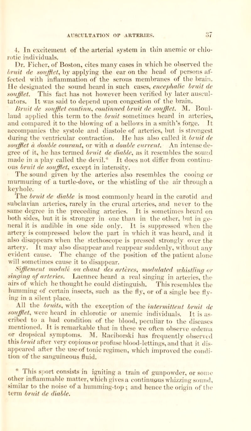 Al'SCVLTATION OF ARTERIKS, .7 4. In excitement of tlic arterial system in tliin anemic or clilo- rotic individuals. Dr. richer, of Boston, cites many cases in which lie ohserved the hruit de xoii/fic/, hy apiilyinij the ear on the liead of |)ersons af- fected with inflammation of the serous memliranes of tlie hrain. lie designated the sound heard in such cases, encephalic limit de mniffiet. This fact lias not however heen verified hy later auscul- tators. it was said to depend upon congestion of the hrain. limit de suaftlet cniitinii. continned limit de sonjfiet. M. Bmil- laud apjdied this term to the limit sometimes hoard in arteries, and compared it to the blowing of a bellows in a smith's forge. It accom])anies the systole and diastide of artcrie.s, but is strongest during the ventricular contraction. He has also called it limit de Koajflet a doable conrant, or with a double current. An intense de- gree of it. he has termed bruit de diubh\ as it re.semhles the sound made in a play called the devil.* It does not differ from continu- ous bruit de. soujfiet, excejit in intensity. 7'lie sound given hy the arteries also resembles the cooing or murmuring of a turtle-dove, or the whistling of the air through a keyhole. The bruit de diable is most commonly heard in the carotid and subclavian arteries, rarely in the crural arteries, and never to the same degree in the preceding arteries. It is sometimes heard on both sides, hut it is stronger in one than in the other, Init in ge- neral it is audible in one side only. It is suppressed when the artery is compressed below the jiart in which it was heard, and it al.so disappears when the stethosco))e is ])ressed strongly over the artery. It may also disa])pearand reappear suddenly, without any evident cause. The change of the positi(jn of the ])aticnt alone will sometimes cau.se it to di.sap])ear. Sijfiemeut module ou chant de.'! artere.i, modulated whistlinn or .sint/inf/of arteries. Laennec heard a real singing in arteries, the airs of which he thought he could di.stingui.sh. 'I'his rcscml)lcs the humming of certain in.sects, such as the fly, or of a single bee fly- ing in a silent place. All the bruits, with the excei)tion of the intermittent bruit dc were heard in chlorotic or anemic individuals. It is as- cribed to a had condition of the blood, jicculiar to the diseases mentioned. It is remarkable that in these we often observe icdcnia or dropsical symptoms. M. Kaciborski has frcapiently (dwerved thisafter very co])ious or ])rofu.sc blood-lettings, and that it dis- appeared after the use of tonic regimen, which improved the condi- tion of the sanguineous fluid. * This sport consi.sts in igniting a train of guni)owdcr, or sonic other inflammable matter, which gives a continuous whiz/ing sound, similar to the noise of a humming-toii; and hence the origin of tiu' term bruit de diable.