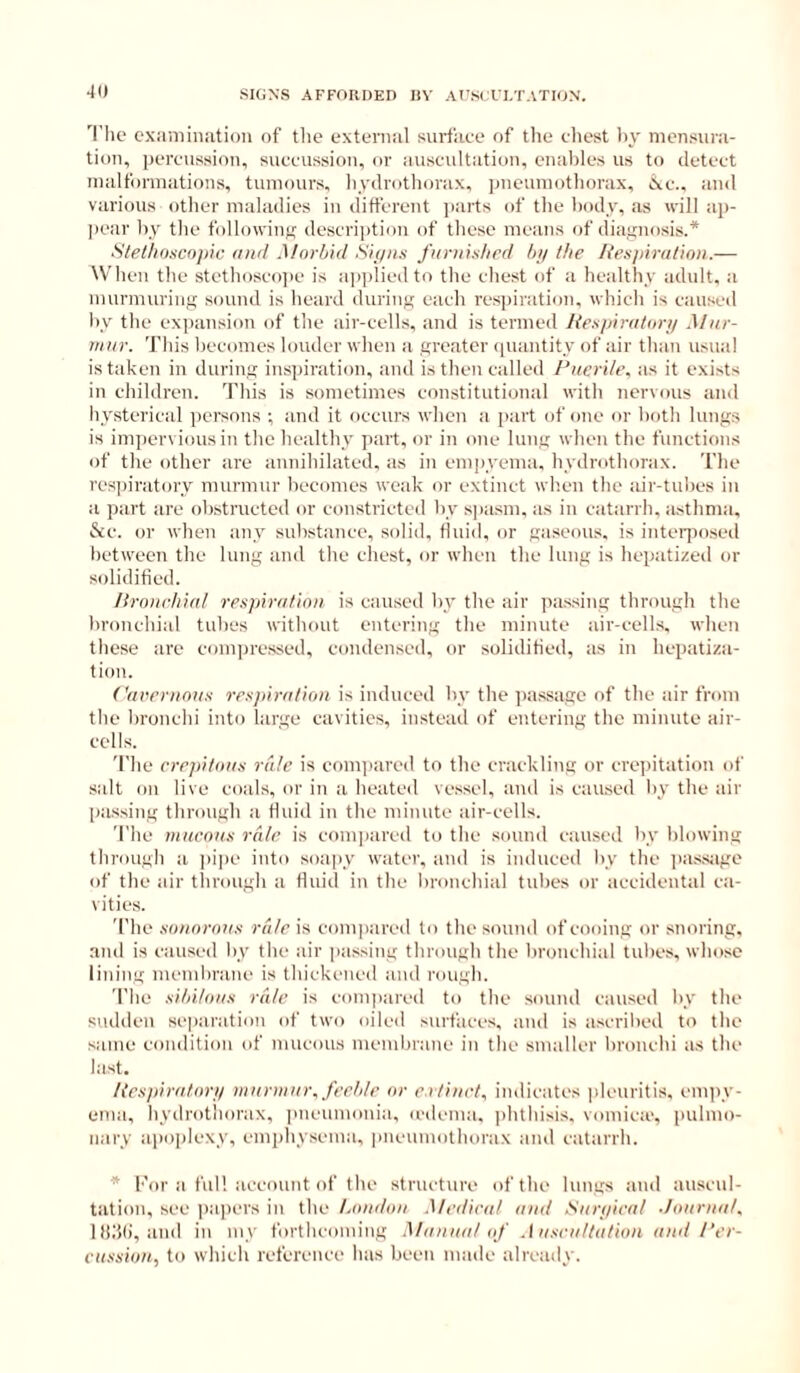 ■10 'I'lie exiiniinatioii of tlie external surface of the chest liy mensura- tion, percussion, succussion, or auscultation, enables us to detect malformations, tumours, hydrothorax, pneumothorax, ic., and various other maladies in different ]>arts of the body, as will ap- ])ear by the following description of these means of diafinosis.* Stelhdscopic and Morbid Sipns furnished tni the /{esjiiralion.— When the stethoscojie is applied to the chest of a healthy adult, a murmuring sound is heard during each respiration, which is causeil by the expansion of the air-cells, and is termed Jtespiralori/ Mur- mur. This becomes louder when a greater (piantity of air than usual is taken in during inspiration, and is then called Puerile, as it exists in children. This is sometimes constitutional with nervous anil hysterical ])crsnns ; and it occurs when a jiart of one or both lung.s is impervious in the healthy part, or in one lung when the functions of the other are annihilated, as in empyema, hydrothorax. The res])iratory murmur becomes weak or extinct wh.en the air-tubes in a part are obstructed or constricted by spasm, as in catarrh. a.sthma, &c. or when any substance, solid, fluid, or gaseous, is inteiposed between the lung and the chest, or when the lung is hepatized or solidified. Ilroiwhial respiration, is caused by the air passing through the bronchial tubes without entering the minute air-cells, when these are compressed, condensed, or solidified, as in hepatiza- tion. Cavernous respiration is induced by the passage of the air from the bronchi into large cavities, instead of entering the minute air- cells. 'I'he crepitans rale is comiiared to the crackling or crepitation of salt on live coals, or in a heated vessel, and is caused by the air passing through a fluid in the minute air-cells. The mucous rate is com])ared to the sound caused by blowing through a jiipe into soapy water, and is induced by the passjige of the air tlirough a fluid in the bronchial tubes or accidental ca- vities. The sonorous rale is coin])ared to the sound of cooing or snoring, and is caused by the air passing through the bronchial tubes, whose lining membrane is thickened and rough. The sihitous rale is compared to the sound caused by the sudden se|)aration of two oiled surfaces, and is ascribed to the same condition of mucous membrane in the smaller bronchi as the last. /{espiratorp murmur, feeble or e.rtinct. indicates pleuritis, empy- ema, hydrothorax, pneumonia, icdema. phthisis, vomiea', pulmo- nary apoplexy, emphysema, iineumothorax and catarrh. * I'or a full account of the structure of the lungs and auscul- tation, see ])a])ers in the London .Medical and Sun/irat .Journal. Iti.'il), and in my forthcoming Manual of .1 uscultation and Per- cussion, to which reference has been made already.