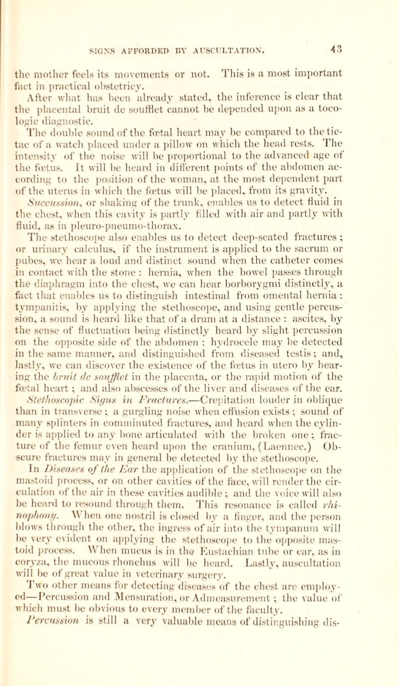 4?, tlic mother feels its movements or not. Tliis is a most important faet in praetieal olistetriey. After wliat has Iteen already stated, the inferenee is clear that the placental bruit de soutHet cannot be depended upon as a toco- lofiic diaunostie. 'I'lie double sound of the fetal heart may be compared to thetic- tac of a watch placed under a pillow on which the head rests. 'J’he intensity of the noise will lie jiroportional to the advanced age ot the fetus. It will be heard in different points of the abdomen ae- cording to the ])().sition of the woman, at the most dependent jiart of the uterus in which the fetus will be ]daced, from its gravity. ■Siiccitsuioii, or shaking of the trunk, enables us to detect fluid in the chest, when this cavity is jiartly filled with air and partly with fluid, as in i)Ieuro-]meumo-thorax. 'J’he stethoscojie also enables us to detect deep-seated fractures ; or urinary calculus, if the instrument is applied to the sacrum or pubes, we hear a loud and distinct sound when the catheter comes in contact with the stone : hernia, when the bowel passes through the diajihragm into the chest, we can hear borborygmi distinctly, a fact that enables us to distinguish intestinal from omental hernia: hTOijianitis, by ai)]dying the stethoscojie, and using gentle jiereus- sion, a sound is heard like that of a drum at a distance : ascites, by the sense of fluctuation being distinctly heard by slight jiercussion on the opposite side of the abdomen : hydrocele may be detected in the .same manner, and distinguished from diseased testis; and, lastly, we can discover the existence of the fetus in utero by hear- ing the hriiil tie sniijflet in the jilacenta, or the rapid motion of the fa'tal heart ; and also abscesses of the liver and diseases of the ear. ■Ste/lioxcnjiir Sit/nx in I'riietnres.—Crepitation louder in oblicpic than in transverse; a gurgling noise when effusion exists; sound of many sjilinters in comminuted fractures, and heard when the cylin- der is ajiplied to any bone articulated with the broken one; frac- ture of the femur even heard u|)on the cranium, (Laennec.) Ob- scure fractures may in general be detected by the stethoscope. In Jlisptises of the E(ir the aiijilication of the stethoscope on the ma.stoid [inicess, or on other cavities of the face, will render the cir- culation of the air in these cavities audible ; and the voice will also be heard to resound through them. This resonance is called rhi- nojihoni/. \\ hen one nosti'il is closed by a finger, iind the jii'rson blows through the other, the ingress of air into the tym])amim will be very evident on a))]dying the stethosco])e to the opiiosite mas- toid ])rocess. A\ hen mucus is in the Mustachian tube or ear, as in coryza, the mucous rhonchus will be heard. Lastly, au.scultation will be of great value in veterinary surgery. 'I wo other means for detecting diseases of the chest are emjdoy- ed—I’ercussion and Mensuration, or Admeasurement ; the value id' which must be obvious to every member of the ficulty. I’erenxsioH is still a very valuable means of di.stiuguishing dis-