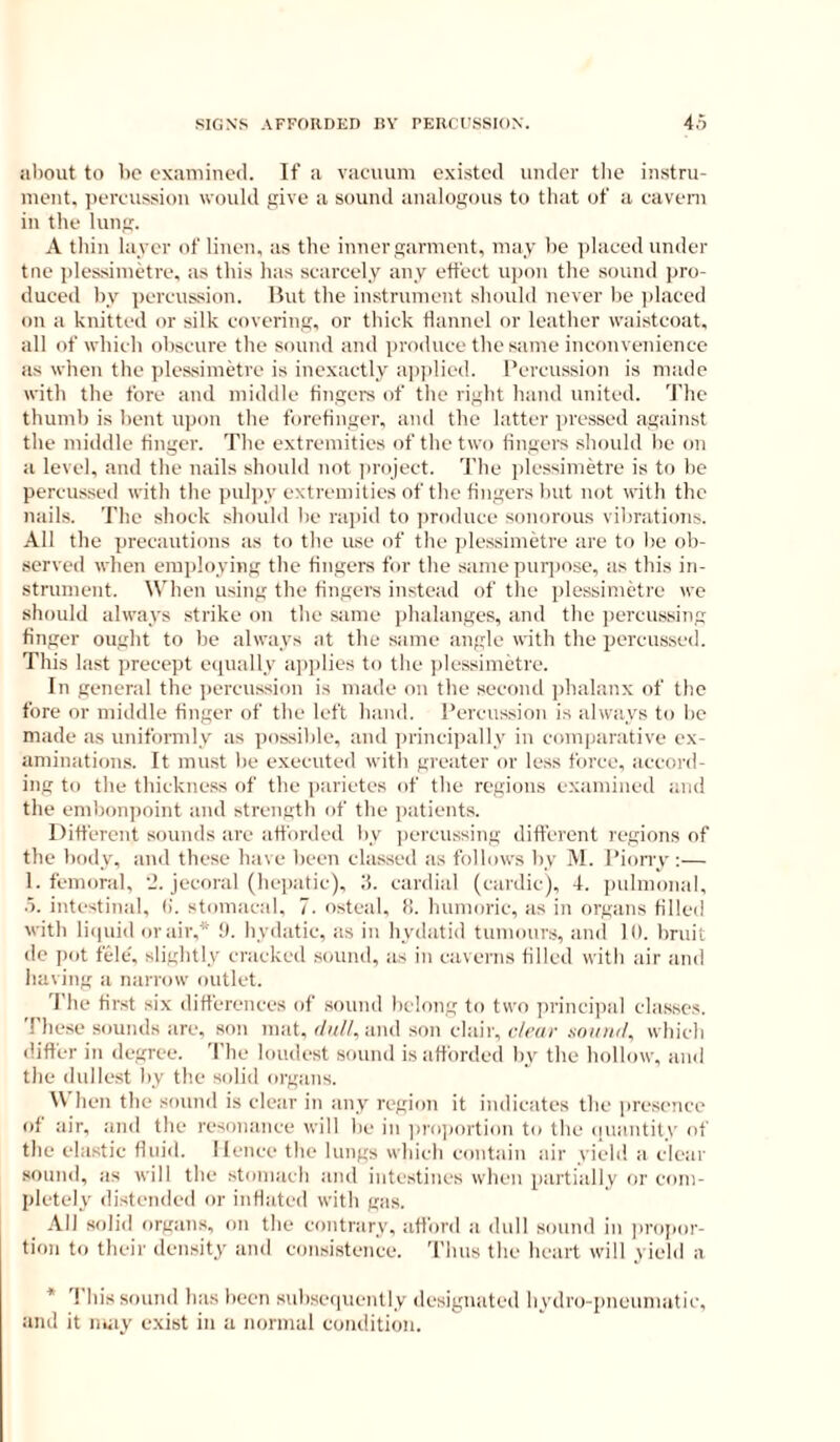 aliout to lie examinoil. If a vacuum existed under the instru- ment, percussion would give a sound analogous to that of a cavern in the lung. A thin layer of linen, as the inner garment, may he jilaced under tne plessimetre, as this has scarcely any effect upon the sound pro- duced by percussion. Hut the instrument should never be ])laced on a knitted or silk covering, or thick flannel or leather waistcoat, all of which obscure the sound and produce the same inconvenience as when the plessimetre is inexactly apjilied. Percussion is made with the fore and middle fingers of the right hand united. The thumb is bent upon the forefinger, and the laftcr pressed against the middle linger. The extremities of the two fingers should lie on a level, and the nails should not jiroject. d'he plessimetre is to be percussed with the puljiy extremities of the fingers but not with the nails. The shock should lie rapid to produce sonorous vibrations. All the precautions as to the use of the plessimetre are to be ob- served when employing the fingers for the same pur])ose, as this in- strument. When using the fingers instead of the plessimetre we should always strike on the same phalanges, and the jiercussing finger ought to be always at the same angle with the percussed. This last precept equally apjilies to the ]dessimetre. In general the percussion is made on the second jihalanx of the fore or middle finger of the left hand. Percussion is always to lie made as uniformly as possible, and princi]ially in comparative ex- amination.s. It must be executed with greater or less force, accord- ing to the thickness of the iiarietcs of the regions examined and the emlionpoint and strength of the patients. Different sounds are afforded by jiercussing different regions of the >)ody, and these have been classed as follows by M. Piony :— 1. femoral, jecoral (bcpatic), ii. cardial (cardie), 4. pulmonal, .5. intestinal, fi. stomacal, 7. osteal, f!. humoric, as in organs tilled with liipiid or air,* !). Iiydatic, as in hydatid tumours, and 10. bruit de jiot fele. slightly cracked sound, as in caverns filled with air and having a narrow outlet. 'I'he first six differences of sound belong to two princijial classes. These sounds arc, son mat, r/g//, and son clair, clear xniiiiil, which differ in degree. The loudest sound is afforded by the hollow, and the dullest liy the solid organs. When the sound is clear in any region it indicates the presence of air, and the resonance will be in ]>ro])oition to the (luantit.v of the elastic fluid. Hence fhe lungs which contain air yield a clear sound, as will the stomach and intestines when partially or com- pletely distended or inflated with gas. All solid organs, on the contrary, afford a dull sound in lu'ojjor- tion to their density and consistence. 'I'hus the heart will yield a * This sound has been subseiiuenlly designated hydro-pneumatic, and it may exist in a normal condition.