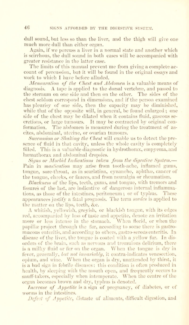 4(5 SKJXS AFFOnnF.n liV the dicestive svste?.i. (lull sound, Imt loss so than the liver, and the thigh will give one nuieh more dull than either organ. Again, if we perenss a liver in a normal state and another whieh is scirrhous, the dull sound in both cases will he accompanied with greater resistance in the latter case. 'J'he liniits of tliis manual ]irevent me from giving a complete ac- count of percussion, hut it will he found in the original e.ssays and work to which I have hefore alluded. Mensnmth))) nf the Chest and Jhilonieii is a valuahle means of diagnosis. A ta])e is applied to the dorsal vertchne, and i)asscd to the sternum on one side and then on the other. The sides of the chest seldom correspond in dimensions, and if the ]>er.son examined has ])leurisy of one side, then the capacity may he diminished, while that of the (([(posite will, in general, he found enlarged ; one ■side of the chest may he dilated when it contains fluid, gaseous se- cretions, or large tnmour.s. It may he contracted hy original con- formation. 'I'he ahdomen is measured during the treatment of a.s- eites, ahdominal, uterine, or ovarian tumours. Sitceiissioii or Shiikiiin the Chest will enahle us to detect the pre- sence of fluid in that cavity, unless the whole cavity is completely lilled. 'I’liis is a valuable diagno.stic in hydrothorax, empyema, and Inemathorax and ahdominal drop.sies. Shins or Morhhl /ndieotions tnlcen front the ilif/estire S//sleni.— Pain in mnstirotion may arise from tooth-ache, inflamed gums, tongue, sore-tliroat, as in .scarlatina, cyuanche, aphtlne, cancer of the tongue, eh.'eks, or liinces, and from neuralgia or rhcnmatism. Hlaekness of the lips, teeth, gums, and tongue, with tremors and fissures of the last, are indicative of dangerous internal intlamma- tions, as those of the intestines, peritoneum •, or of typhus. These a])pearanees justify a fatal progno.si.s. The term sorties is aiiplied to the matter on the lips, teeth, Ac. \ whitish, yellowish, greyish, or blackish tongue, with its edges red, accompanied by loss of taste and apjietite, denote an irritation more or less intense in the stomach. Wh.ni florid, or when the j)ai)ilhe project through the fur, according to some there is gastro- mucous enteritis, and according to others, gastro-seronsenteritis. In disease of the liver, the tongue is coated with a ycdlow fur. In dis- orders (/f the brain, such as nervous a id tremulous delirium, there is a mill:y fluid or fe.r on the organ. \\ hen the tongue is dry in fever, generally, hnt not inriirhih/i/, it contra-indicates venesection, opium, and wine. When the organ is dry, unattended by thirst, it is a had sign in febrile diseases; this condition is ofien jiroduced in health, hy sleeping with the month oiien, and freipiently occurs to snulf-t;ikers, especially when intemperate. When the centre of the organ becomes brown aud dry, typhus is denoted. /ncreiise of . I/jyaVite is a sign of [iregnaney, of diabetes, or of worms in the intestines. Jirfe't of .'ppetile, distaste of aliments, difiicult digestion, and