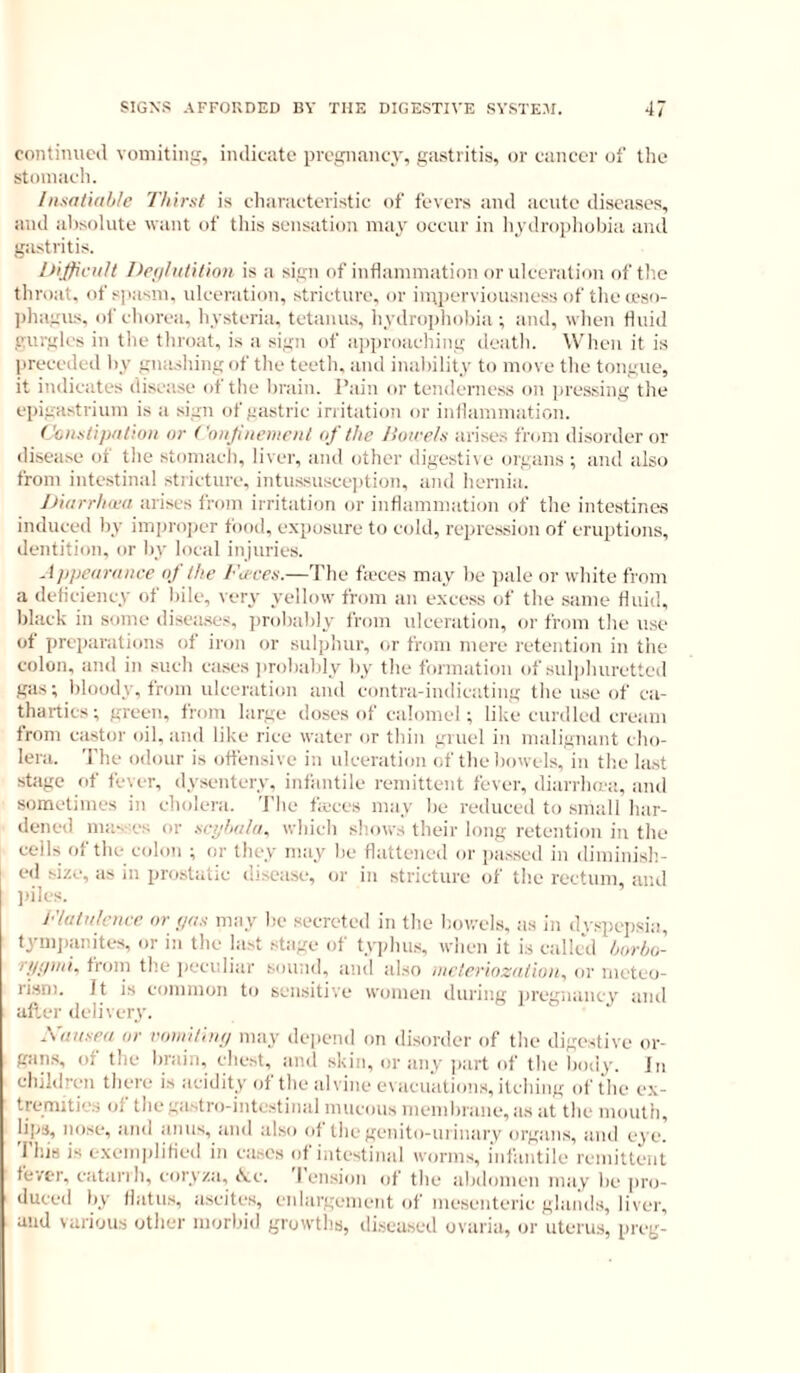 cnntimicil vomitiii!;, indicate pvccrnancy, ga.stritis, or cancer of tlie stoniacli. /nsaliab/e Thirst is characteristic of fevers and acute diseases, and absolute want of this sensation may occur in hydropliobia and gastritis. Difficult Itcf/hititinii is a sign of inflammation or ulceration of the throat, of spasm, ulceration, stricture, or inii)erviousuess of the <eso- ])hagus. of chorea, hysteria, tetanus, hydrophobia ; and, when fluid gurgles in the throat, is a sign of approaching death. Wiien it is preceded by gnashing of tile teeth, and inability to move the tongue, it indicates disease of the brain. Pain or tenderness on pressing tlie epigastrium is a sign of gastric irritation or inflammation. C'6iistip/it!oii or ('niijine})iciit oj the Jioirels arises friiin disorder or disease ot tlie stomach, liver, and other digestive org:ans ; and also from intestinal stricture, intussuscejition, and hernia. JJiiirrhcca arises from irritation or inflammation of the intestine.s induced by improper food, exposure to cidd, repression of eruptions, dentition, or by local injuries. Appearance of the /-Wes.—The fieces may be pale or white from a deflciency of bile, very yellow from au excess of the same fluid, black in some diseases, probably from ulceration, or from the use ot preparations of iron or sulphur, or from mere retention in the colon, and in such cases jirobably by the formation of sul]diurettcd gas; bloody, from ulceration and contra-indicating the use of ca- thartics; green, from large doses of calomel; like curdled cream from castor oil. and like rice water or thin gruel in malignant cho- lera. The odour is ott'ensive in ulceration of the bowels, in the last stage of fever, dysentery, infantile remittent fever, diarrhni'a, and sometimes in cholera. The heccs may be reduced to small har- dened mas'cs or sephata. which shows their long retention in the cells of the c<don ; or they may be flattened or passed in diminish- ed size, as in prostatic disease, or in stricture of the rectum, and idles. /•'lata/enre or pas may be .secreted in the bowels, as in dyspepsia, tymjianites, or in the last stage of typhus, when it is called horho- '^/Jthai^ from the peculiar sound, and also nteteriozatioiiy oi* meteo- rism. Jt is common to sensitive women during pregnancy and after ileliwry. Xuusea or vomitinp may de|iend on disorder of the digestive or- gan.s, of the Inain, chest, and skin, or any ])art of the bod^'. Jn children there is acidity of the alvine e\ricuations, itching of the ex- trernities of thegastro-intestinal mucous memirrane, as at the mouth, lips, no.se, and anus, and also of the genito-uiinary organs, and eye! I his is e.xemplitied in cases of intestinal worms, infantile remittent fever, catanh, coryza, rV.c. I ension of the abdomen may be pro- duced by flatus, ascites, enlargement of mesenteric glaiids, liver, and various other morbid growths, diseased ovaria, or uteru.s, preg-
