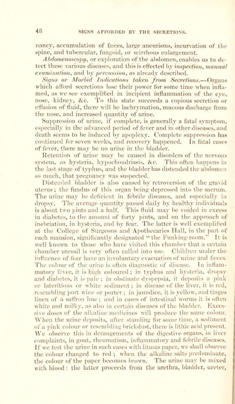 4!i SIGN'S AFFOUDED BV THE SECRETIONS. nancy, accumulation of fa'ces, larsic aneurisms, incurvation of the s])ine, and tubercular, fuiifioid, or scirrhous eidargement. Ahilomenoscojiy, or exploration of tiie abdomen, enables us to de- tect these various diseases, and this is effected by hixpectinn, manual r.iamina/iini. and by prrciixxion, as already described. Sif/Hs nr Mnrhul ln<Hcafinii.i taken from Secretin7iii.—Organs which afford secretions lose their power for some time when infla- med, as we see exeni])liHed in incipient inflammation of the eye. nose, kidney, <k;c. 'J'o this state succeeds a co])ious secretion or effusion of fluid, there will be lachrymation, mucous discharge fi'om the nose, and increased (piantity of urine. Suiiju'ession of urine, if coin])letc, is generally a fatal symptom, especially in the advanced i)eriod of fever and in other diseases, and ileath seems to be induced l)y a]>oplexy. Complete suppression has continued for seven week.s, and recovery happened. In Altai cases of fever, there may lie no urine in the bladder. Retention of urine may be caused in disorders of the nervous system, as hysteria, hyjiochondriasis, cVic. 'J'his often happens in the last stage of typhus, and the liladder has distended the abdomen so much, that iiregnancy was suspected. Distended bladder is also caused by retroversion of the gravid uterus; the fundus of this organ being dejiressed into the sacrum. 'I’he urine may be ilelicient in febrile diseases, and especially in dro])sy. 'I'he average (piantity passed daily by healthy individuals is aliout two pints and a half. This fluid may be voided in excess in diabetes, to the amount of forty ])ints, and on the approach of inebriation, in hysteria, and by fear. The latter is well exem|ditied at the College of Surgeons and Apothecaries Hall, in the part of eacli mansion, significantly designated the Kunking-room. It is well known to those who have visited this chamber that a certain chamber utensil is very often called into use. Children under the influence of fear have an involuntary evacuation of urine and ficees. The colour of the urine is often diagnostic of disease. In inflam- matory fever, it is high coloured ; in tyjihus and hysteria, dropsy and diabetes, it is jiale ; in obstinate dy.siiepsia, it dejiosits a pink or lateritious or wbite .sediment; in disease of the liver, it is red, re.sembling ])ort wine or jiorter ; in jaundice, it is yellow, and tinges linen of a saffron hue; and in eases of intestinal worms it is otfen white and milky, as also in certain diseases of the liladder. I'ixees- sive doses of the alkaline inedieines will produce the same colour. W'heu the urine deposits, after standing for some time, a sediment of a pink colour or resembling briekdust. there is lithie acivl present. W’e ohserve this in derangements of the digestive organs, in liver complaints, in gout, rheumatism, inflammatory and febrile disea.ses. I f we test the urine in such eases with litmus jiaper. we shall observe the colour changed to red ; when the alkaline salts [iredominate, the colour of the paper heeomes brown. The urine may be mixed with blood : the latter proceeds from the urethra, bladder, ureter,