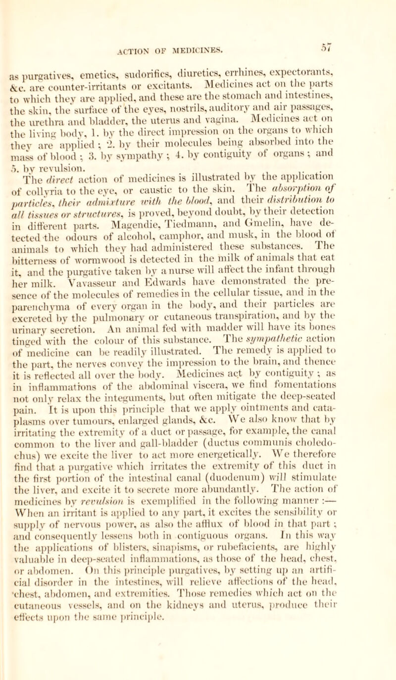 as inirgatives, emetics, siulorifics, (liureties, crrhines, expectorants. \;e. are counter-irritants or excitants. iVledicines act on the ])arts to which they are applied, and tltese are the stomach and intestines, the skin, tlie'surface of the eyes, nostrils, auditory and air passages, the urethra and bladder, the uterus and vagina. IVlediciues art on the living body, 1. bv the direct impression on the organs to which they are applied ; i’. by their molecules being absorbed into tlie malls of blood ; d. by sympathy •, 4. by contiguity of organs ; and .1. bv revulsion. ■ The direct action of medicines is illustrated by the application of collyria to the eve, or caustic to the skin. 'J'he ah.sorption of pnrlic/'es, their admi.rture icitli the h/ood, and their distribution to all tissues or structures, is proved, beyond doubt, by their detection in ditferent parts. IMagendie, 'riedmann, and Gnielin. have de- tected the odours of alcohol, camphor, and musk, in the blood ot animals to which they bad administered these substances. The bitterness of wormwood is detected in the milk ot animals that eat it, and the purgative taken by a nurse will affect the infant through her milk. Vavasseiir and Edwards have demonstrated the pre- sence of the molecules of remedies in the cellular tissue, and in the parenchvma of every organ in the boily, and theii paiticles aie excreted by the puliiionary or cutaneous transpiration, and by the iirinarv secretion. An animal fed with madder will haw* its bones tinged with the colour of this suhstance. The syrupathetic action of medicine can be readily illustrated. The remedy is applied to the i>art, the nerves convey the iinjircssion to the biain, and thenct.’ it is reflected all over the body. IVlediciues act by contiguity t as ill inflamniatfons of the abdominal viscera, vve find fomentations not onlv relax the integunients. but often mitigate the deep-seated pain. It is upon this ]irinci]de that we ajiply ointments and cata- pla.sms over tumours, enlarged glands, &ic. We also know that by irritating the extremity of a duct or passage, for e.xamjile, the canal common to the liver and gall-bladder (ductus coniniunis choledo- chus) we excite the liver to act more energetically. We therefore find that a purgative which irritates the extremity of this duct in the first iiortion of the intestinal canal (duodemini) will stinuilate the liver, and excite it to secrete more abundantly. The action of medicines by recu/siou is exenijilitied in the following nianner :— When an irritant is ainilied to any jiart, it excites the sensibility or supply of nervous power, as also the afflux of blood in that part ; and conse([uently lessens both in contiguous organs. In this way the a])i)lications of blisters, sina]iisms, or rubefacients, are highly valuable in dec|)-seated inflaniniations, as those of the head, chest, or abdomen. On this principle purgatives, by setting uj) an artifi- cial disorder in fhe intestines, will relieve affections of the head, ■idlest, abdomen, and extremities. Those remedies which act on the cutaneous vessels, and on the kidneys and uterus, produce their effects upon the same princi|de.