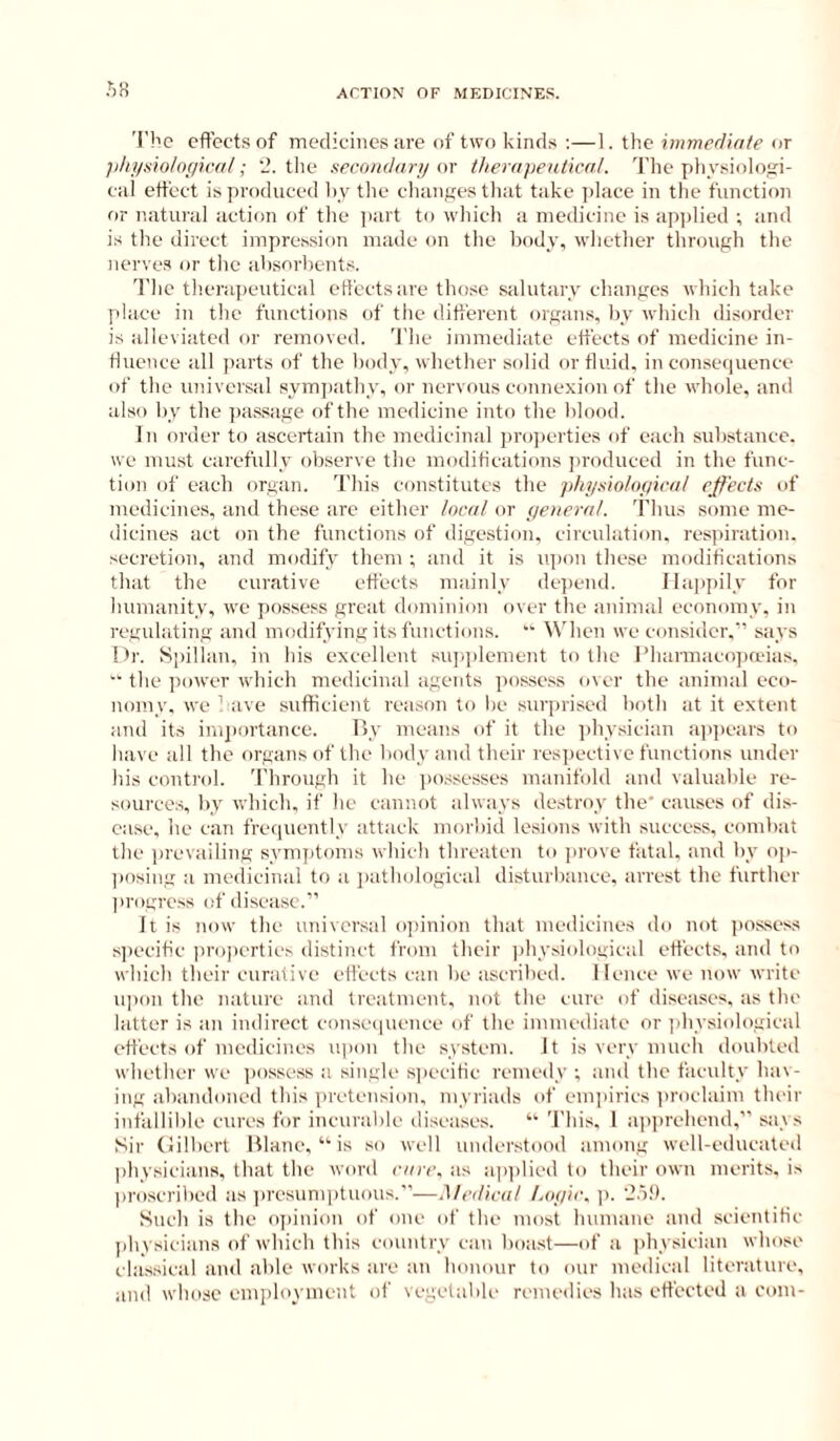 'I'hc effects of medicines are of two kinds ;—1. the immerliate or ; 'J. tile secondary m therapeutical. The pliysiolosi- cal etteet is produced liy the changes that take jilace in tlie function or natural action of the jiart to wliich a medicine is ap])lied ; and is the direct impression made on the body, whetlier through tlie nerves or tlie ahsorlients. The therapeutical effects are those salutary cliangcs which take place in the functions of the different organs, by wfiich disorder is alleviated or removed. The immediate effects of medicine in- fluence all parts of the body, whether solid or fluid, in consequence of the universal symiiath v, or nervous connexion of the whole, and also by the jiassage of the medicine into the blood. In order to ascertain the medicinal projicrties of each substance, we must carefully observe the modifications produced in the func- tion ol' each organ. This constitutes the pliysiotof/ical effects of medicines, and these arc either local or yeneral. Thus some me- dicines act on the functions of digestion, circulation, respiration, secretion, and modify them ; and it is iqion the.se modifications that the curative effects mainly dejiend. Happily for humanity, we jiossess great dominion over the animal economy, in regulating and modifying its functions. “ When we consider.” says Dr. Spillan, in his excellent siqqilement to the Pharmacojianas. the iiower which medicinal agents jiossess over the animal eco- nomy, we have sufficient reason to be surprised both at it extent and its inijiortance. ISy means of it the ])hysician apjiears to have all the organs of the body and their resjiective functions under his control. Through it he iiossesses manifold and valuable re- sources, by which, if he cannot always de.stroy the' causes of dis- ease, he can frequently attack morbid lesions with success, combat the prevailing symjitoins which threaten to ]irove fatal, and by op- |iosing a medicinal to a jiathological disturbance, arrest the further progre.ss of disease.” It is now the universal o])inion that medicines do not pos.sess s)(ecitic i)ro])erties distinct from their jihy.siological effects, and to which their curative effects can be ascribed. Hence we now write iqion the nature and treatment, not the cure of diseases, as the latter is an indirect conse(|uence of the immediate or physiological effects of medicines upon the system. It is very much doubted whether we possess a single s|)ecitic remedy ; and the faculty hav- ing abandoned this iiretension, myriads of emi)irics jiroclaiin their infallible cures for incurable diseases. “ This, 1 apprehend,” says Sir (lilberl Ulane, “■ is so well understood among well-educated physicians, that the word care, as apidied to their own merits, is proscribed as presunqituous.”—Medical Loyic. -o!>. Such is the opinion of one of the most humane and scientific physicians of which this country can boast—of a physician whose classical and able works are an honour to our medical literature, and whose employment of vegetable remedies has etfected a com-