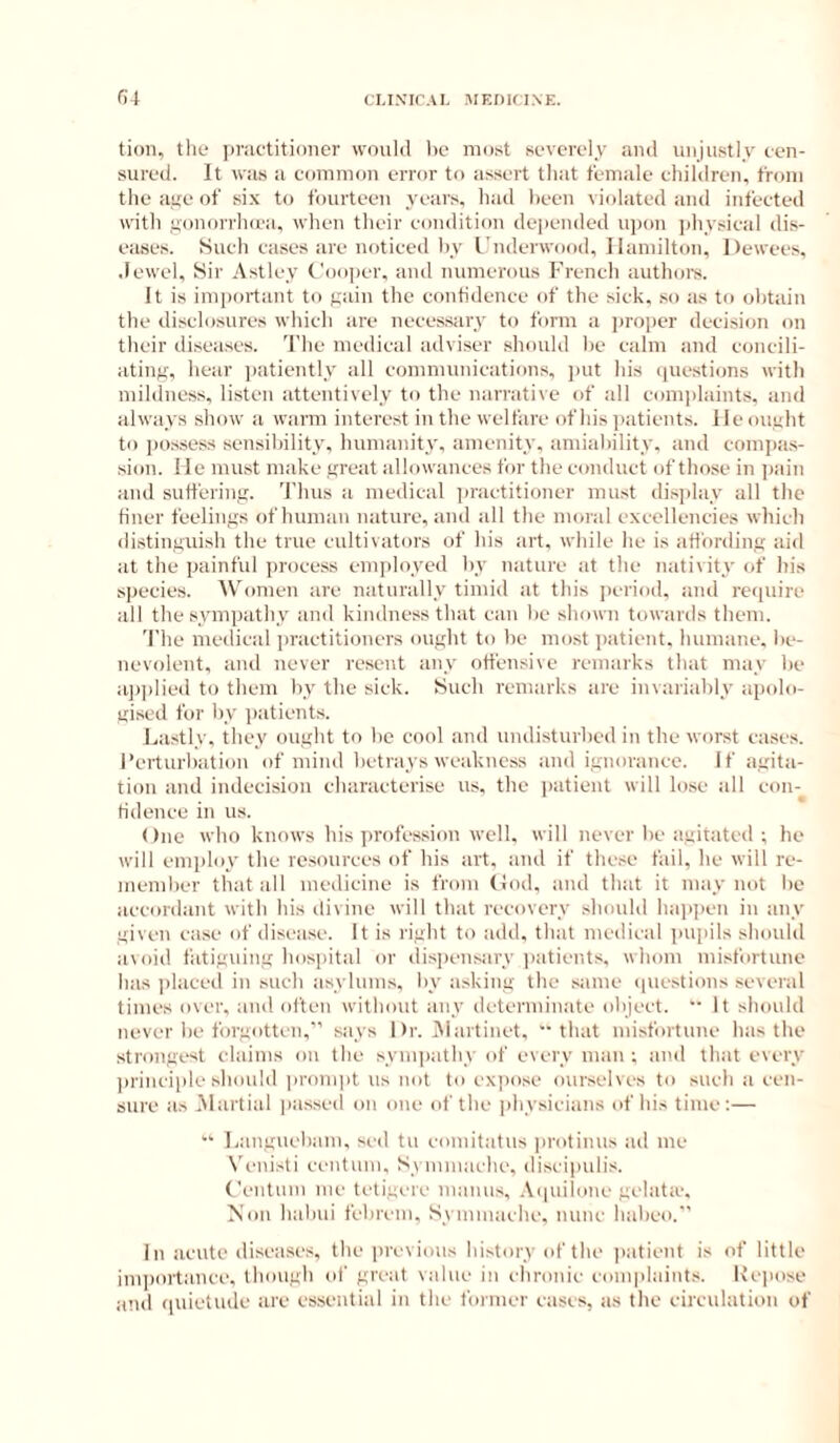 tion, the ])v;ictiti()iier would he most severely and unjustly cen- sured. It was it common error to assert that fennile children, from the aye of six to fourteen years, had been vitdated and infected with youorrho'a, when their comlitiou depended upon physical dis- e!tse.s. Such cases are noticed by L'nderwood, Hamilton, Dewees, .lewel. Sir Astley Cooper, iiud numerous French authors. It is imjiortant to yiiin the contidence of the sick, so its to obtain the disclosures which iire neeessitry to form a proper decision on their disetises. 'I'he medical iidviser should be ciilm and concili- iiting, hciir jmtiently all communiciitions, j>ut his iiuestions with mildness, listen iittentively to the uiirrative of all comphiints, and always show ii warm interest in the weltiire of his ]iatieuts. He ought to possess sensibility, humanity, amenity, amiability, and comjias- .sion. He must make great allowances for the conduct of those in ])ain and suffering. Thus a medical iiractitioner must di.s]ilay all the finer feelings of human nature, and all the moral excellencies which distinguish the true cultivators of his art, while he is affording aid at the painful process em])loyed by nature at the nativity of his species. Women are naturally timid at this ])eriod, and reiptire all the sympathy and kindness that can be shown towards them. The medical practitioners ought to be most patient, humane, be- nevolent, and never resent any offensive remarks that may be a])]died to them by the sick. fSuch remarks are invariably apolo- gised for by patients. La.stly, they ought to be co(d iind undisturbed in the worst cases. I’erturbation of mind betrays weakness and ignorance. If agita- tion and indecision characterise us. the patient will lose all con- tidence in us. One who knows his ju'ofession well, will never be agitated ; he will employ the resources of his art. and if the.se fail, he will re- member that all medicine is from Hod. and that it may not be accordant with his divine will that recovery should hai>])en in any given case of disease. It is right to add, that medical pupils should avoid fatiguing hospital or dispensary i)atients. whom misfortune has ])laced in such asylums, by asking the .same (piestions several times over, ami often without any dctermin.ate object.  It should never be forgotten,’ says Dr. Aiartiuet, that misfortune has the strongest claims on the syniiiathy of every man ; and that every ]>rinciple should prompt us not to expose ourselves to such a cen- sure as .Martial pas.scd on one of the jihysicians of his time:—  Languebam, sed tu comitatus protinus ad me N'enisti centum, Symmache, discipulis. Ceutum me tetigere maims, .Vcpiiloue gelata'. Non habui febrem, Symmache. nunc habeo. In acute diseases, the previous history of the patient is of little importance, though of great value in chronic complaints. Keimse and (luietudc are essential in the former eases, as the circulation of