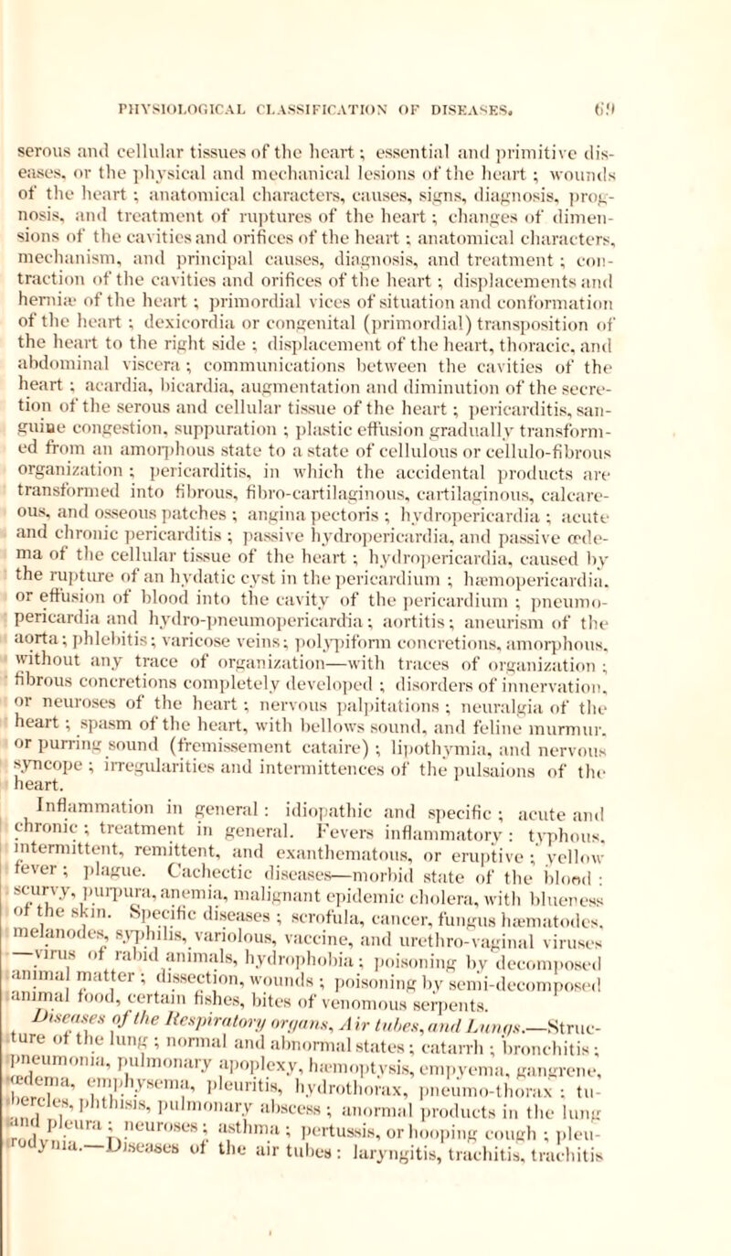 serous and cellular tissues of the heart; essential ami primitive dis- eases. or the physical and mechanical lesions of the heart ; wounds of the heart ; anatomical characters, causes, siijns, diaKnosis. jirof,- nosis, and treatment of ruptures of the heart ; chan<;es of dimen- sions of the cavities and orifices of the heart ; anatomical characters, mechanism, and princi])al causes, diasnosis, and treatment ; con- traction of the cavities and orifices of the heart ; displacements and heniia' of the heart ; primordial vices of situation and conformation of the heart ; dexicordia or congenital (primordial) transposition of the heart to the right side ; disjilacement of the heart, thoracic, and ahdominal viscera ; communications between the cavities of the heart ; acardia, hicardia, augmentation and diminution of the secre- tion ot the serous and cellular tissue of the heart ; ])ericarditis, san- guiue congestion, supiniration ; plastic effusion gradually transform- ed from an amoiphous state to a state of cellulous or cellulo-fibrous organization ; pericarditis, in which the accidental products are transformed into fibrous, fibro-cartilaginous, cartilaginous, calcare- ous. and osseous patches ; angina pectoris ; hydropericardia ; acute and chronic jiericarditis ; passive hydrojiericardia, and passive oeds'- ma of the cellular tissue of the heart; hydrojiericardia. caused by the rupture of an hydatic cyst in the jicricardium ; hicmopericardia. or effusion of blond into the cavity of the jiericardium ; jmeumo- pericardia and hydro-]jneumnpericardia; aortitis; aneurism of the aorta; phlebitis; varicose veins; i)oly]ufbrm concretions, amorphous, without any trace of organization—with traces of organization ; fibrous concretions completely develojied ; disorders of innervation, or neuroses of the heart; nervous paljiitations ; neuralgia of the heart ; s|)asm of the heart, with bellows sound, and feline murmur, or purring sound (fremissement cataire) ; liiiothyniia, and nervous syncope ; iiTegularities and intermittences of the pulsaions of the heart. Inflammation in general; idiopathic and specific; acute and chronic ; treatment in general. Fevers inflammatory : typhous, intermittent, remittent, and exanthematous, or eruptive ; yellow fever; jilague. Cachectic diseases—morbid state of the lilond ; scurvy, pui-iHira,aneniia, malignant epidemic cholera, with blueness o the skin. Specific diseases ; scrofula, cancer, fungus lueniatodes. melanodes, sy^diilis, variolous, vaccine, and urethro-vaginal viruses -virus of rabid animals, hydroiihobia; jioisoning by decomposed .aiiima matter ; dissection, wounds ; poisoning by semi-decomposed mnimal food, certain fishes, bites of venomous senients Ui-fertsex of the Iic.sp,ratory on/ao.s, A h tubes, ami Struc- . ure of the lung ; normal and abnormal states; catarrh ; bronchitis; pneumonia, pulmonary a,,oplexy, lncmo,.tysis, empyema, gangrene. ■ ulema, emphysema, pleuritis, hydrothorax, pneumo-thorax i tn- .bercles, phthisis, i.ulmonary abscess; anormal products in the lung orhoojiing cough ; pleu- y a. Diseases of the air tubes ; laryngitis, trachitis, trachitis