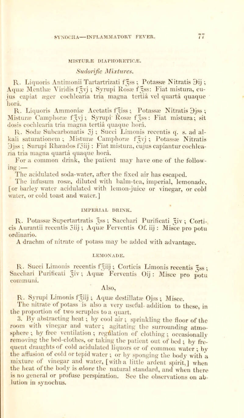 MI.STUR.E DIAPHORETK’.E. Hudorijic MLvliircs. R. Liquoris Antinionii Tiirturtvizati f’^^ss ; PotasStT Nitratis Dij ; Aqiuc Alcntluc Viridis t'^vj ; Synq)! lios.e f’^ss; Fiat mi.stura, cu- jus capiat a.-gcr coclilearia tria magiui tertia vel quarta qiuKiue liora. R. Liquoris Animoniie Acetatis f^iss ; Pr)tass!c Nitratis 9jss ; Mistunc ('anqihora' f'^vj ; Syrupi Rosa; f^ss ; I’iat mistura; sit (losis coclilearia tria magna tertiil (piaquc lioni. R. fSoda; Subcarbonatis 3j ; Succi Linionis receutis q. s. ad al- kali saturationcni ; iMistur;c ('amphora' f gvj ; Potassic Nitrati.s 9jss ; Surupi Rlucados f3iij ; Fiat mistura, cujus cajiiantur cochlca- ria tria magna quarta quaque bora. For a common drink, the iiatient may have one of the follow- ing ;— The acidulated soda-water, after the fixed air has eseajied. The infusum rosa', diluted with balm-tea, imperial, lemonade, for barley water acidulated with lemon-juice or vinegar, or cold water, or cold toast and water.] I.MFERIAL DRINK. R. Potassae Supcrtartratis yss ; Sacchari Puriticati ^iv ; Corti- cis Aurantii reeentis 5iij ; Aqiue Ferventis Of. iij : Alisce pro potu ordinario. A drachm of nitrate of potass may be added with advantage. I.KMON.ADE. R. Succi Limonis receutis f^iij ; Corticis Linionis reeentis ^ss ; Sacchari Puriticati 5iv; Aipiic Ferventis Oij ; Wisce pro potu com muni. Also, R. Syriqii Limonis fyiij ; Aqua; destillata'Ojss ; Alisce. The nitrate of pota.ss is also a very u.seful. addition to these, in the proportion of two scruples to a quart. ;L Py abstracting heat ; by cool air ; sprinkling the floor of the room with vinegar and water; agitating the .surrounding atmo- sphere; by free ventilation; regdlation of clothing; occasionallv removing the bed-clothes, or taking the jiatient out of hed ; by fre- quent draughts of cold acidulated liipioi-s or of common water ; by the affusion ot cold ortepiil water ; or by sjionging tlie body with a mixture of vinegar and water, [with a'little ardent spirit,] when the heat ofthe body is ahniw the natural standard, and when there is no general or profuse perspiration. See the observations on ab- lution in synochus.