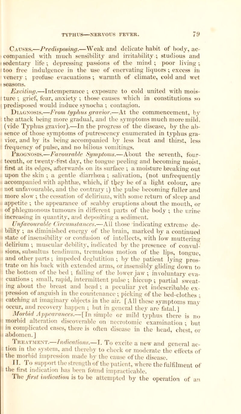 Causes.—Predisposing.—Weak ami Jelioatc haliit of body, ac- companied with much sensibility and irritability ; studious and sedentary life; depressiuf; passions of the mind; poor livin<{ ; too free indulgence in the use of enervating liquoi-s ; excess in venery ; profuse evacuations ; warmth of climate, cold and wet seasons. Ejeciling.—Intemperance ; exposure to cold united with mois- ture ; grief, fear, anxiety ; those causes which in constitutions so ; predisposed would induce spiocha ; contagion. Di.aunosis.—From tjiphiis gravior.—At the commencement, by the attack being more gradual, and the syni])tonis much more mild, (vide Typhus gravior).—In the progress of the di.scase, by the ab- • sence of those symptoms of putrescency enumerated in tv’phus gra- vior, and by its being accompanied by less lieat and thinst, less frequency of pulse, and no bilious vomitings. Progno.sls.—Favourable Sgmptoins.—About the .seventh, four- teenth, or twenty-first day, the tongue peeling and becoming moist, first at its edges, afterwards on its surface ; a moi.sture breaking out upon the skin ; a gentle diarrlnca ; salivation, (not unfrequently accomi)anied with aphtha-, which, if they be of a light colour, are not unfavourable, and the contrary ;) the pulse becoming fuller and more slow; the cessation of delirium, with some return of sleep and appetite ; the appearance of scabby eruptions about the mouth, or of phlegmonous tumours in different parts of the body ; the urine increasing in (juantity, and depositing a sediment. Unfavourable ('ircamsiunces.—All those indicating extreme de- bility ; as diminished energy of the brain, marked by a continucsl ■ state of insensibility or confusion of intellects, with low muttering delirium ; muscular debility, indicated by the iiresence of convul- sions, subsultus tendinuin, tremulous motion of the lips, tongue, and other ))arts ; inqieded deglutition ; by the jiatient lying pros- trate on his back with extended arms, or insensibly gliding down to the bottom of the bed ; falling of the lower jaw ; involuntary eva- cuations ; small, rai)id, intermittent ])ulse ; hiccup ; partial sweat- ing about the breast and head ; a j)eculiar yet indescribable ex- prt-ssion of anguish in the countenance ; iiickin’g of the bed-clothes ; catching at imaginary objects in the air. [All these symptoms mav occur, and recovery happen ; but in general they are fatal. J Aforbirl Appearances.—[In Himplc or mild typlius there is no morbid alteration <liscoverable on necrotomic e.xamination ; but in comiilicated ca.ses, there is often disease in the head, chest, oi- abdomen, j ’ Treatment.—'P,, excite a new and general ac- tion in the system, and thereby to check or moderate the effects of the morbid iiiqiression made by the cause of the disease. II. 'I'o support the strength of the jiatient, where the fulfilment of the first iinlication has been fotind imjiracticable. The first indication is to be attemjited by tlie operation of an