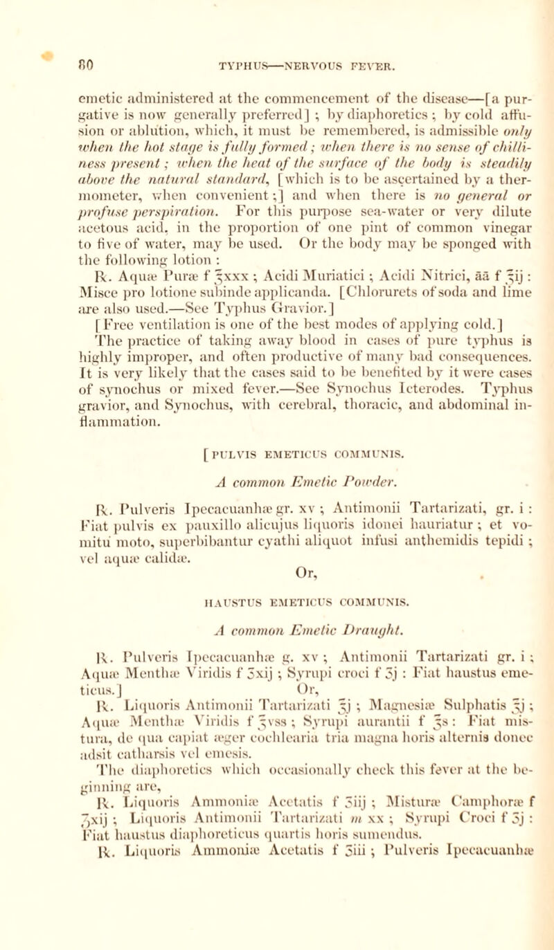 emetic uclministered at the commencement of the disease—fa pur- gative is now enerally preferred] ; by diaphoretics ; by cold affu- sion or ablution, which, it must be remembered, is admissible only ivlieii the hot staye is fully formed; udieii there is no sense of chilli- ness present; ichen the heat of the surface of the body is steadily above the natural standard, [wliich is to be ascertained by a ther- mometer, v.'hen convenient;] and when there is no general or profuse perspiration. For this puri)ose sea-water or very dilute acetous acid, in the pi'oportion of one pint of common vinegar to five of water, may l)c used. Or the body may be sponged with the following lotion : R. Aquie Pura* f yxxx ; Acidi iNIuriatici ; Acidi Nitrici, aa f yij : Misce ])ro lotione subinde applicanda. [Chlorurets of soda and lime iire also used.—See Typhus Gravior.J f Free ventilation is one of the best modes of apjtlying cold. ] The practice of taking away blood in cases of ])ure t_Y])hus is highly improper, and often productive of many bad consequences. It is very likely that the cases said to be benefited by it were cases of synochus or mixed fever.—See Synochus Icterodes. Typhus gravior, and Synochus, with cerebral, thoracic, and abdominal in- flammation. [Pt’LVIS EMETICUS COMMUNIS. A common Emetic. I'oicder. R. Pulveris Ipecacuanha'gr. xv ; Antimonii Tartarizati, gr. i : Fiat ])ulvis ex pauxillo alicujus liquoris idonei hauriatur ; et vo- mitu moto, superbibantur cyathi aliquot infusi anthemidis tepidi ; vel aqua' calida'. Or, 1I.VU.STU.S EMETICUS CO.MJIUNIS. A common Emelic Draught. R. I’ulveris Ipecacuanlne g. xv ; Antimonii Tartarizati gr. i ; Aqua' Mentha' Viridis f 3xij ; Syrupi croci f 3j : Fiat haustus eme- ticus.J Or, R. Ijicpioris Antimonii Tartarizati yj ; Magnesia’ Sulphatis ; Aqua’ Mentha' Viridis f yvs.s; Syrupi aurantii f ys: Fiat mis- tura, de ipia capiat a'ger cocldearia tria magna horis alternis donee adsit catharsis vel emesis. 'I'he diaphoretics which occasionally check this fever at the be- ginning are, R. Liquoris Ammonia Acetatis f 3iij ; Jlistura I'amphora f 7)Xij ; Luiuoris Antimonii Tartarizati m xx ; Syrupi Croei f 5j : Fiat haustus diaphoreticus quart is horis sumendus. R. LiipiorLs Ammonia' Acetatis f 3iii ; Pulveris Ipecacuanha