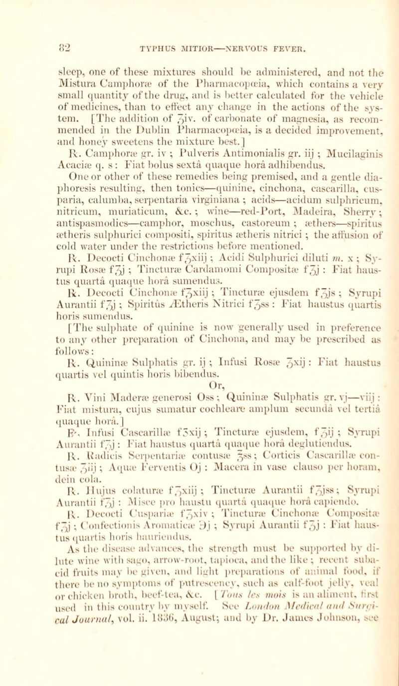 sleep, one of these mixtures sliould he .ulministered, and not the Mistnra Cani])hone of tlie I’hannaeopa'ia, which contains a very small (juantity of the drug, and is better calculated for the vehicle of medicines, than to effect any change in the actions of the sys- tem. ['J'he addition of 3iv. of carbonate of magnesia, as recom- mended in the Dublin I’liarmacopada, is a decided imiu-ovement, and honey sweetens the mixture best.] Iv. Camphora- gr. iv ; 1‘ulveris Antimonialis gr. iij ; Mueilaginis Acacia q. s; Fiat bolus sexta (piaque bora adhibeiulus. One or other of these remedies being premised, and a gentle dia- phoresis resulting, then tonics—([uinine, cinchona, cascarilla, cus- paria, calumba, seipentaria virginiana ; acids—aciduni sulphricum, nitricum, nuiriaticum, Ac.; wine—red-l’ort, jMadeira, Sherry; antisi)asmodics—camphor, moschus, eastoreum ; a'thers—spiritus a'theris sulphurici compositi, spiritus a'theris nitrici ; the atfusioii of cold water under the restrictions before mentioned. I’v. Decocti Cinchona f.qxii.) ; Acidi Sul])hurici diluti m. x ; Sy- rupi Rosa* f.qj ; Tinctnra* Cardamoini Composita f^j : Fiat haus- tus quarta quaqiie hora sumendus. Ik. Decocti Cinchona* tTjxiij ; Tinctnra* ejusdem f^js ; Syrupi Aurantii f.qj ; Spiritus .^-Etheris Nitrici f3ss : Fiat haustus quartis horis sumendus. I 'I'he sulphate of (juinine is now generally used in preference to any other j)reparatiou of Cinchona, and may be prescribed as follows: Ik. (.iuinina* Sulphatis gr. ij ; Infusi Rosa* = I’iid haustus quartis vel (piintis horis bibendus. Dr, Ik. Vini Madera* generosi Oss; Quiniiue Sulphatis gr. vj—viij : Fiat mistura, cujus suiuatur cochleaia* amplum secunda vel tertia ipiaque hora. | K'-. Infusi Cascarilla* f.'xij ; Tinctnra* ejusdem, f “)ij ; Syrupi Aurantii f.'j: Fiat haustus quarta (luacpie hora deglutienilus. Ik. Uadicis Serpentaria* contusa* ^ss; Coiticis Cascarilla* con- tusa* “p'ij; A(pue l•■erventis Oj : Nlacera in vase elauso per horani, dein cola. Ik. JIujus cidatura* ffjxiij ; Tinctnra* Aurantii f “xi'*'*l^yriqji .\urantii fJxi : Misce pro haustu (juarta quaque hora capiendo. Ik. Decocti Cusparia* f7)xiv ; Tinctnra* Cinchona* Composita* f3,i ; Confectionis .kromatica* ';>J ; Syrui)i Aurantii f^j : Fiat haus- tus (piartis horis liaurii'iidus. As the disease advances, the strength must be supported by di- lute wine with sago, arrow-root, taiaoca, aiul the like ; recent suba- ciil fruits may la* given, and light piaparations of animal food, if there be no symptoms of putivscency, sucb as calf-foot jelly, real or chicken broth, l)eef-tea, Ac. | Inns h's ntois is an aliment, first used in this country by myself. See /.niiiltni Mrihriil ninl Snri:i-