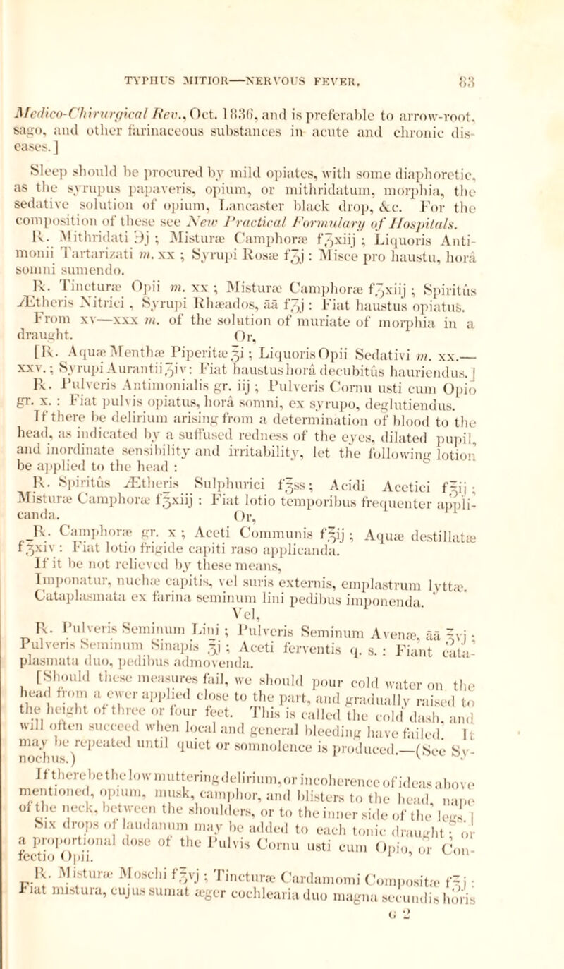 ^ferlicn-('hinn^f|i(■al liev., Oct l!i3(), ami is prefcrahlc to arrow-voot, saiio. and other farinaceous sul)stanees in acute and chronic dis- eases. J Sleej) should he i)rocured hv mild o])iatcs, with some diaphoretic, as the syrupns jiai>averis, oi>inm, or niithridatum, nntrphia, the sedative solution of o))ium, Lancaster l)lack drop, tkc. For tlie eom])osition ot these see j\eir J’niciiciil Fiynnuhiry af Hospildls. Ik; Mithridati ;)j ; iMistura- Camphora f.o-Niij ; Litpioris Anti- monii 'I'artarizati m. xx ; Syrupi Rosa f^j : Misce pro haustn, lioni somni sumendo. R. ’rinctura (fjjii m. xx ; ^li.stura Canpjliora f7,xiij ; Spiritiis yEtheris Xitrici , Syruin Rhaados, aa f,“)j; Fiat haustus opiatuS. from x\—XXX m. of the solution of muriate of moi'j)hia in a drauuht. Or, LR. AquaMentha Piperita^i; LiquorisOpii Sedativi m. xx. XXV.; SyrujnAurantii.'^iv; fiat haustushoradecubitus liauriendus.] Pv. Pulveris Antimonialis yr. iij ; Pulveris Cornu usti cum Opio gr. X. ; Fiat pulvis opiatus, hora somni, ex syrupo, deglutiendus. If there he delirium arising from a determination of blood to tile head, as indicated liy a suffused redness of the eyes, dilated impil, and inordinate sensibility and irritability, let tlie ftdiowing lotior’ he aiqilied to the head : R. Spiritiis ypltheris Sulidmrici f3.ss; Acidi Acetici f=ii ; Mistura Cainphora f.jxiij ; Fiat lotio temporihus frequenter aimli- canda. ()r, _R. Caniphora> gr. x ; Aceti Communis f'^ij ; Aqua destillata f^xiv ; Fiat lotio frigide capiti raso applicamla. If it he not relieved by these means, Imponatur, michic capitis, vel suris externis, emplastrum lvtta‘. Cataplasinata ex farina seminum lini pedihus imijonenda Vel, R. Pulveris Semmum Lini ; Pulveris Seminum Avena, aa =vi • Pulveris Seminum Sinapis ,^i ; Aceti ferventis .p s. : Fiant c'ata- plasmata duo, ])cdilms admovemla. [Should tlie.se measures fail, ive should j.our cold water on the head from a ewer apjilied close to the part, and graduallv raised to the height ot three or tour feet. This is called the cohl dash, and will often succeed when haal and general bleeding have failed. 11 may he repeated until ipiiet or soinmdence is jiroduced —(See Sv- noclius.) Iftherehcthelowmuttering.leliriuni,orincoherenceofi(leasahov(- mentioned, oimnn, musk, caniidior, and blisters to the head nano of the neck, hetween the shonhiers. or to the inner side of the legs | Six drops o laiidanum may he ailded to each tonic draught or a proportional dose ot the Pulvis Cornu usti cum Opio, Con- tectio Opii. ^ ’ 1C Mfstura- .Moschi f=pj ; Tincturic Cardamomi Coniposita. f=i : Flat mistura, ciijus suniat ager cochlearia duo niagiia seeimdis liiin's