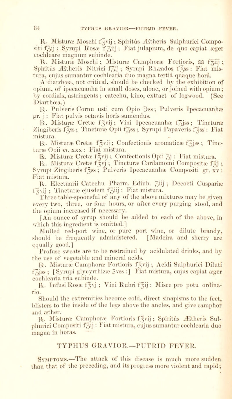 R. MisturcX' ^Sloschi ; Si)intus jT’.tlicris Sulplmrici Compo- siti ; S,vru])i Rosie f' : I' i-R julnpiuni, de ipio capiat a;ger coclileare magnum suliincic. R. Mistiirie iMosclii ; iMistura- Campliora Fortioris, aa f^iij ; .S])iritus gl'itlicris Nitrici f',~ij; Sympi Khaados t'.^ss : Fiat mis- tuni, cujus sumantur cochlearia duo magna tertia <iua<pie liora. A diiuTluea, not critical, should lie checked ))_v the exhibition of opium, of ipecacuanha in small doses, alone, or joined with opium; hv cordials, astringents ; catechu, kino, extract of logwood. (See Diarrlnea.) R. Fnlveris t'ornn usti cum ()])io ;)ss; Pulveris Ipecacuanhae gr. j ; Fiat jiulvis octavis horis sumendus. R. Mistura Creta f^vij; Vini Ipecacuanha f/jj-ss; Tinctura Zingiheris fys; Tinctura Opii f3ss ; Syrupi I’apaveris fjss : Fiat mistura. R. Mistura C'reta fyvij ; Confectionis aromatica f3jss ; Tine- tune f)])ii m. XXX : Fiat mistura. R. Mistura Clrcta f^vij ; Clonfectionis (Ijiii 3ii Fiat mistura. R. Mistura Greta fyvj ; Tinctura Gardamomi Gompositie f^' ; Syrupi Zingiberis fyss ; I’ulveris Ipecacuanha Gompositi gr. xv : Fiat mistura. R. Electuarii Catechu Phami. Edinh. 3iij ; Decocti Guspariie f^vij ; Tinctura ejusdem f'jiij : Fiat mistura. 'I'hree tahle-s])oonsful of any of the above mixtures may be given every two, three, or four hours, or after every purging stool, and the opium increased if necessary. (.\n ounce of syrup shoidd he added to each of the above, in which this ingredient is omitted.] Mulled red-])ort wine, or pure port wine, or dilute brandy, should be freiiuently administered. [.Madeira ami sherry are equally good.] Profuse sweats arc to be restrained by acidulated drinks, and by the use of vegetable and mineral acids. R. Mistime Gamphone I’ortioris fyvij ; Acidi Suliihurici Diluti f3iss ; I Syriqii glycyrrhizie 3vss : ] Fiat mistura, cujus capiat leger cochlearia tria subinde. R. Infusi Rosie fyvj ; Vini Rubri fyij ; IMisce pro potu ordinii- rio. Should the extremities become cold, direct sinainsms to the feet, blisters to the inside of the legs above the ancles, and give camphor and lether. R. .Mi.sturie Gamidiorie I'ortioris fyvij ; S|>iritus ,T'thcris Sul- phurici Gom|)ositi tjqij : Fiat mistura, cujus sumantur cochlearia duo magna in boras. TYPHUS GRAVIOR.—PGTRin FEVER. Symi’Tou.s.—'I'he attack of this disease is much more sudden than that of the preceding, and itsiirogre.ss more violent and rapid;