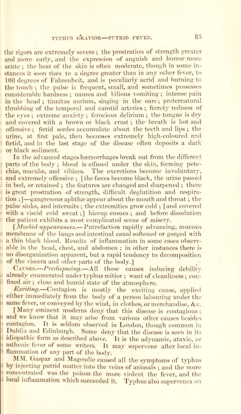 the ri'jor.s arc extremely severe; the prostration of strength preater ami more early, ami the expression of anyviisli ami liorror more acute; tlie heat of the skin is often moderate, thouyh in some in- stances it soon rises to a degree greater than in any other fever, to 108 degrees of Fahrenheit, and is peculiarly acrid and Inirning to the touch ; the pnlse is frequent, small, and sometimes pos.sesses considerable hardness; nausea and bilious vomiting; intense pain in the head ; tinnitus anrium, singing in the earn; iireternatnral throbbing of the tem])oral and carotid arteries ; ferrety redness of the eyes ; extreme anxiety ; ferocious delirium ; the tongue is dry and covered with a bromi or black crust; the breath is hot and offensive; foetid sordes accumulate about the teeth and lips ; the urine, at first pate, then becomes extremely high-coloured and foetid, and in the last stage of the disease often deposits a dark or black sediment. In the advanced stages hemorrhages break out from the difierent parts of the body ; blood is effused under the skin, forming pete- chia;, macule, and vibices. The excretions become involuntary, and extremely offensive ; [the feces become black, the urine passed in bed, or retained ; the features are changed and sharpened ; there is groxit prostration of strength, ditlicnlt deglutition and respira- tion ;]—gangrenous aphthe ajipear about the mouth and throat ; the pulse sinks, and intermits ; the extremities grow cold ; [and covereil with a viscid cold sweat;] hiccup ensues ; and before dissolution the patient exhibits a most conqilicated scene of misery. [,Uor/aV/ iippearaiices.—Putrefaction rapidly advancing, mucous membrane of the lungs and intestinal canal softened or gorged with a thin black blood. Results of inflammation in some cases observ- able in the head, chest, and abdomen ; in other instances there is no disorganization apjairent, but a rapid tendency to decomposition I of the viscera and other parts of the body.] Cafsks.—Preiliipoxinp.—All those causes inducing debility already enumerated under typhus mitior ; want of cleanliness ; con- fined air ; close and humid state of the atmosi)here. _ lixcilin;/.—Contagion is mostly the exciting c.ause, applied either immediately from the body of a person labouring under the • same fever, or conveyed by the wind, in clothes, or merchandise, <fvc. [Many eminent moderns deny that this disease is contagions; and we know that it may arise from various other causes besides contagion. It is seldom observed in London, though common in Dublin and Ldinburgh. Some deny that the disease is seen in its idiopathic form as described above. It is the adynamic, ataxic, or asthenic fever of some writers. It may supervene after local in- flammation of any part of the boily. M.M. (>asi)ar and .Magendie caused all the symptoms of tvqihns by injecting putrid matter int«i the veins of animals ; ami the'more concentr.ated was the ])oison the more violent the fever, and the local inflammation which succeeded it. Typhus also supervenes on
