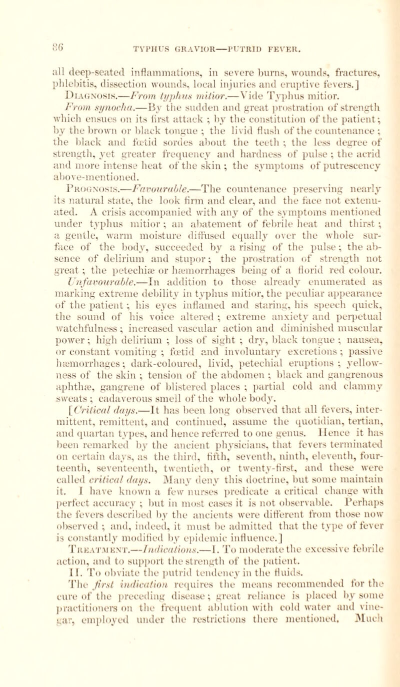 TVI’III S GRAVIOR RI'TRIl) FEVKR. Kf) :ill deep-seated indamniatiDiis, in severe Inirns, wounds, fractures, pldelntis, dissectioTi wounds, local injuries and erujrtive fevers.] I)ia(;nosis.—From ////i/iiis )iii/i(ir.—Vide Tyi)lius niitior. From synochn.— By the sudden and great ]irostration of strength which ensues on its lirst attack •, hy the constitution of the patient; by the Ijrown or black tongue ; the livid flush of the countenance; the black and ficlid sordes about the teeth ; the less degree of strength, yet greater frei|uency and hardness of pulse ; the acrid and more intense iieat of the skin ; the symptoms of putrescency above-men. tinned. Prognosi.s.—Farouruhle.—The countenance [weserving nearly its natural state, the look tirm and clear, and the face not extenu- ated. A crisis accomi)anied with any of the sym))toms mentioned under typhus mitior ; an abatement of felirile heat and thirst ; a gentle, warm moisture ditl'used ecpially over the whole sur- face of the body, succeeded by a rising of the pulse ; the ab- sence of delirium and stupor; the prostration of strength not great ; the petechia' or Inemorrhages being of a florid red c(dour. I’lifiivoiirii/i/e.-—In addition to those already enumerated as marking extreme debility in typhus mitior, the peculiar ai>])earance of the patient; his eyes inflamed and staring, his speech ipiick, the sound of his voice altered ; extreme anxiety and peii)etual watchfulness; increased vascular action anil diminished muscular power; high delirium ; loss of sight ; dry, black tongue; nausea, or constant vomiting ; fictid and involuntary excretions ; passive iKemorrhages; dark-coloured, livid, petechial eruptions; yellow- ness of the skin ; tension of the abdomen ; black and gangrenous aphtlue, gangrene of blistered places ; jiartial cold and clammy sweats; cadaverous smell of the whole body. [tViVicrt/ (/oys.— It has been long observed that all fevers, inter- mittent, remittent, and continued, assume the iiuotidian, tertian, and ipiartan types, and hence referred to one genus. Hence it has been remarked by the ancient iihysicians. tliat fevers terminated on certain days, as the third, fifth, seventh, ninth, eleventh, four- teenth, seventeenth, twentieth, or twenty-first, and these were called cri/ivd/ t/nys. INlany deny this doctrine, Init some maintain it. I have known a few nurses predicate a critical change with perfect accuracy ; hut in most cases it is not observable. Perhaps the fevers described by the ancients were ditferent from those now observed ; and, indeed, it must be admitted that the type of fever is constantly modilied by epidemic inlluence. | Trk.vi'.mknt.— Indir/i/ioiiti.— I. To moderate the excessive febrile action, and to support thestrengtb of the patient. 11. To obviate the putrid tendency in the fluids. The ^first hiilic<i/ioii re(|uires the means recommended for the cure of the preceding disease; great reliance is |)laced liy some jiractitionere on the fre(|uent ablution with cold water and vine- gar, employed under the restrictions there mentioned. j\luch