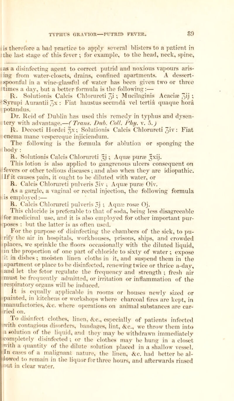 iis tlicrcfiire a bad practice to apply several blisters to a pp.ticnt in I the last stage of this fever ; for example, to the head, neck, spine, i.as a disinfecting agent to correct putrid and noxious vapours aris- ing from watei’-closets, drains, confined apartments. A dessert- ■■spoonful in a wine-glassfid of water has been given two or three !times a day, but a better formula is the following:— R. Solutionis Calcis Chlorureti ; Mueilaginis Acaciae Jjij t '•Syrupi Aurantii : I' iat haustus secunda vel tertia (piaipie hora ■ potandus. Dr. Keid of Dublin has used tliis remedy in typhus and dysen- tery with advantage.—(Trans. Duh. Call. Phy. v. .5.^ R. Decoeti Ilordei^x; Solutionis Calcis Chlorureti 5iv: Fiat enema mane vespereejue injiciendum. The following is the formula for ablution or sponging the I body ; R. Sidutionis Calcis Chlorureti ; Aqua; purse ^xij. This lotion is also applied to gangrenous ulcers consequent on •fevers or other tedious diseases ; and also when they are idiopathic. If it causes ])ain, it ought to be diluted with water, or R. Calcis Chlorureti piilveris 5iv ; Aqua? purie Oiv. As a gargle, a vaginal or rectal injection, the following formula is employed:— R. Calcis Chlorureti pulveris ej ; Aqua? ros.e Oj. This chloride is ])referable to that of soda, being less disagreeable for medicinal use, and it is also employed for other important pur- poses : but the latter is as often used. For the puq)ose of disinfecting the chambers of the sick, to pu- rify the air in hospitals, workhouses, ])risons, ships, and crowded iplaces, we sprinkle the floors occasionally witl) the diluted li(iuid, in the pro])ortion of one part of chloride to sixty of water; expose lit in dishes ; moisten linen cloths in it, and sus])end them in the .apartment or place to be disinfected, renewing twice or thrice a-day, and let the fetor regulate the frequency and strength ; fresh air ■must be freciuently admitted, or irritation or inflammation of the ^respiratory organs will be induced. It is eqiudly api)licable in rooms or houses newly sized or ■painted, in kitchens or workshops where charcoal fires are kept, in ■manufactfiries, Ac. where ojienitions on animal substances are car- iried on. To disinfect clotbes, linen, Ac., especially of patients infected iwith contagious disorders, bandages, lint, Ac., we throw them into a solution of the licpiid, and they may be withdrawn immediately icomidetely disinfected ; or the clothes may be hung in a closet nvith a quantity of the dilute solution i)hiced in a shallow ve.ssel. In cases of a malignant nature, the linen, Ac. had better be al- lowed to rem.'lin in the liquor for three hours, and afterwards rinsed »>ut in clear water.