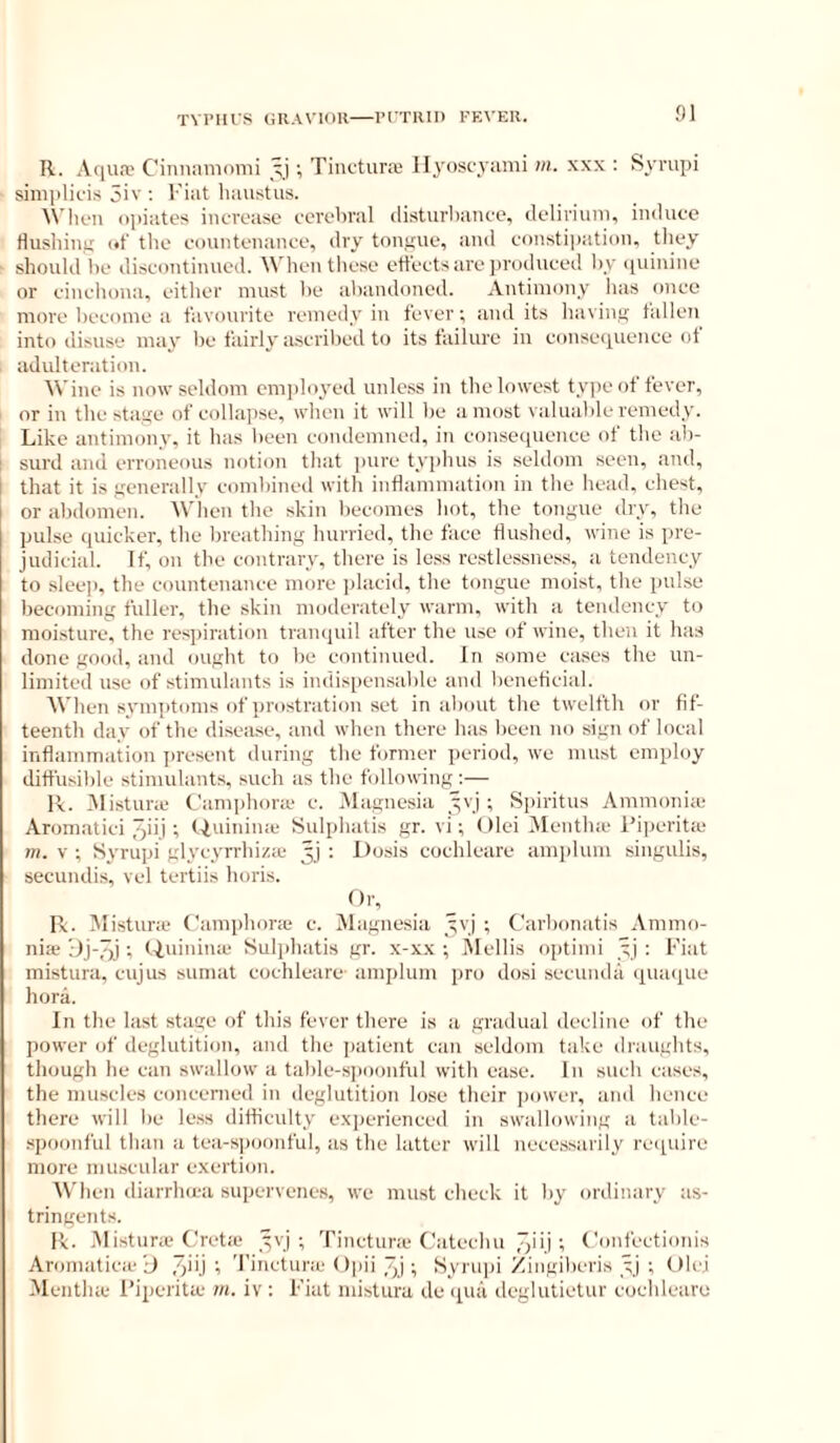 TVI’IUS URAVlOll PCTIIH) FEVEH. R. Aqua? Ciniiamumi ; Tinctura? Ilyoscyumi in. xxx : Syrupi simplicis 5iv ; Fiat haustus. ^^'hc■Il opiates increase cerebral disturbance, delirium, induce Husliiuii (•!' the couutenauce, dry toiif^ue, ami constipation, they should be discontinued. When these ett’ectsare jiroduced l)y quinine or cincliona, either must be abandoned. Antimony has once more become a t'avourite remedy in fever; audits bavin,u: tallen into disuse may be fairly ascril)ed to its failure in consequence of adulteration. Wine is now seldom emiiloyed unless in thelowe.st tyi)eof fever, or in the sta,iie of collajise, when it will be a most valuable remedy. Like antimony, it has been condemned, in consequence of the ab- i surd and erroneous notion that ])ure typhus is seldom seen, and, i that it is ^'enerally combined with inflammation in the head, chest, or abdomen. When the skin becomes hot, the ton.iiue dry, the pulse quicker, the breathing hurried, the face flushed, wine is pre- judicial. If, on the contrary, there is less restlessness, a tendency to sleep, the countenance more jdacid, the tongue moist, the pul.se becoming fuller, the skin moderately warm, with a tendency to moisture, the respiration trampiil after the use of wine, then it has done good, and ought to be continued. In some cases the un- limited use of stimulants is indis[)ensable and lieneficial. When symptoms of prostration set in about the twelfth or fif- teenth day of the disease, and when there has been no sign of local inflammation present during the former period, wo must employ diffusible stimulants, such as the following ;— Pv. iMistune C'amphonc c. Magnesia yvj ; Spiritus Ammoni;e Aromatici ^ii.i t f-iuinime Sulphatis gr. vi; Olei Alentlne l’i])eritce m. V ; Syrupi glycyrrhiza* 3] : Dosis cochleare amplum singulis, secundis, vel tertiis horis. Or, R. Jlistur.e Camphone c. iNlagnesia yvj ; Carbonatis Ammo- nia* t (ininime Sulphatis gr. x-xx ; itlellis optimi yj ; Fiat mistura, cujus suniat cochleare- amplum pro dosi secunda quaque hora. In the last stage of this fever there is a gradual decline of the power of deglutition, and the patient can seldom take draughts, though he can swallow a table-s]ioonful with ease. In such cases, the muscles concerned in deglutition lose their ])ower, and hence there will l)e le.ss difliculty experienced in swallowing a table- .spoonful than a tea-s])oonful, as the latter will necessarily require more muscular exertion. 'When diarrhica supervenes, we mu.st check it by ordinary as- tringents. R. M istura* {.'retie yyj ; Tinctune (.'iitechu 7)”.! t Confcctimus Aronniticie iJ 7;iU t 'I’incturic Opii 7;j; Syrupi Zingiberis yj ; Olei Mentha* Piperita* m. iv : Fiat mistura de (pin deglutietur coclilciiru