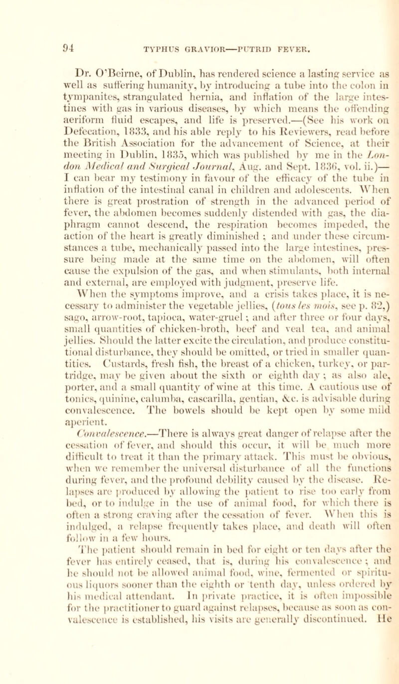 Dr. O'Bc'irne, of Dublin, bas rendered science a lastin service :is well as sutlering iniinanity. by introducing a tube into tbe colon in tyinjjanites, strangulated hernia, and inflation of the large intes- tines with gas in vari<uis diseases, by which means the ofl'emling aeriform fluid esca])es, and life is preserved.—(See his work on Defecation. Ifl.'l.'l, and his able reply to his Reviewers, read before the British Association for the advancement of Science, at their meeting in Dublin, l!i;i.5, which was i)ublished by me in the /,««- doH Medh'd! and Surniatl Jnnrnal, Aug. aud Sept, lli.'fli, vol. ii.)— I can bear my testimony in favour of the efticacy of the tube in inflation of the intestinal canal in children and adolescents. When there is great jjrostration of strength in the advanced period of fever, the abdomen becomes suddenly distended with gas, the dia- phragm cannot descend, tlie respiration becomes impeded, the action of the heart is greatly diminished ; and under these circum- stances a tube, mechanically passed into the large intestines, jires- surc being made at the same time on the abdomen, will often c<iuse the eximlsion of the gas, and when stimnlants, both intenuil and external, are employed with judgment, preserve life. AV'hen the symptoms improve, and a crisis takes ])lace, it is nc- ce.ssary to administer the vegetable jellies, [tons tes tiiois, see p. il'2,) sago, arrow-root, tai>ioca, water-gruel ; and after three or four days, small quantities of chicken-broth, beef and veal tea. and animal jellies. Should the latter excite the circulation, aud produce constitu- tional disturbance, they should be omitted, or tried in smaller <|uau- tities. Custards, fresh fish, the breast of a cbicken, turkey, or par- tridge. may be given about the sixth or eighth day ; as akso ale, porter, aud a small (piantity of wine at this time. .V cautious use of tonics, (|uinine, calumba, cascarilla, gentian, lAc. is advisable during convalescence. 'J'he bowels should be kept open by some mild ai)erient. ('(iiivdlescence.—There is always great danger of relapse after the cessation of fever, and should this occur, it will be much more ditlicult to treat it than the iirimary attack. This must be obvious, will'll we remember tbe universal disturbance of all the functions during fever, and tbe profound debility caused by the disease. Ive- hqises are produced by allowing the patient to rise too early from bed, or to indulge in the use of animal food, for which there is often a strong crat ing after the cessation of fever. \Vheu this is indulged, a relapse frequently takes place, aud death will often follow ill a few hours. 'I'he patient should remain in bed for eight or ten days after the fever has entirely ceased, that is, during his eonvalescence ; and he should not be alloweil animal food. wine, fermented or spiritu- ous liipiors sooiK'i' than the eighth or tenth day. unless ordered by his medical attendant. In priiate |iractiee. it is otleii impossible for the practitioner to guard against relapses, because as soon as con- valescence is established, his visits are generally discontinued. He