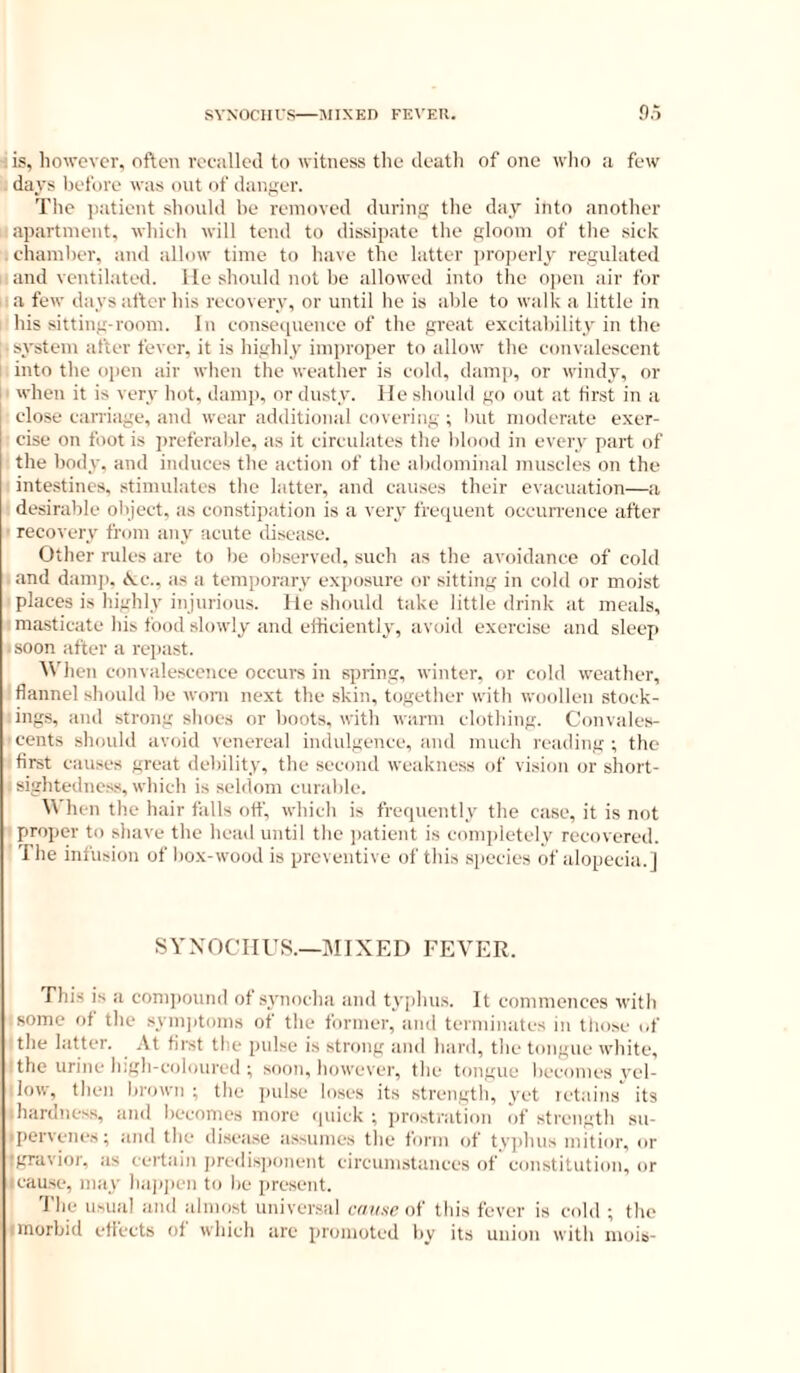 . is, however, often reealleil to witness the death of one who a few days liefore was out of danger. The ])atient should he removed during the day into another apartment, whieh will tend to dissipate the gloom of the siek eliamher, and allow time to have the latter properly regulated and ventilated, lie should not he allowed into the open air for a few days after his reeovery, or until he is able to walk a little in his sitting-room. In eonsequenee of the great exeitahility in the system after fever, it is highly improper to allow the eonvalescent into the open air when the weather is eold, damp, or windy, or i ■ when it is very hot, damp, or dusty. He should go out at first in a elose earriage, and wear additional eoveriag ; Init moderate exer- cise on foot is preferalde, as it circulates the blood in every part of the body, and induces the action of the alidominal muscles on the intestines, stimulates the latter, and causes their evacuation—a desirable object, as constipation is a very frequent occurrence after • recovery from any acute disease. Other rules are to be observed, such as the avoidance of cold and dani]), <k:c., as a temporary exiiosure or sitting in cold or moist places is highly injurious. He should take little drink at meals, masticate his food slowly and efticiently, avoid exercise and sleep ■ soon after a repast. When convalescence occurs in spring, winter, or cold weather, flannel should be woni next the skin, together with woollen stock- ings, and strong shoes or boots, with ivarm clothing. Convales- cents should avoid venerea! indulgence, and much reading; the first causes great debility, the second weakne.ss of vision or short- ; sighteducss, which is seldom curable. When the hair falls otf, which is frequently the case, it is not proper to shave the head until the ])atient is completely recovered. Ihe infusion of box-wood is preventive of this sjiecies of alopecia.] SYXOCHUS.—MIXED FEVER. riiis is a com])ound of sj'nocha and typhus. It commences with isome of the synqitoms of the former, and terminates in those i,f the latter. At first the pulse is strong and hard, the tongue white, ' the urine high-coloured ; soon, however, the tongue becomes vel- low, then brown ; the pulse loses its .strength, yet letains its .hardness, and becomes more quick ; prostration of strcnigth su- .pervenes; and the disease assumes tlie form of tyjduis mitior, or igravior, as certain i)redis])onent circumstances of' constitution, or rcau.se, may baiqien to be present. 'I'lie usual and almost univer.sal cause of this fever is cold ; the I morbid effects of which are promoted by its union with mois-
