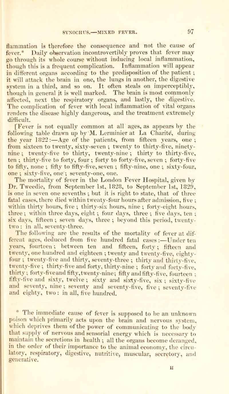 flammation is therefore the consequence and not the cause of fever.* Daily olwervation incontrovertihly proves tliat fever may go through its whole course without inducing local inflammation, though this is a frequent complication. Inflammation will appear in ditferent organs according to the predisposition of the patient ; it will attack the brain in one, the lungs in another, the digestive system in a third, and so on. It often steals on imperceptibly, though in general it is well marked. The brain is most commonlv affected, next the respiratory organs, and lastly, the digestive. The complication of fever with local inflammation of vital organs renders the disease highly dangerous, and the treatment extremely difficult. [Fever is not equally common at all ages, as appears by the following table drawn up by M. Lerminier at La Charite, during the year 18'2‘2 ;—Age of the jiatients, from fifteen years, one ; from sixteen to twenty, sixty-seven ; twenty to thirty-five, ninety- nine ; twenty-five to thirty, twenty-nine ; thirty to thirty-five, ten ; thirty-five to forty, four ; forty to forty-five, seven ; forty-five to fifty, none ; titty to fifty-five, seven ; fifty-nine, one ; sixty-four, one ; sixty-five, one ; seventy-one, one. The mortality of fever in the London Fever Hospital, given In- Dr. Tweedie, from September 1st, 1828, to September 1st, 1828, is one in seven one sevenths ; but it is right to state, that of three fatal cases, there died within twenty-four hours after admission, five ; «-ithin thirty hours, five ; thirty-six hours, nine -, forty-eight hours, three; within three days, eight ; four days, three ; five days, ten ; six days, fifteen ; seven days, three ; beyond this period, twenty- two : in all, seventy-three. The following are the results of the mortality of fever at dif- ferent ages, deduced from five hundred fatal cases:—Under ten 3'ears, fourteen; between ten and fifteen, forty; fifteen and twenty, one hundred and eighteen ; twenty and twenty-five, eighty- four ; twenty-five .and thirty, seventy-three ; thirty and thirty-five, twenty-five ; thirty-five and forty, thirty-nine ; forty and foi-ty-five, thirty; forty-fiveand fifty,twenty-nine;'fifty and fifty-five, fourteen ; fifty-live and si.xty, twelve ; sixty and sixty-five, six ; sixty-five and .seventy, nine; seventy and seventy-five, five; seventy-five and eighty, two: in all, five hundred. * Tlie immediate cause of fever is supposed to be an unknown ])oison which ju'imarily acts iqam the brain and nervous system, which dejirives them ofthe power of communicating to the body that suiiply of nervous and sensorial energy which is necessary to maintain the secretions in health ; all the organs become deranged, in the order of their inqwrtance to the animal economy, the circu- latory, respiratory, digestive, nutritive, muscular, secretory, ami generative. 11