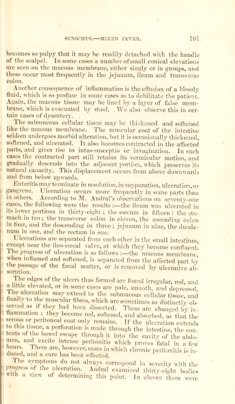 becomes so pulpy tliat it may be readily detached with the handle of the scalpel. In some cases a number ofsmall conical elevations are seen on the mucous membraue, either singly or in groups, and these occur most frequently in the jejunum, ileum and transverse colon. Another consequence of inflammation is the effusion of a bloody fluid, which is so profuse in .some cases as to debilitate the patient. .\sain, the mucous tissue may be lined by a layer of false mem- brane, which is evacuated by stool. We also observe this in cer- tain cases of dysentery. The submucous cellular tissue may be thickened and softened like the mucous membrane. The muscular coat of the intestine seldom undergoes morbid alteration, but it is occasionally thickened, softened, and ulcerated. It also becomes contracted in the affected parts, and gives rise to intus-snsceptio or invagination. In such cases the contracted jiart .still retains its vermicular motion, and gradually descends into the adjacent jiortion. which preserves its natural canacity. This displacement occurs from above downwards and from below upwards. Enteritismay terminate in resolution.in sup])uration, ulceration,or gangrene. Ulceration occurs more frequently in some parts than ill others. According to ISI. Andral’s observations on seventv-one case.s, the following were the results the ileum was ulcerated in Its lower iiortions in thirty-eight; the ciecum in fifteen : the sto- mach in ten; the transverse c(don in eleven, the aseending colon in four, and the descending in three; jejunum in nine, the duode- num in one, and the rectum in one. L Icerations are separated from each other in the small intestines, exccqit near the ileo-cfpcal valve, at which they become confluent! Ihe progress of ulceration is as follows :—the mucous membrane, when inflamed and sid’tened. is sejiarated from the afl'ected part bv the jiassage of the ftecal matter, or is removed bv ulcerative al')- sor])tion. The edges of the ulcers thus formed arc found irregular, red, and ii,, ^ in »nne cases are jiale, smooth, and deiu’essed. 1 lie ulceration may extend to the submucous cellular tissue, and finally to the muscular fibres, which arc .sometime.s as distinctlv ob- • served as if they had been dissected. Thc.se are changed by in- flammation ; they become red, softened, and absorbed, a.') that the ^ serous or peritoneal coat only remains. If the ulceration extends o this tLssue a iiertoration is made through tlie intestine, the con- tents of the bowel escape through it into the cavitv of the abdo- men. and excite intense peritonitis which proves'fata! in a few hours F here are however, case.s in which chronic peritonitis is i„- ouced, and a cure has been elfected. The symptoms do mit always correspond in .severitv with the progress of the ulceration. Andral examined thirtv-eight bodies with a view of determining this j.oint. In eleven there were