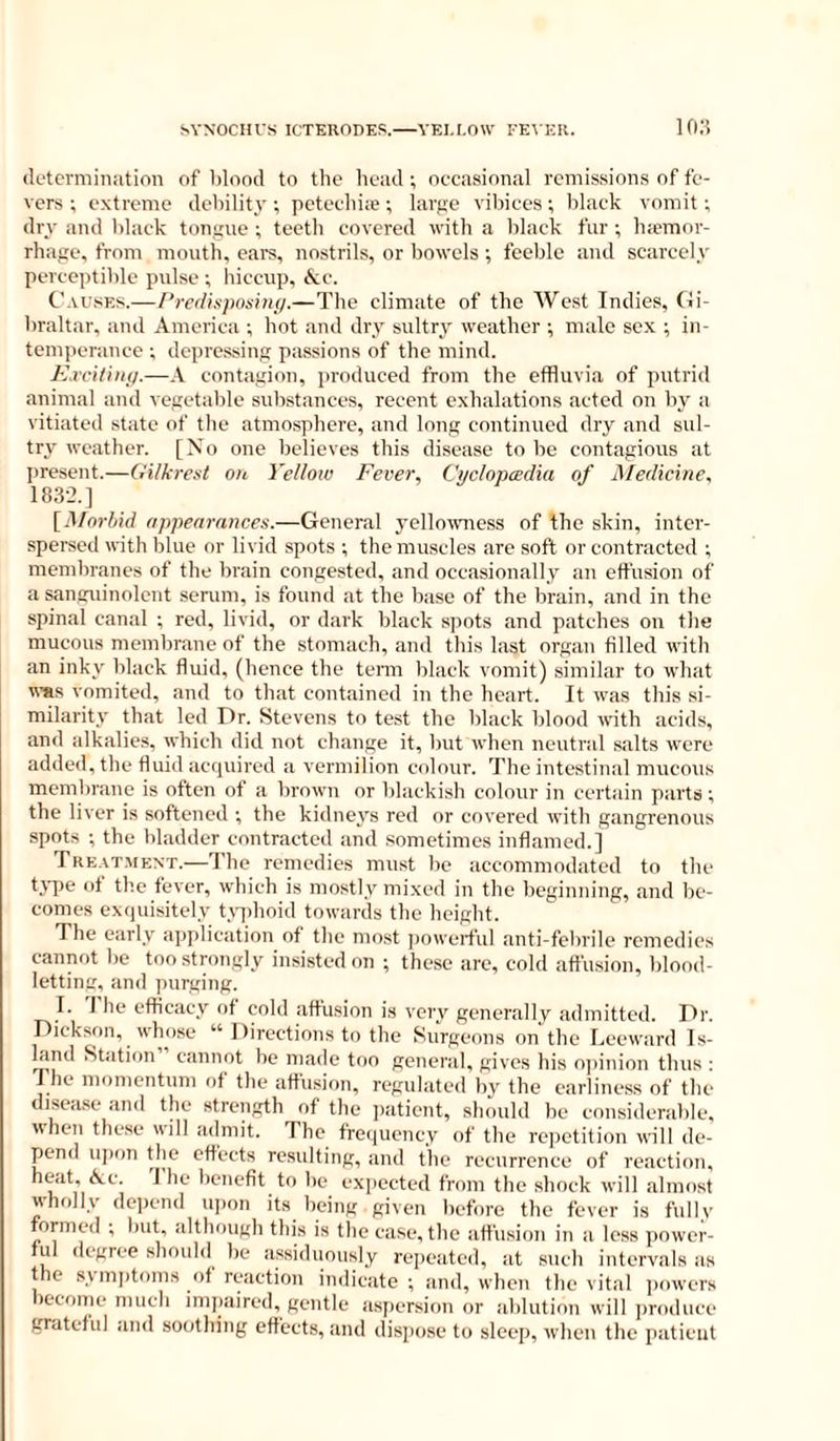 SYNOCHl'S ICTEUODES. YEI.I.OW FE\ ER. lo;? determination of blood to the head ; occasional remissions of fe- vers ; extreme debility; petechiw; large vibices; black vomit; dry and black tongue ; teeth covered with a black fur ; hemor- rhage, from mouth, ears, nostrils, or bowels; feeble and scarcely perceptible pulse ; hiccup, &c. Causes.—/‘redisposin;/.—The climate of the West Indies, Gi- braltar, and America ; hot and dry sultry weather ; male sex ; in- tem])erance ; depressing passions of the mind. Excitiiui.—A contagion, produced from the effluvia of putrid animal and vegetable substances, recent exhalations acted on by a vitiated state of the atmosphere, and long continued dry and sul- try weather. [No one believes this disease to be contagious at present.—GUkrest on Yellow Fever, Cyclopcedia of Medieine, 183-2.] [Mnrhid appearances.—General yellowmess of the skin, inter- spersed ^vith blue or livid spots ; the muscles are soft or contracted ; memliranes of the brain congested, and occasionally an effusion of a sanguinolent semm, is found at the base of the brain, and in the spinal canal ; red, livid, or dark black spots and patches on the mucous membrane of the stomach, and this last organ filled with an inky black fluid, (hence the term Idack vomit) similar to wliat tt'Hs vomited, and to that contained in the heart. It was this .si- milarity that led Dr. Stevens to test the black blood with acids, and alkalitvs, which did not change it, but when neutral salts were added, the fluid ac(juired a vermilion colour. The intestinal mucous membrane is often of a brown or blackish colour in certain parts; the liver is softened ; the kidneys red or covered with gangrenous spots ; the bladder contracted and sometimes inflamed.] Treat.ment.—'J'he remedies must be accommodated to the tj-pe of tb.e fever, which is mostly mixed in the beginning, and be- comes ex(|uisitely U-^jlioid towards the height. The early api)lication of the most jjowei-ful anti-felnile remedies cannot be too strongly insisted on ; these are, cold affusion, blood- letting, and purging. I. T he efficacy of cold affusion is very generally admitted. Dr. Dickson, whose “ Directions to the Surgeons on the Leeward Is- land Station cannot be made too general, gives his o])inion thus ; J he momentum of the affusion, regulated bv the earliness of the disea.se and the strength of the jiatient, should be considerable, when thc.se will admit. The freiiuency of the re])etition will de- pend u]ion the effects resulting, and the recurrence of reaction, ^benefit to be expected from the shock will almost wholly depend ujion its being given before the fever is fullv formed ; but, although this is the case, the affusion in a less jiower- ful ilcgree should be assiduously repeated, at sueh intervals as the symptoms of reaction indicate ; and, when the vital ])owers become much impaired, gentle aspersion or ablution will jiroduce grateful and soothing effects, and dispose to sleei», when the patient