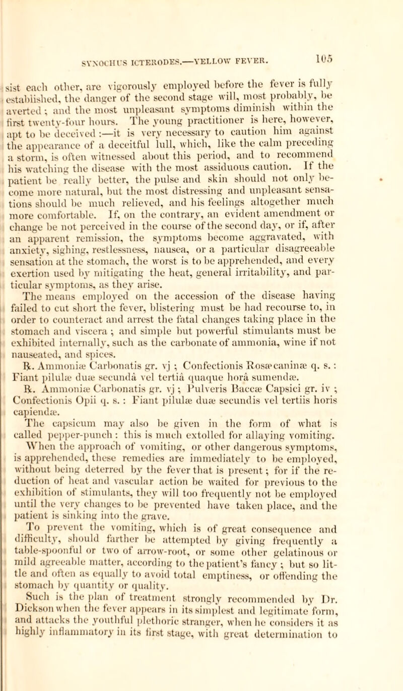 SVNOCIU S ICTEIIODE?.—YELLOW FEVER. sist eacli other, are vigorously employed before the fever is fully established, the danger of the second stage will, most probably, be averted ; and the most nn])leasant symptoms diminish within the first twenty-four hours. The young practitioner is here, however, apt to be deceived :—it is very necessary to caution him again.st the appearance of a deceitful lull, which, like the calm preceding a storm, is often witnessed about this period, and to recommeiul his watching the disease with the most assiduous caution. It the patient be really better, the pulse and skin should not only be- come more natural, but the most distressing and un]deasant sensa- tions should be much relieved, and his feelings altogether much more comfortable. If, on the contrary, an evident amendment or change be not perceived in the course of the second day, or it, atter an apparent remission, the symptoms become aggraviited, with anxiety, sighing, restlessness, nausea, or a ])articular disagreealde sensation at the stomach, the worst is to be apprehended, and every exertion used by mitigating the heat, general irritability, and par- ticular symptoms, as they arise. The means employed on the accession of the disease having failed to cut short the fever, blistering must be had recourse to, in order to counteract and arrest the fatal changes taking jrlace in the stomach and viscera ; and simple but ])owerful stimulants must be exhibited internally, such as the carbonate of ammonia, wine if not nauseated, and s]nces. R. Ammonia; Carbonatis gr. vj ; Confectionis Rosa’caninre q. s.; Fiant pilida- dute secunda vel tertia qinnpie bora sumenda-. R. Ammonia; Carbonatis gr. vj ; Ihdveris Racca; Capsici gr. iv ; Confectionis Opii q. s. : Fiant piluhe dua- secundis vel tertiis horis capienda. The capsicum may also be given in the form of what is called pepper-punch : this is much extolled for allaying vomiting. When the approach of vomiting, or other dangerous symptoms, is apprehended, these remeilies are immediately to be em])loyed, without being deterred by the fever that is present; for if the re- duction of heat and vascular action be waited for previous to the exhibition of stimulants, they will too frecpiently not be employed until the very changes to be prevented have taken place, and the patient is sinking into the grave. 1 o prevent the vomiting, which is of great consequence and difficulty, should farther be attempted by giving frecjuently a table-spoonful or two of arrow-root, or some other gelatinous or mild agreeable matter, according to the patient’s fancy ; but so lit- tle and often as equally to avoid total emptiness, or offending the stomach by (piantity or quality. Such is the plan of treatment strongly recommended by J)r. Dickson when the fever aiqiears in its simplest and legitimate form, and attacks the youthful plethoric stranger, when he considers it as highly inflammatory in its first stage, with great determination to