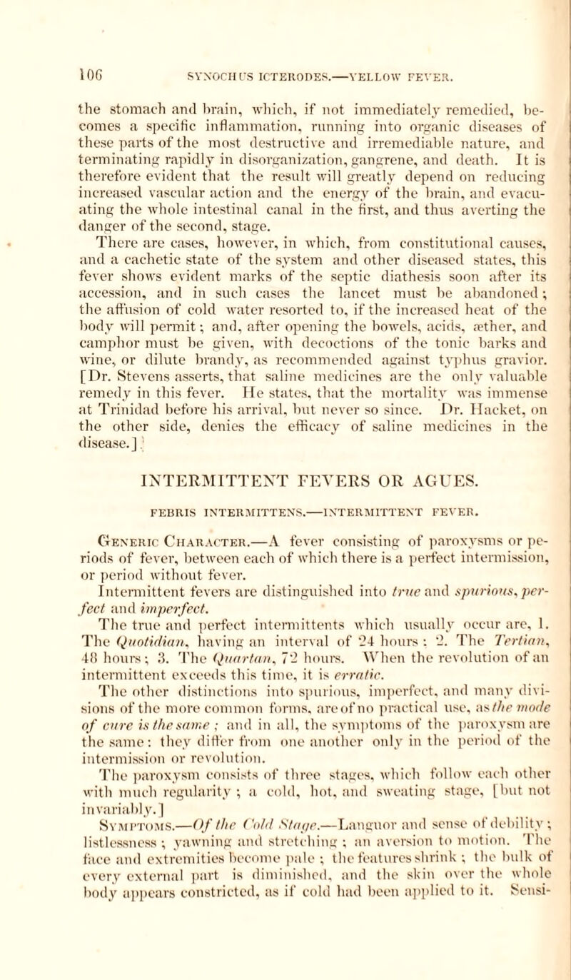 the stomach and brain, winch, if not immediately remedied, l)e- comes a specific inflammation, running into organic diseases of these parts of the most destructive and irremediable nature, and terminating rapidly in disorganization, gangrene, and death. It is therefore evident that the result will greatly depend on reducing increased vascular action and the energy of the brain, and evacu- ating the whole intestinal canal in the first, and thus averting the danger of the second, stage. There are eases, however, in which, from constitutional causes, and a cachetic state of the system and other diseased states, this fever shows evident marks of the septic diathesis soon after its accession, and in such cases the lancet must be abandoned; the affusion of cold water resorted to, if the increased heat of the body will ])ermit; and, after opening the bowels, acids, aether, and camphor must he given, with decoctions of the tonic barks and wine, or dilute brandy, as recommended against typhus gravior. [Dr. Stevens asserts, that saline medicines are the only valuable remedy in this fever. lie states, that the mortality was immense at Trinidad before his arrival, but never so since. Dr. Hacket, on the other side, denies the efficacy of saline medicines in the disease.]' INTERMITTENT FEVERS OR AGUES. FEBRIS INTERMITTENS. INTERVIITTENT FEVER. Generic Char.\('ter.—.\ fever consisting of paroxysms or pe- riods of fever, between each of which there is a perfect intermission, or jieriod without fever. Intennittent fevers are distinguished into /rim and spnrinus^ per- fect and imperfect. The true and perfect intermittents which usually occur are. I. The Quotidian, having an interval of '24 hours ; 2. The Tertian. 48 houi's ; 3. 'I'he (Jnartan. 7- hours. M'hen the revolution of an intermittent exeeeds this time, it is erratic. The other distinctions into spurious, imperfect, and many divi- sions of the more common forms, areofno jiractical use, as/Zm mode of cure is the same ; and in all, the symiitoms of the jiaroxysm are tile .same; they differ from one another only in the period of the intermis,sion or revolution. The jiaroxysm consists of three stages, which follow each other with much regularity ; a cold, hot. and sweating stage, [but not invariably.] Symptoms.—Of the Cidd Stape.—Languor and sense of debility ; listlessncss ; yawning and stretching ; an aversion to motion. The face and extremities become ])ale ; the features shrink ; the bulk of every external jiart is diminished, and the skin over the whole body appears constricted, as if cold had been applied to it. Sensi-