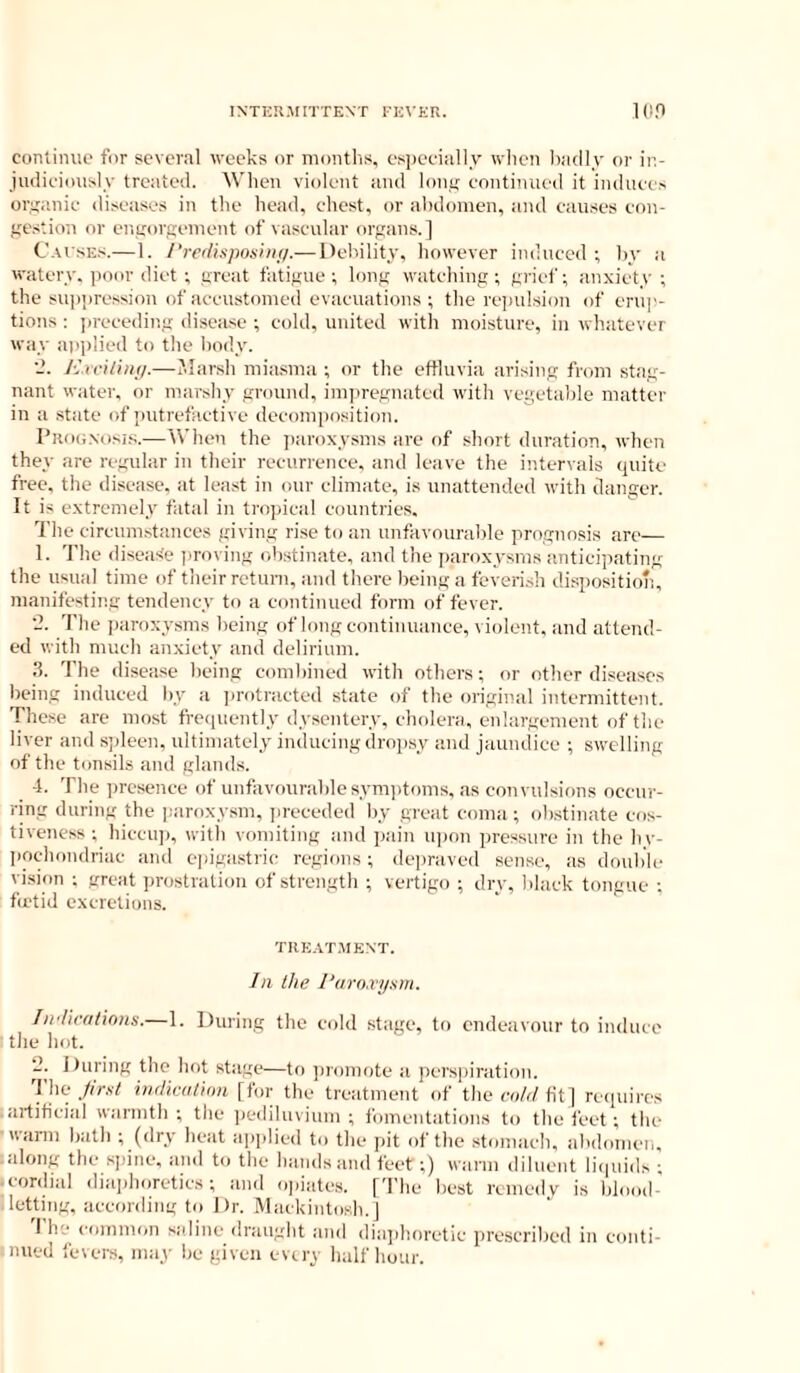 INTEKJIITTENT FE\’Kn. 10,0 continue for sever.il weeks or niontlis, es])eeiiilly wlicn l);i(ll.v or in- iudiciously treated. Wlien violent and loni; continued it induce> organic diseases in the liead, chest, or al)domen, and causes con- ftestion or entrorgeiuont of vascular organs.] C.vfsEs.—1. /’w/i.vposin//.—Debility, however induced ; hy a watery, itoor diet ; great fatigue; long watching; grief; anxiety; the su])i)ression of accustomed evacuations ; the re])ulsion of erup- tions : ))receding disease ; cold, united with moisture, in whatever way atiplied to the body. ■J. Krriliiu/.—JIar.sh miasma ; or the eftluvia arising from stag- nant water, or marshy ground, impregnated with vegetable matter in a state of putrefactive decomposition. Piuxj.xosis.—When the ]>avoxysms are of short duration, when they are regular in their recurrence, and leave the intervals (piite free, the disease, at least in onr climate, is unattended with danger. It is extremely fatal in tropical countries. The circum.stanccs giving rise to an unfavourable prognosis are— 1. The diseasie jiroving oh.stinate, and the itaroxysms anticipating the usual time of their return, and there being a feveri.sh disposition, manifesting tendency to a continued form of fever. •2. The jairoxysms being of long continuance, violent, and attend- ed with much anxiety and delirium. 3. The disea.se being combined with others; or other diseases being induced by a ])rotracted state of the original intermittent. These are most fro<niently dysentery, cholera, enlargement of the liver and .s])leen, ultimately inducing dropsy and jaundice ; swelling of the tonsils and glands. -1. The ])resence of unfavourable syni])toms, as convulsimis occur- ring during the paroxysm, i)receded by great coma ; ob.stinate cr)s- tiveness ; hiccu]), with vomiting and pain ui)on pressure in the hv- liochondriac and epigastric regions; depraved sense, as donble vision ; great prostration of strength ; vertigo ; dry, black tongue ; fu'tid excretions. TIIE.VT.MENT. In the I’uro.njxm. Iii'licatinns.—1. During the cold stage, to endeavour to induce ■ tile hot. 2. During the hot stage—to jiromote a perspiration. The .//r.s7 VKlicatimi [for the treatment of thecoA/tit] reipiires artificial warmth; the ])edilnvium ; fomentations to the feet; the ■warm bath ; (dry heat aiiplied to the pit of the stomach, abdomen, along the sjiine, and to the hands and feet ;) warm diluent liciuids ; ■ cordial diaphoretics; and opiate.s. ['I'he best remedv is blood- letting, according to Dr. Mackintosh.] I he common saline draught and diaidioretic prescribed in conti-