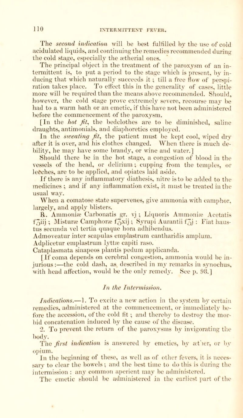 JIO The second indication will he best fulfilled by tlie use of cold acidulated liquids, and continuing the remedies recommended during the cold stage, especially the ictherial ones. The principal object in the treatment of the paroxysm of an in- teiTiiittent is, to put a^ jieriod to the stage which is jiresent, by in- ducing that which naturally succeeds it ; till a free flow of persjii- ration takes place. To effect this in the genei'ality of cases, little more will be required than the means above recommended. Should, however, the cold stage jirove extremely severe, recourse may be had to a warm bath or an emetic, if this have not been administered before the commencement of the paroxysm. [In the hot Jit, the bedclothes are to be diminished, saline draughts, antimonials, and diaiihoretics employed. In the sweating Jit, the patient must be kejit cool, wiped dry after it is over, and his clothes changed. When there is much de- bility, he may have some brandy, or wine and water.] Should there be in the hot stage, a conge.stion of blood in the vessels of the head, or delirium ; cupping from the temples, or leeches, are to be applied, and opiates laid aside. If there is any inflammatory diathesis, nitre is to be added to the medicines ■, and if any inflammation exist, it must be treated in the usual way. When a comatose state supervenes, give ammonia with camidior, largely, and apply blisters. R. Ammoniic Carbonatis gr. vj ; Liquoris Ammonia* .Vcetatis f,~ii) ; Misturui Camphora* f^Nij •, Syrupi .\Hrantii f]] : Fiat haus- tus secunda vel tertia quaque bora adhibendus. Admoveatur inter scaimlas emplastrum cantharidis amplum. .\dplicetur emjilastrum lyttie capiti raso. Cataiilasmata sinapeos plantis pedum applicanda. [If coma dcqiends on cerebral congestion, ammonia would be in- jurious :—the cold dash, as. described in my remarks in synochus, with head affection, would be the only remedy. 8ee j). !))!. ] In the Intermission. Indications.— 1. 'I'o excite a new action in the system by certain remedies, administered at the commencement, or immediately be- fore the acce.ssion, of the cold tit ; and thereby to de.stroy the mor- bid concatenation induced by the cause of the disease. ‘J. To prevent the return of the paroxysms by invigorating the body. 'I'he Jirst indication is answered by emetics, by at'icr. or by u))ium. In the beginning of these, as well as of other fever.s. it is neccs- sarv to clear the bowels; and the best time to do this is during the intermission : any common ajierient may be administered. The emetic should be administered in the earliest part of the