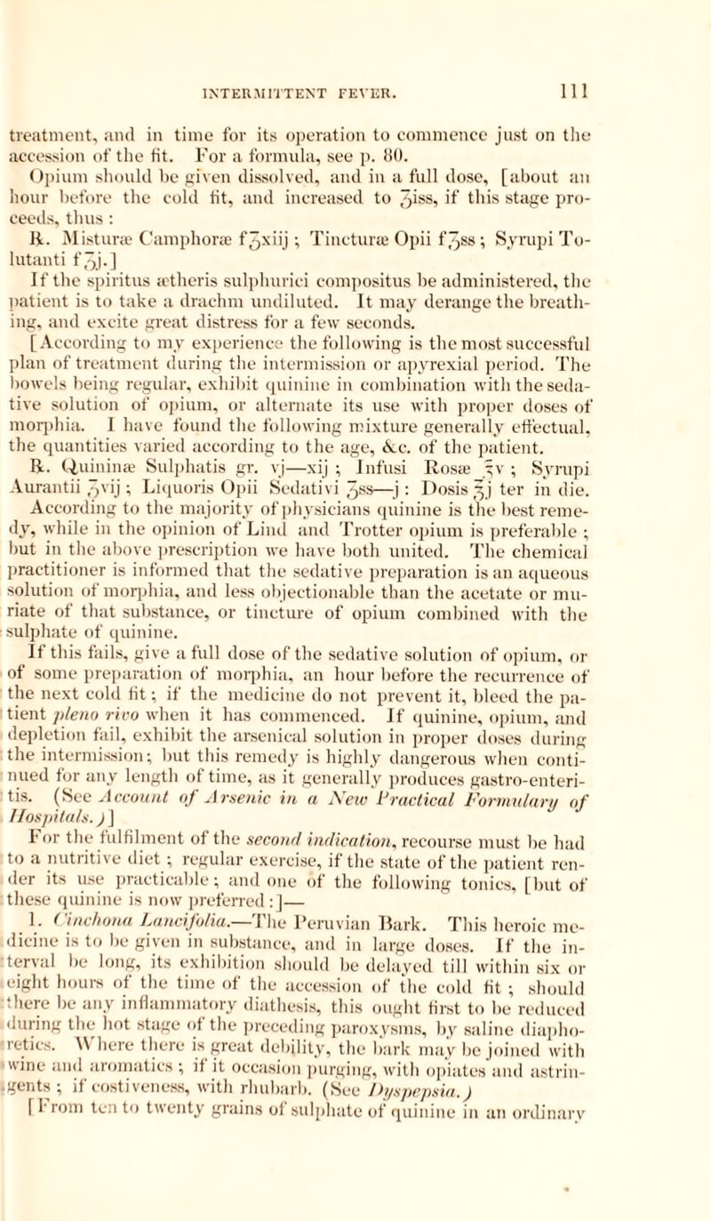 treatment, and in time for its operation to commence just on the accession of the tit. For a formula, see p. liO. Opium should he given dissolved, and in a full dose, [about aii hour before the cold tit, and increased to >1 til's stage pro- ceeds, thus : R. iNlistura' Camphora; f3x'ij; Tinctura Opii f.pss ; Syrupi Tu- lutanti f3j-] If the spiritus a'theris suli)hurici cnmpositus be administered, the l)atient is to take a drachm undiluted. It may derange the breath- ing, and excite great distress for a few seconds. [.Vccording to my experience the following is the most successful plan of treatment during the intermission or apyrexial period. The bowels being regular, exhibit (piiuinc in combination with the seda- tive solution of opium, or alternate its use with proper doses of morphia. I have found the following mixture genenilly effectual, the cpiantities varied according to the age, <kc. of the patient. R. (Tumiiice Sulphatis gr. vj—xij ; Infusi Rosie yv ; Syrupi Aurantii ,jvij ; Liquoris Opii Sediitivi 3ss—: Dosis yj ter in die. According to the ma jority of physicians quinine is the best reme- dy, while in the opinion of Lind and Trotter opium is preferable ; but in the above prescription we have both united. The cliemical practitioner is informed that the sedative preparation is an aqueous solution of morphia, and less objectionable than the acetate or mu- riate of that substance, or tincture of opium combined with the sulphate of quinine. If this fails, give a full dose of the sedative solution of opium, or of some preiiaration of mon)hia, an hour before the recurrence of the next cold fit; if the medicine do not prevent it, bleed the pa- tient plena rivo when it has commenced. If quinine, oi)ium, and depletion fail, e.xhibit the arsenical solution in proper doses during : the intermission; but this remedy is highly dangerous when conti- nued for any length of time, as it generally jiroduees gastro-enteri- tis. Account oj Arsenic in a jVeiv Practical Fonnularn of Hospitals.) J For the fulfilment of the second indication, recourse must ))e had to a nutritive diet ; regular e.xercise, if the state of the patient ren- der its use practicable; and one of the following tonics, [but of tliese quinine is now preferred :J— 1. Cinchona Lancifolia.—'Yho Feruvian Bark. This heroic me- dicine is to be given in substance, and in large doses. If the in- terval be long, its exhibition .should be delayed til) within six or leight hours of the time of the accession of the cold fit ; should there be any inflammatory diathesi.s, this ought first to be reduced (luring the hot stage of the preceding paroxysms, by saline diaplio- ■retics. Wliere there is gwat debility, the liark may be joined with ■wine and aromatics ; if it occasion jmrging, with ojiiates and astrin- .gents; if costiveness, with rhubarb. (See Ih/spcpsia.) [from ten to twenty grains of sulphate of (luiuine in an ordinary
