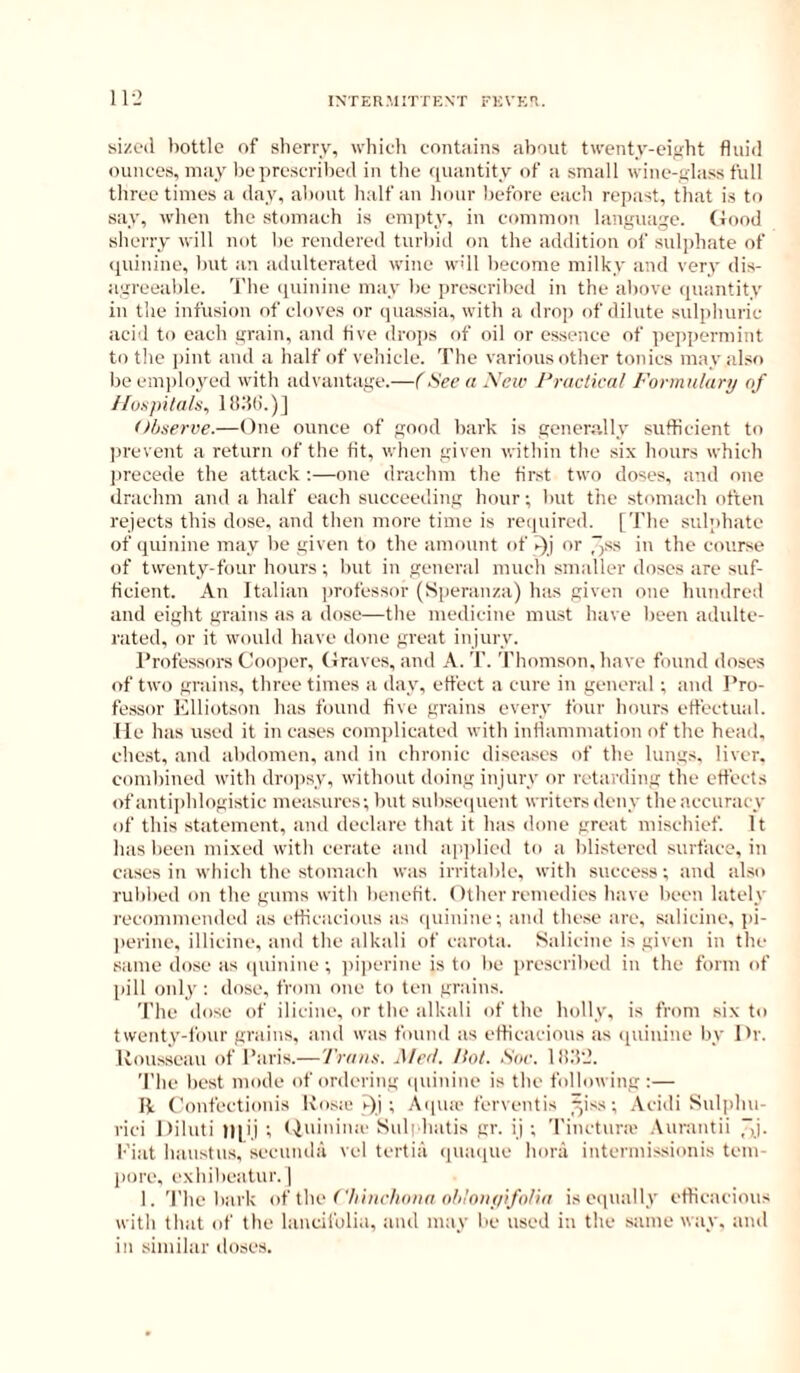 Siizoil bottle of sherry, which cont;iins about twenty-eifrht fluid ounces, may lie prescribed in the quantity of a small wine-glass full three times a day, about half an hour before each repast, that is to say, when the stomach is empty, in common language, flood sherry will not be rendered turbid on the addition of sulphate of quinine, but an adulterated wine wdl become milky and very dis- agreealile. I'be (punine may be prescribed in the above quantity in the infusion of cloves or quassia, with a drop of dilute sulpliuric acid to each grain, and five dro])s of oil or essence of peppermint to the i>int and a half of vehicle. The various other tonics may also be emidoyed with advantage.—f See a \ew Practical Formulary of /luspilals, llidd.)] Observe.—One ounce of good bark is generally sufficient to prevent a return of the fit, when given within the six liours which jireoede the attack ;—one drachm the first two doses, and one drachm and a half each succeeding hour; but the stomach often rejects this dose, and then more time is required. [The sulphate of quinine may be given to tbe amount of >-)j or 7)^-s in the course of twenty-four hours; but in general mucb smaller doses are suf- ficient, An Italian jirofessor (Speranza) has given one hundred and eight grains as a dose—tlie medicine must have been adulte- rated, or it would have done great injury. Professors Cooper, (Iraves, and A. T. Thomson, have found doses of two grains, three times a day, effect a cure in general ; and Pro- fessor Klliotson has found five grains every four hours effectual, lie has used it in cases com])licated with inflammation of the head, ehe.st, and :d)domen, and in chronic diseases of the lungs, liver, combined with dro])sy, without doing injury or retarding the effects of antiphlogistic measures; but subseipient writers deny the accuracy of this statement, and declare that it has done great mischief. It has been mixed with cerate and ap])licd to a blistered surface, in cases in which the stomacb was irritable, with success; and also rul)l)ed on the gums with benefit. Other remedies have been lately recommended as efficacious as (piinine; and thc.se are, salicine, ]>i- |)erine, illicine, and tlie alkali of carota. Salicine is given in tbe same dose as (piinine; iiijicrine is to be prescrilied in the form of ((ill only ; dose, from one to ten grains. The dose of ilicine, or the alkali of the holly, is from six to twenty-four grains, and was found as efficacious as quinine by Or. Uousseau of I’aris.— Traus. .Med. Hot. Soc. ll!.‘i‘J. The liest mode of ordering ipiinine is the following :— II Confectionis Kosie j-)j ; Aipue ferventis ^iss; Acidi Sulphu- rici Diluti |l[ij ; (piinimc Suli hatis gr. ij ; Tinctnra' .\urantii I'iat haustus, sccunda vel tertia ipiaipie bora intermissionis tem- jiore, exhibeatur. | 1. The liark of iho ('liiiirlioiia nli'niiylfolia is equally efficacious with that of the lancifulia, and may be used in the same way, and in similar doses.