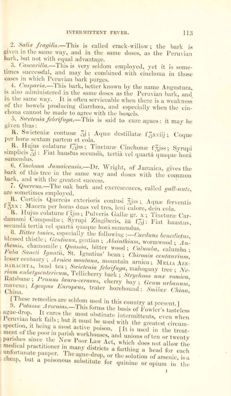 fi-tiffilis.—This is calk'd criick-vvillow, the bark is given in tlie same way, and in the same doses, as the Peruvian ))ai'k, but not with equal advantage. ;5. Cdscanl/a.—This is very seldom employed, yet it is some- times successful, and may be combined with cinchona in those cases in which Peruvian bark purges. 4. Cttsjxwid. Ibis hark, better known by the mime Angustura, is also administered in the same doses as the Peruvian bark, and' in the same way. It is often serviceable when there is a weakness of the bowels producing diarrhera, and especially when the cin- chona cannot be made to agree with the bowels. .5. febrijiiffa.— Ibis is said to cure agues : it may be given thus: R. Swieteniai contusie 3J ; Atpue destillatie f,~,.\viij ; Coiiue per hone sextain partem et cola. R. llu^us colatune t,pss; Tinctune Cinchona; f^jss; Syrupi simiihcis 3j : Fiat haustus secmuhi, tertia vel quarta'(|uai|ue hora sumendus. (i. ChH-hona Jammcensk.— \)Y. Wright, of Jamaica, gives the bark of this tree m the same way and doses with the common bark, and with the greatest success. /. Qaeregs.—The oak bark and excrescences, called (lall-mits, are sometimes employed. R. Corticis Quercus exterioris coiitusi ^jss; Aipiie ferventis t5xx : .Macera per boras duas vel tres, leni calore, deiii cola R. IIujuscMdatunefyJss; Pulveris Calhc gr. x; Tinctune C'ar- damomi Compositie; Syrupi Zingiberis, aa f.^j: Fiat haustus secunua tertia vol (juarta (|uaquc* hora sunicMnlus 1 1 ''f lm'/i'': follo'ving ■.-Cen-duus henedktus, blessed tlmstle; (.entunw, gentian ; AOsinthium, wormwood ; J/i- chamomile; Qnas.d,,, bitter wood; Culumha, calumba • m ' t ‘‘T'- ; Clnronla caUaurunn] lesser eentauri , li-/ucrt momitain arnica; JIfim \zk nARAciiT.v bead tea; Ag-iVfei/in mahogany tree-'A'c- rnn„ Tellicherry bark nn.t no’nit, liatsbaiie; J run as /auro-cerasus, cherry bay; Geum urluunnu CTinm ’ ‘■‘•‘'■opeus, trater horehouiid: Sunlu.v Cluuul '‘'‘nn’-' >‘tl>i-esent.l ■). I otussa. Aiscntus.— I his forms the basis of Fowler's t-isteless PemvFi’‘’l '’tbiate intermittent.s, e'veii' when leu wan bark fails; but it must be ii.sed with the greatest circum- spection, it being a most active iioison. I It is used in the tre-.t nient of the poor m |mrish workhouses, and unions often or twenty parishes since the New Poor Law A. l , i , / n ^ medical ,,ractitioner in many district a ft l i ''iVt t unfortunate pauper. JTe ague-dmn o, tl, u c chp-ii, l„,i .. . :  y “’Ik I the sidution of arsenic, sa Uieap, but a poisonoms substitute for quinine or opium in the