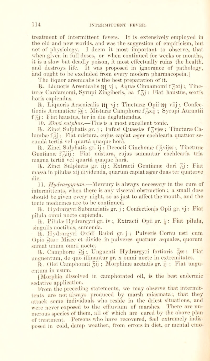 lU treatment of intermittent fevers. It is extensively employeil in tlie old and new worlds, and was the sugsestion of emjiirieism, hut not of i)hysiology. I deem it most imjiortant to observe, that when given in full doses, or when eontinued for weeks or months, it is a slow Imt deadly i)oison, it most etfectually ruins the health, and de.stroys life. It was ])roi)osed in ignorance of pathology, and ought to he excluded from every modern pharmacopeia.] The liquor ar.seniealis is the best jireparation of it. li. Li(juoris Arseniealis vj ; Aepne Cinnamomi f/jxij ; Tine- tura‘ Cardamomi, Syrupi Zingiheris, aa f ,qj : h'iat haustus, sextis horis eapiendus. 11. Liquoris Arseuicalis vj ; Tineturie Opii tl] viij ; Confee- tionis Aromatiefe ; Mistura; t'amphorcC f^xij ; Syrupi Aurantii f 7)j: Fiat haustus, ter in die deglutiendus. 10. Xhici sii/jihfis.-—This is a most excellent tonic. R. Zinei Sulphatis gr. j ; Infusi t.iuas.siie f jjvjss ; Tinetura't'a- lumha' f 51 : I’iat mistura, eujus ea|)iat leger coehlearia qiiatuor se- eundu tertiii vel quart;! ([uaque honi. R. Zinei Sulphatis gr. ij ; Deeoeti Cinchona? f^vijss ; Tinetura- (ientiame f/ji'.l • Fiat mistura, eujus sumantur coehlearia tria magua tertia vel qiuirta quaque honi. R. Zinei Sulplnitis gr. iij ; Extraeti Gentiana- duri ^ Fiat massa in pilulas xij dividenda, qiuirum capiat a-ger duas ter quaterve die. 11. //i/tirartiip'uiii.—Mercury is always necessary in the cure of intermittents, when there is :my visceral obstruction ; ;i small dose should be given every lught, so as just to atfeet the mouth, ami the tonic medicines ;ire to be eontinued. R. llydnirgyriSubmuriiitis gr. j ; Confeetionis Opii gr. vj : Fiat piluhi omni noete ea])ienda. R. I’iluhe I lydnirgyri gr. iv ; Extraeti Oi)ii gr. j ; Fi:it j)ilula, singulis noetibus, sumemhi. R. I lydnirgyri ()xidi Rubri gr. j ; I’ulveris Coniu usti eum Opio sjss: Misee et divide in juilveres quatuor a-quales, quorum sumat umim omni noete. R. Camphone j)j ; Unguenti llydrargyri fortioris ^ss ; Fiat unguentum, de quo illinantur gr. x omni noete in extrendtates. R. ()lei Canqdiorati yij ; Morphiua-aeetatis gr. ij ; Fiat ungu- eiilum in usum. 1 iMoriihia dissolved in camphorated oil, is the best endermie seilative aiijilicatioii. Ei'oni the preceding statements, we may observe that intermit- tents ;ire not alw:iys produced by marsh miasmata ; tluit they attack some individuals who reside iu the driest sitiaitions, and were never exposed to the ellluviuiu of marshes. There are nu- merous sjieeies of them, all of which are cured by the above jilan of treiitmeiit. I’ersons who have recovered, feel extremely indis- ))osed iu cold, (hinq) weather, from errors in diet, or mental enio-