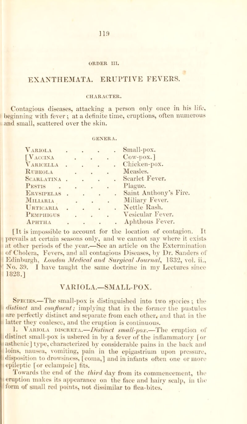 onnER in. EXANTHEMATA. ERUPTIVE FEVERS. CHAIIACTEU. Contagious diseases, attacking a person only once in his life, beginning with fever ; at a definite time, eruptions, often numerous and small, scattered over the skin. (iEXERA. Variola . Small-pox. [V All IN A . Cow-pox.] Varicella . . . Chicken-pox. Riheola Measles. Scarlatina . . . Scarlet Fever. Pestls Plague. Erysipelas . . Saint Anthon3'’s Fire. Miliaria Miliarv Fever. Urticaria . Nettle Rash. pE.MPIIKiUS . Vesicular Fever. Aphtha . Aphthous Fever. [It is impossible to account for tlie location of contagion. It prevails at certain seasons only, and we cannot say where it exists at other periods of the year.—See an article on the Extermination of Cholera. Fevers, and all contagious Diseases, by Dr. Sanders of Edinburgh, London Medical and Surgical Journal, lUll'i, vol. ii.. No. 39. I have tauglit the same doctrine in mv Lectures since 1828.J VARIOLA.—SMALL-POX. Species.—The small-pox is distinguished into two species ; tlie distinct and confluent; imiilying that in tlie former the pustules ! are perfectly distinct and separate from each other, and that in the latter they coalesce, and the eru])tion is continuous. 1. Varioi.a uiscrbta.—J)isti)ict stnall-po.c.—The eruption of distinct small-jiox is ushered in by a fever of the inflammatoiy | or asthenicj type, characterized by considerable pains in the back and loins, nausea, vomiting, jiain in the epigastrium upon iire.ssure, disposition to drowsiness, [coma,] and in infants often one or mori' ; epileptic 1 or eclamjisicJ fits. 'I'owards the end of the third day from its commencement, the ; eruption makes its appearance on the face ami hairy scalp, in the form of small red points, not dissimilar to flea-bites.'