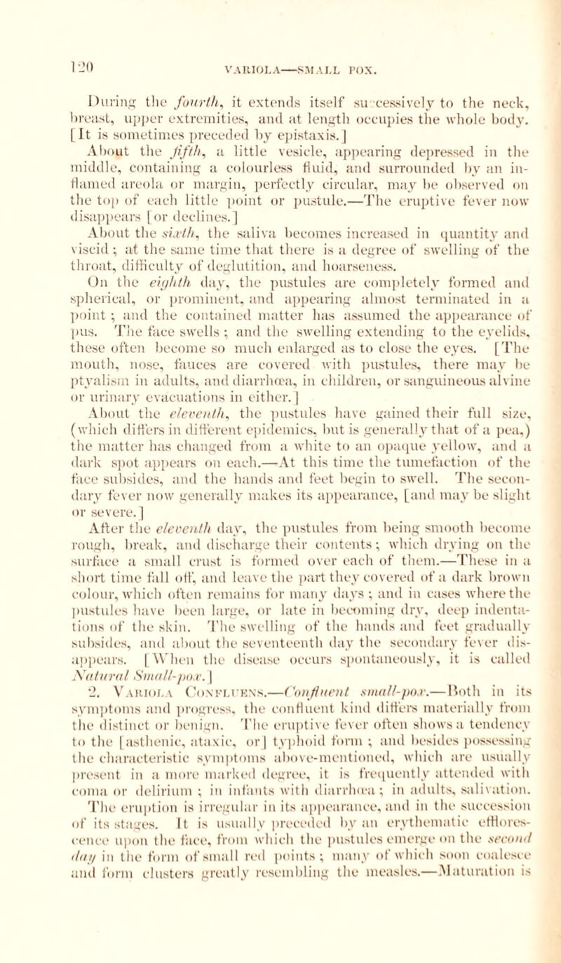 lUirin;; tlio it extends itself su eessively to the neck, hveiist, ui)])er extremities, and at lenstli oeeupies the wliole body. [It is sometimes preeeded hy e]dstaxis. | About the Jifth^ a little vesiele, appearing deiiresscd in the middle, containing a colourless fluid, and surrounded by an in- flamed areola or margin, ])erfectly circular, may he observed on the top of each little point or jmstule.—'I'he erujitive fever now disappears [or declines.) About the sia/lu the saliva becomes increased in (juantity and viscid ; at the same time that there is a degree of swelling of the throat, difficulty of deglutition, and hoarseness. On the eiiihlh day, the pustules are completely formed and spherical, or |)rominent, and appearing almost terminated in a point ; and the contained matter has assumed the appearance of pus. 'I'lie face swells ; and the swelling extending to the eyelids, these often become so much enlarged as to close tlie eyes. [The mouth, nose, fauces are covered with pustules, there may he [ityalism in adults, and diarrlura, in children, or sauguiueoiLs a'lvine or urinary evacuations in either.) Aliout the r/errii/h, the pustules have gained their full size, (which difi'ersin different ejiidemics, hut is generally that of a pea,) the matter has changed from a white to an oiiaipie yellow, and a dark s])ot a])])ears on each.—At this time the tumefaction of the face subsides, and the hands and feet begin to swell. The secon- dary fever now generally makes its aiipearance, [and may he slight or severe.) After the eleventh day, the pustules from being smooth become rough, break, and disciuirge their contents; which drying on the surface a small crust is formed over each of them.—These in a short time fall off, and leave the jiart they covered of a dark brown colour, which often remains for many days ; and in cases where the imstules have been large, or late in lieeoming dry. deep indenta- tions of the skin. The swelling of the hands and feet gradually subsides, and about the seventeenth day tlie secondary fever dis- appears. ) W'Ih'u the disease occurs spontaneously, it is called Xntiirnl Stiinll-jio.r. ] ■J. \’ariol \ CoM'H KNs.—('i)njiiie)it siii(ilt-fio,v.—Roth in its symptoms and jirogress, the confluent kind differs materially from the distinct or benign. The eruptive fever often shows a tendency to the )astiienic, ataxic, or) ty]>hoid form ; and besides jmssessing the characteristic symptoms aliovc-mentioncd, which are usually present in a more marked degree, it is freiiuently attended with coma or delirium ; in infants with diarrlnea ; in adults, salivation. The eruption is irregular in its ap|)eai'anee, and in the succession of its stages. It is usually preceded by an crythematic ethores- eence upon the face, from which the imstules emerge on the xecoml iliijl in the form of small red points; many of which soon coalesce and form clusters greatly resembling the measles.—.Maturation is