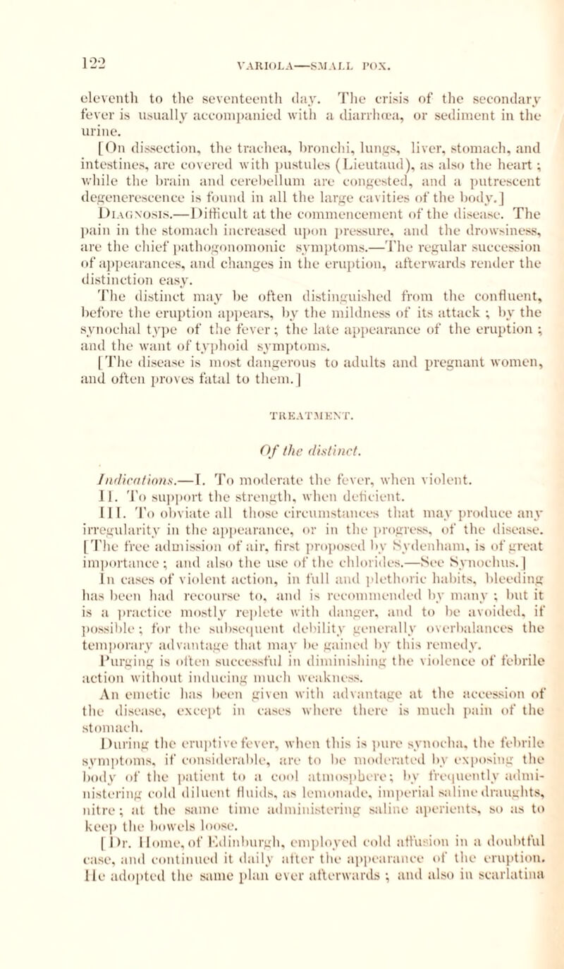 12-2 eleventh to tlie seventeenth ihiy. The erisis of the secondary fever is usually aceonipanied with a diarrluea, or seiliment in the urine. [On dissection, the trachea, hronehi, lunys, liver, stomach, and intestine.s, are covered with pustules (laeutaud), as also the heart; while the brain and eerelielluni are eonf{ested, and a putrescent degeneresecnce is found in all the lai'fie cavities of the body.] Diagnosis.—Dittienlt at the commencement of the disease. The pain in the stomach increased ujion pressure, and the drowsiness, are the chief iiatho.nonomonic sym])toms.—The regular succession of appearances, and changes in the eruption, afterwards render the di.stinction easy. 'J’he distinct may he often distinguished from the confluent, before the eruption ajipears, by tbe mildness of its attack ; by the synochal type of the fever; the late appearance of the eruption ; and the want of typhoid symjitoms. I The disease is most dangerous to adults and pregnant women, and often proves fatal to them. | TREAT.MKNT. O f the distinct. /ndicfilinns.— 1. To moderate the fever, when violent. II. To support the strength, when dcticient. III. To oliviate all those circumstances that may produce any irregnlarity in the aiipearance, <ir in the progres.s. of the disease. [The free admission of air, first projiosed by Sydenham, is of great importance; and also the use of the chlorides.—See Synochus. ] In cases of violent action, in full and I'letlioric haliits, bleeding has lieen had recourse to. and is recommended liy many ; but it is a practice mostly replete witli danger, and to be avoided, if possible ; for the siibsepuent debility generally overbalances the temporary advantage that may be gained by this remedy. I’urging is olten successful in diminishing tlie violence of febrile action without imlncing much weakness. An emetic has been given with advantage at the accession of the disease, except in cases where there is much i)ain of the stomach. During the eruptive fever, when this is ]inre synocha. the febrile symptoms, if consideral)lc, are to be moderated by exposing the liody of the patient to a cool atmosphere; by fre(|uently admi- nistering cold diluent fluids, as lemonade, im|)erial saline draughts, nitre ; at the same time ailininistering saline aperients, so as to keep the bowels loose. I Dr. Home,of I'ldinbiirgh, emiiloyed cold affusion in a doubtful case, and continued it daily alter the appearance of the eruption. He adopted the same plan ever atlerwards ; and also in scarlatina