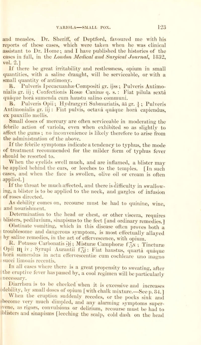 ami measles. Dr. Slierilf, of Deptford, favoured me with his reports of these cases, which were taken wlien he was clinical assistant to Dr. Home; and I have published the histories of the cases in full, in ihn London Medical ami ISuri/icul Journal, 11132, vol. 2. ] If there be great irritability and restlessness, ojiium in small quantities, with a saline draught, will be serviceable, or with a small quantity of antimony. li. Pulveris IpecacuanlucCompositi gr. ijss; Pulveris Antimo- nialis gr. iij; Confectionis Uosc-e Caniiue q. s. ; Fiat pilula sexta quaqiie hora sumenda cum haustu salino communi. H. Pulveris Opii; llydrargyri Submuriatis, aa gr. ^ ; Pulveris .\ntimonialis gr. iij ; Fiat pulvis, octava quaque bora capiendus, ex pauxillo mellis. Small doses of mercury are often serviceable in moderating the febrile action of variola, even when exhibited so as slightly to affect the gums ; no inconvenience is likely therefore to arise from the administration of the aliove. If the febrile symptoms indicate a tendency to typhus, the mode of treatment recommended for the milder form of typhus fever should be resorted to. Wlien the eyelids swell much, and arc inflamed, a blister may be applied behind the ears, or leeches to the temples. [Insucii cases, and when the face is swollen, olive oil or cream is often applied. ] If the throat be much affected, and there is difficulty in swallow- ing, a blister is to be applied to the neck, and gargles of infusion of roses directed. As debility comes on, recourse must be had to quinine, wine, and nourishment. Determination to the head or cliest, or other viscera, requires blisters, pediluvium, sinapisms to the feet [and ordinary remedies.] < Ibstinate vomiting, which in this disease often proves both a • troublesome and ilangerous symptom, is most effectually allayed ' by sidine remedies, in the act of effervescence, with opium. K. Potassa* Carbonatis s)J; i\Iistur;e Camphoric f^x ; Tincturie Dpii ll[ i\ ; Isvriqii Aurantii t/)] : liat haustus, ((uarta quai|ue hora sumendus in iictu effervescentiic cum cochlciire uno magno . succi limonis recentis. In idl cases wliere there is a great in-ojiensity to sweiiting, after I the eriqitive fever hasiiassed by, a cool regimen will be piirticuliirly ■necessary. Iliarrhfca is to lie checked wiien it is excessive and increases idebility, by small doses of o|)ium | with clndk mixture.—Seep. )U. | ^V hen the ci option sudtlenly receiles, or the pocks sink and •become very much dimpletl, and iiny idarming svm])toms super- ivene, as rigors, convulsions or delirium, recourse must be had to iblisters and sinapisms [leeching the scalp, cold dash on the head