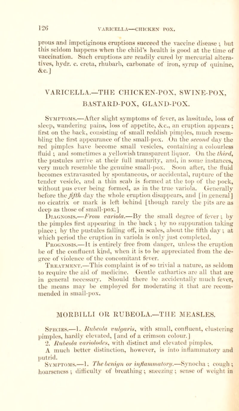 12G \ ARICELI,A CHICKEN’ POX. l)r(>us ami impetiginous eruptions succeed the vaccine disease ; hut this sehloni ha])|iens when the child’s liealth is good at the time of vaccination. Such eruptions are readily cured by mercurial altera- tives, hydr. c. creta, rlud)arb, carbonate of iron, svrup of quinine, &C.J VARICELLA.—THE CHICKEN-ROX, SWINE-POX, BASTARD-POX, GLAND-POX. Sy.’upto.'ms.—After slight symptoms of fever, as lassitude, loss of sleep, wandering pains, loss of ai)petite, Nc., an eruption ap|)ears ; first on the back, consisting of small reddish jiimjiles, much resem- bling the first appearance of the small-pox. On the xeconrl day the red pimples have become small vesicles, containing a colourless fluid ; and sometimes a yellowish transparent liquor. < )n the l/iirrl, the pustules arrive at their full maturity, and. in some instances, very much resemble the genuine small-pox. Soon after, the fluid becomes extravasated by spontaneous, or acciilental, rupture of the tender vesicle, and a thin scab is formed at the toj) of the pock, without pus ever being formed, as in the true variola. Geneiiilly before the Jiftli day the whole eruption disappears, and [ingeneriil] no cicatrix or mark is left behind [though rarely the j'its tire as dee]) its those of small-pox. J Di.tciNosis.—From rario/a.—By the snuill degree of fever ; by the pimples first ai)]iearing in the back ; by no su]>puration taking Ijlace ; by the ])ustules falling off, in scales, about the fifth day ; at which j)eriod the eruption in variola is only just conq)leted. PtuxiNosKs.—It is entirely free from danger, unless the erujition be of the confluent kind, when it is to be tipineciated from the de- gree of violence of the concomitant fever. Tuk.vtmknt.—'Phis complaint is of so trivial a nature, as seldom to reciuire the aid of medicine. Gentle cathartics are all that are in general neces.sary. Should there be accidentally much fever, the meiins may be employed for moderating it that are recom- mended in .small-i)ox. MORBlLLi OR RUBEOLA.—THE MEASLES. SrKciES.— 1. /{iihrola vii/(/ari.i, with sniiill. confluent, clustering ])im])les, hardly elevated, [and of a crimson colour.] 2. Huheahi I'tir'uilodi’s, with distinct and elevated iiim])les. A much better distinction, however, is into inflammatory and l)utrid. Sv.Ml’ToM.s.— 1. The licnif/it or iii//fiiiuiia/ori/.—Synocha ; cough ; hoarseness ; difliculty of breiithing •, sneezing ; sense of weight in