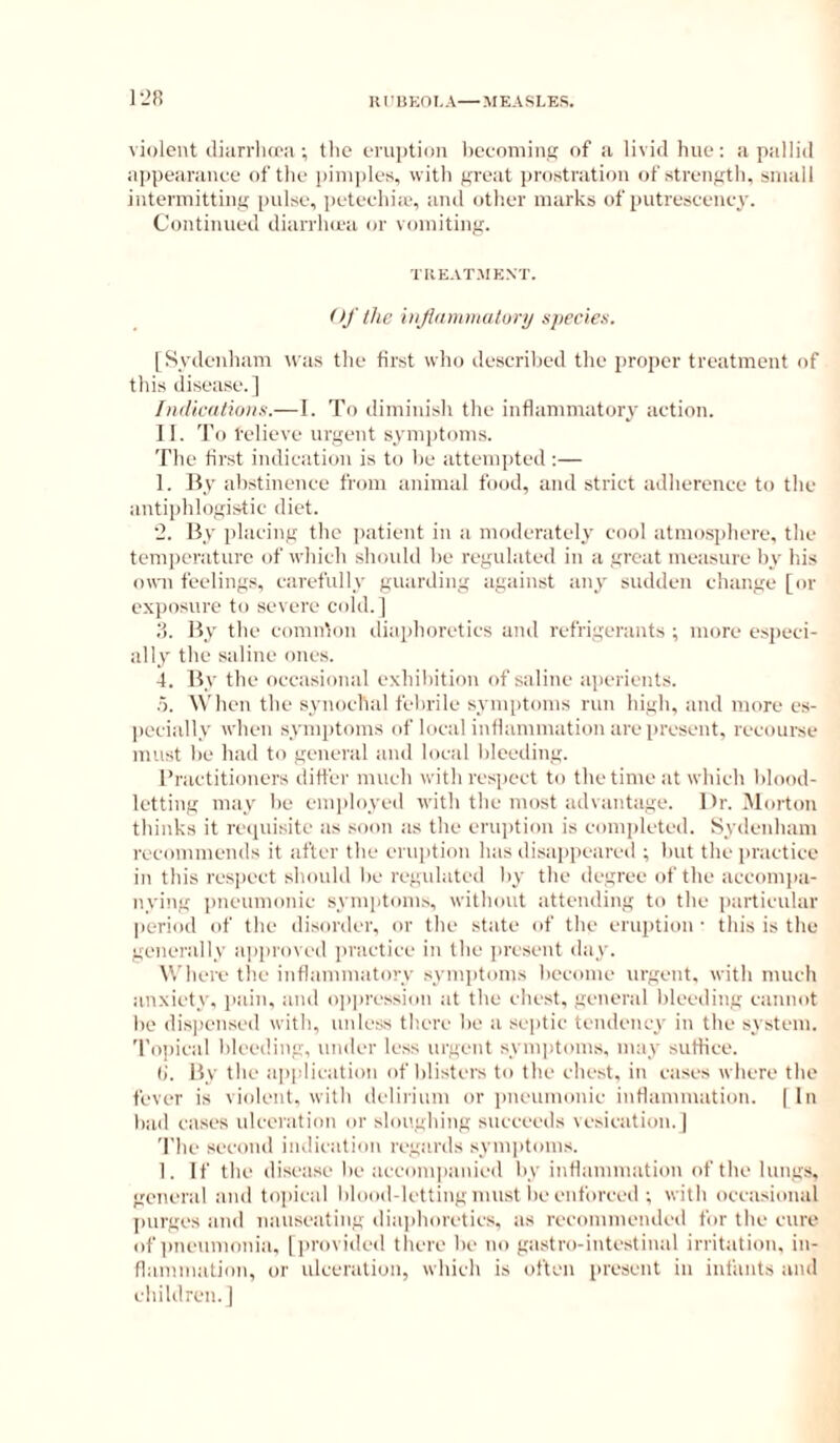 1-28 violent iliarrlia'ii; the eruption hecoininR of a livid hue: a pallid appearance of the i)ini|)les, with great ])rostration of strength, small intermitting pulse, ])eteehia>, and otlier marks of putresceney. Continued diarriuea or vomiting. TIIEATMENT. Of the injidminutury njiecie.s. [Sydenham was the first who described the proper treatment of this disease.] fndicationn.— I. To diminish the inflammatory' action. II. To relieve urgent symptoms. The first indication is to he attem]ited ;— 1. By ahstinence from animal food, and strict adherence to the antiphlogistic diet. ‘2. By placing the patient in a moderately cool atmosphere, the temi)eraturc of which shouhl he regulated in a great measure hy his own feelings, carefully guarding against any sudden change [or exposure to severe cold.] d. By the comnton iliaphoretics and refrigerants ; more especi- ally the saline ones. 4. By the occasional exhihition of saline aperients. .5. When the synochal fehrile sym[)toms run high, and more es- pecially when symiitoms of local inflammation are present, recourse must he had to general and local bleeding. Practitioners ditfer much with res])ect to the time at which blood- letting may he emi)h)yed with the most advantage. l>r. Morton thinks it recpiisite as soon as the eruiitiou is completed. Sydenham recommends it after the eruption has disappeared ; hut the practice in this resjiect should he regulated hy the degree of the accompa- iiying pneumonic symiitoms, without atteuding to the particular period of the disorder, or the state of the eruption' this is the generally ajiproved practice in the jiresent day. Where the inflammatory .symptoms heeome urgent, with much anxiety, paiu, and o|)pression at the chest, general hleediiig cannot he dispensed with, unless there he a septic tendency in the system. 'l’o!)ical hleeding, under less urgent symi)toms. may suffice. (i. By the application of blisters to the chest, in cases where the fever is violent, with delirium or i)neumouic iuHammation. ( In had cases ulceration or sloughing succeeds vesication, j The second in>licatiou regards symptom.s. 1. If the disease he accomiiauied hy inflammation of the lungs, general and topical blood-letting must he enforced ; with oceasioual inirges and nauseating dia])horetics, as recommended for the cure of pneumonia, [])rovided there he no gastro-inte.stinal irritation, in- flammation, or ulecration, which is often present in infants and ehildrcn.]