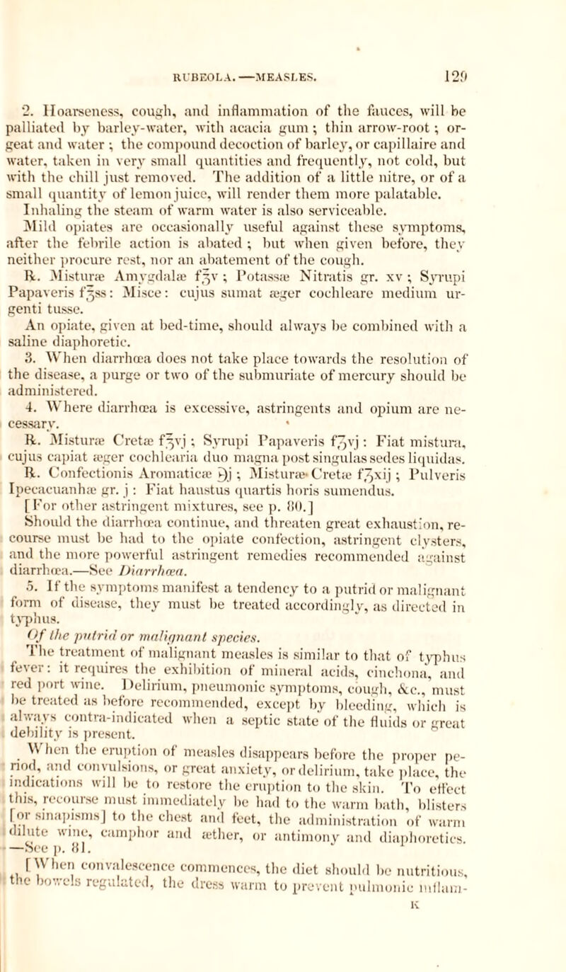 2. Hoarseness, cough, and inflammation of the fauces, will be palliated by barley-water, with acacia gum ; thin arrow-root ; or- geat and water ; the eomi)ound decoction of barley, or capillaire and water, taken in very small quantities and frequently, not cold, but with the chill just removed. The addition of a little nitre, or of a small quantity of lemon juiee, will render them more palatable. Inhaling the steam of warm water is also serviceable. i\lild opiates are occasionally useful against these symptoms, after the febrile action is abated ; but when given before, they neither ])rocure rest, nor an abatement of the cough. R. Mistura; Amygdala; f^v ; I’otass.e Nitratis gr. xv ; Sn'upi Papaveris f^ss: Misce: cujus suinat tX-ger cochleare medium ur- genti tusse. An opiate, given at bed-time, should always be combined with a saline diaphoretic. 3. When diarrhcea does not take place towards the resolution of the disease, a purge or two of the submuriate of mercury should be administered. 4. Where diarrhcea is excessive, astringents and opium are ne- cessary. R. jMisturie Creta; f^vj ; Syrui)i Papaveris f^vj; Fiat mistuni. cujus capiat a-ger cochlearia dun magna po.st singulassedes liquidas. R. Confectionis ArnmaticcC i)j; Mistura^ Cretic f.qxij ; Pulveris IpeciicuanlKu gr. j : Fiat hanstus (piartis horis sumendus. [For other astringent mixtures, see p. (10.] Should the diarrlnea continue, and threaten great exhaustion, re- course must be had to the opiate confection, astringent clyster.s, and the more powerful astringent remedies recommended against diarrluca.—See iJuirrhoea. 5. I f the symptoms manifest a tendency to a putrid or malignant form of disease, they must l)e treated accordingly, as directed in tvphus. Of the putrid or mriUpnant species. The treatment of malignant measles is similar to that of t\q)hus fever: it requires the exhibition of mineral acids, cinchona, and red i)ort wine. I )elirium, pneumonic symptoms, cough, (kc., must he treated as before recommended, excejjt by bleeding, which is : always contra-indicated when a septic state of the fluids or great debility is i)resent. \V hen the eruption of measles disappears before the proper pe- riod, and convulsions, or great anxiety, or delirium, take idace, the indications will be to restore the eruption to the skin. To effect this, recourse must immediately be had to the warm bath, blisters I 01 smapismsj to the chest and feet, the administration of warm dilute wine, eamiihor and iether, or antimonv and diaphoretics —Seep. 81. [When convalescence commences, the diet should be nutritious, tlic bov.'C'ls reguliitcd, the dress warm to prevent nulmonie iidlam- K