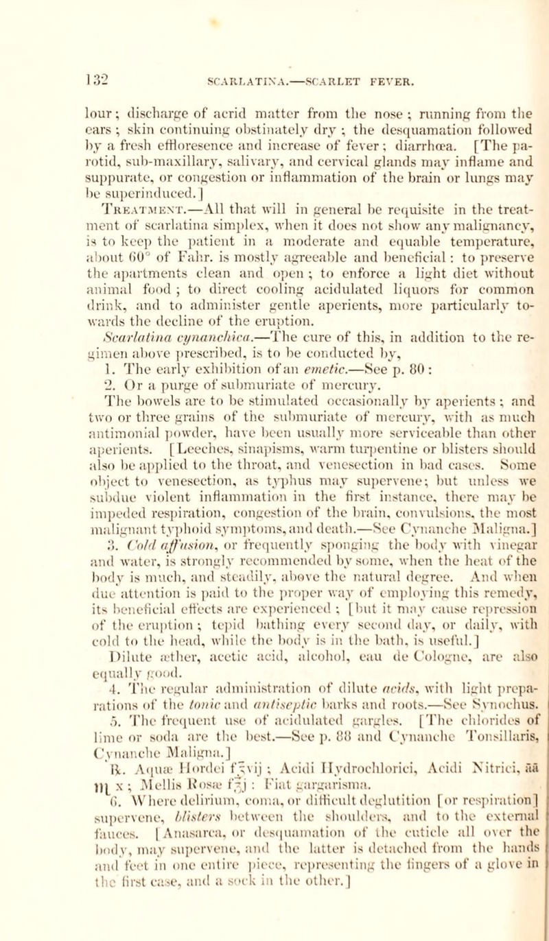 13-2 louT; discharge of acrid matter from the nose ; nmninf; from tlie cars ; skin continuinij ol)stiiuitely dry ; the desquamation followed by a fresh etHoresence and increase of fever; diarrhoea. [The pa- rotid, sub-ma.\illary, salivary, and cervical glands may inflame and suppurate, or congestion or inflammation of the brain or lungs may he superinduced. I 'J'reataient.—All that will in general be requisite in the treat- ment of scarlatina simplex, when it does not show any malignancy, is to keep the patient in a moderate and equable temperature, about (iO” of Falir. is mostly agreeable and beneficial; to preserve the apartments clean and open ; to enforce a light diet without animal food ; to direct cooling acidulated li<|uors for common drink, and to administer gentle ai)erients, more particularly to- wards the decline of the eruption. Scarkttuia cynanchicu.—The cure of this, in addition to the re- gimen above jirescribed, is to be conducted by, 1. The early exhibition of an emetic.—See p. 80 : ‘2. Or a purge of submuriate of mercury. The bowels are to be stimulated occasionally by aperients ; and two or three grains of the suhmuriate of mercury, with as much antimonial jaiwdcr, have been usually more serviceable than other :iperients. [ Leeches, sinapisms, warm turpentine nr blisters should also be applied to the throat, and venesection in bad cases. Some object to venesection, as t.rq)hus may supervene; but unless we suijdue violent inflammation in the fir.st instance, there may ho impeded respiration, congestion of the brain, convulsions, the most malignant ty])hoid synqitoms,and death.—See Cynanche 3Ialigna.] 3. f V)/r/q/ZVovion, or fre(]ueutly s])onging the body with vinegar and water, is strongly recommended by some, when the heat of the body is much, and steadily, above the natural degree. And when due attention is paid to the ])roper way of cmiiloying this remedy, its beneficial effects are experienced ; [but it may cause rejjrcssion of the eru|ition ; tc])id bathing every second day, or daily, with cold to the head, while the body is in the bath, is useful.] Dilute a'ther, acetic acid, alcohol, cau de Cologne, are also equally good. 4. The regular ;idnduistration of dilute acids, with light i)ropa- rations of the /onic and aiili.'iCjjlir barks and roots.—See Synochus. .5. The frc(iuent use of acidulated gargles. [The chlorides of lime or soda are the best.—See ]). 88 and Cynanche 'ronsillaris, Cynanche Maligna.] R. ,\(]Uie llordci fyvij ; Acidi llydrochlorici, Acidi Nitrici, aii tip X ; jMcllis Kosfe fyj : Fiat gargarisma. (). Where delirium, coma,or diflicult deglutition [or respiration] supervene, Idisiers between the shoulders, anil to the extenud fiuices. 1 Anasarca, or des(|uamation of the cuticle all over the body, may .supervene, and the latter is detached from the hands and feet in one entire piece, re|)resenting the lingers of a glove in the first case, and a sock in the other. ]