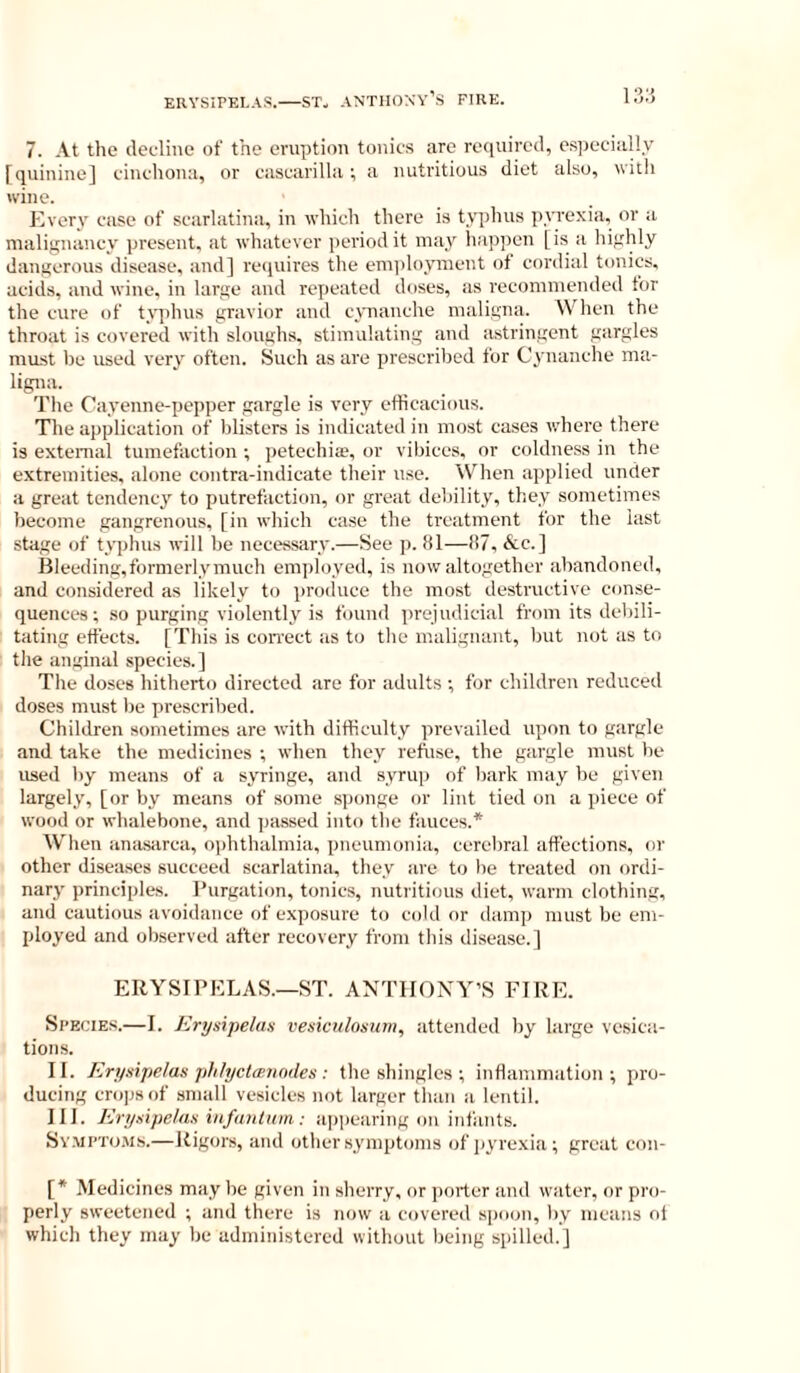 7. At the cleeliiie of the eruption tonics are required, especially [quinine] cinchona, or cascarilla; a nutritious diet also, with wine. Kvery case of scarlatina, in which there is typhus pyrexia, or ;t malignancy present, at whaterer jieriodit may liappcn [is a highly dangerous disease, and] retpiires the emplojnueut of cordial tonics, acitis, and wine, in large itnd rexieated doses, as recommended for the cure of t\qihus gravior and cynauche maligna. When the throat is covered with sloughs, stimulating and astringent gtirgles must be used very often. Such as are prescribed for Cynanche ma- ligna. The Cayenne-pepper gargle is very efficacious. The application of blisters is indicated in most cases where there is external tumefaction ; petechiag or vibices, or coldness in the extremities, alone contra-indicate their use. When ajiplied under a great tendency to putrefaction, or great debility, they sometimes become gangrenous, [in wliich case the treatment for the last stage of typhus will be necessary.—See p. 81—87, &c.] Bleeding, formerly much employed, is uow altogether abandoned, and considered as likely to proituce the most destructive conse- quences; .so purging violently is found prejudicial from its debili- tating effects. [This is eon-ect as to the malignant, but nut as to the anginal species.] The doses hitherto directed are for adults ; for children reduced doses must be prescribed. Children sometimes are with difficulty prevailed upon to gargle and take the medicines ; when they refiise, the gargle must be used l)y means of a syringe, and syrup of liark may be given largely, [or by means of some sponge or lint tied on a piece of wood or whalebone, and passed into the fauces.* When anasarca, ophthalmia, pneumonia, cerebral affections, or other diseases succeed scarlatina, they are to lie treated on ordi- nary principles. Purgation, tonics, nutritious diet, warm clothing, and cautious avoidance of exposure to cold or damp must be em- ployed and observed after recovery from this disease.] ERYSIPELAS.—ST. ANTHONY’S FIRE. Species.—I. Erysipelax vesiculosuin, attended by large vesica- tions. II. Erysipelas jililyctcenndes : the shingles ; inflammation; pro- ducing crops of small vesicles not larger tlian a lentil. III. Erysipelas infuiiium: appearing on infants. SvMPTo.Ms.—Itigors, and otlier.symptoms of jiyrexia; great con- [* Medicines may be given in sherry, or porter and water, or pro- perly sweetened ; and there is now a covered s|)oon, by means of which they may be administered without being spilled.]