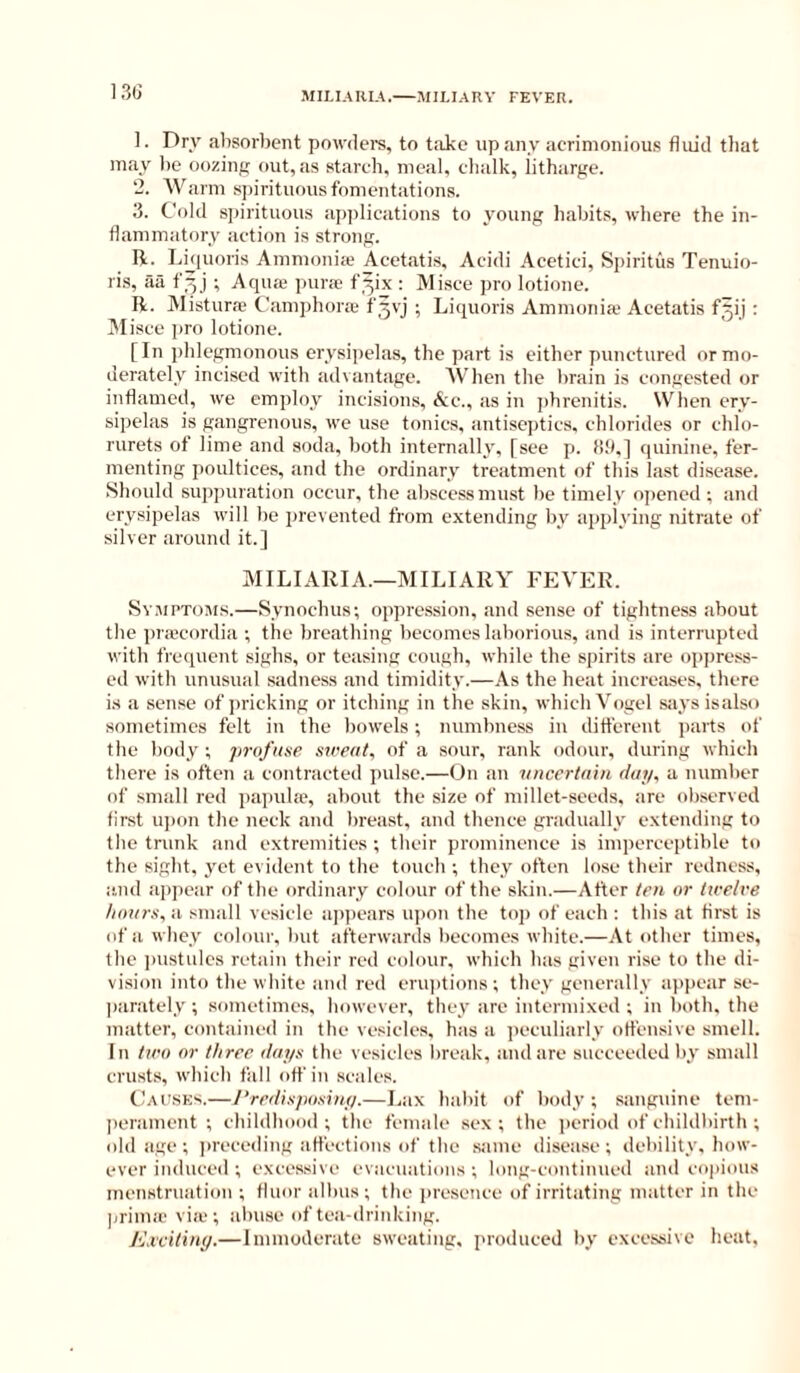 13G MII.IAIIIA.—MII.IARY FEVER. 1. Dry absorbent powdere, to tiike up any acrimonious fluid that may lie oozing out, as starch, meal, cbalk, iitharge. 2. Warm spirituous fomentations. 3. Cold s])irituous ap])lications to young habits, where the in- flammatory action is strong. li. Luiuoris Ammonije Acetatis, Acidi Acetici, Spiritus Tenuio- ris, aa f^j ; Aqua; pune f^ix : Misce pro lotione. R. Mistura; Camphora; f^vj ; Liquoris Ammonia' Acetatis f^ij : Alisce pro lotione. [In phlegmonous erysipelas, the part is either punctured or mo- derately incised with advantage. When the brain is congested or inflamed, we employ incisions. Sic., as in j)brenitis. When ery- sipelas is gangrenous, we use tonics, antiseptics, chlorides or chlo- rurets of lime and soda, both internally, [see p. (!9.] quinine, fer- menting poultices, and the ordinary treatment of this last disease. Should suppuration occur, the abscessmu.st be timely ojrened ; and erysipelas will be prevented from extending by applying nitrate of silver around it.] MILIARIA.—MILIARY FEVER. Sv.uPToMS.—Synochus; oppression, and sense of tightness about the ])ra'cordia ; the breathing becomes laborious, and is interrupted with frequent sighs, or teasing cough, while the spirits are opiiress- ed with unusual sadness and timidity.—As the heat increiises, there is a .sense of jn-icking or itching in the skin, which Vogel s:iys isalso sometimes felt in the bowels; numbness in different parts of the body ; jirofnse sireat, of a sour, rank odour, during which there is often a contracted j)ulsc.—On an vneertain day, a number of small red pa))ula;, about the size of millet-seeds, are ob.served first U])on tlie neck and brea.st, .and thence gradually extending to the trunk and extremities ; their prominence is imperceptible to the sight, yet evident to tlie touch ; they often lose their redness, i'.nd appear of the ordinary colour of the skin.—After ten or ttrelve /i(nirs,ii small vesicle ap))ears u))on the top of each : this at first is of a whey colour, but afterwards becomes white.—.\t other times, tlie ])ustulcs retain their red colour, which has given rise to the di- vision into the white and red eruptions; they generally appear se- parately; sometimes, however, they are intermixed ; in both, the matter, contained in the vesicles, has a jieculiarly offensive smell. In tiro nr three dayn the vesicles break, and are succeeded by small crusts, which fall off in scales. {.Jau.sks.—/’redi.ipo.diiy.—Lax habit of body ; sanguine tem- lierament ; cbildhood ; tbe female sex; the period of childbirth ; (dd age ; jireceding affections of the same disease; debility, how- ever induced ; excessive evacuations ; long-continncd and cojiious menstruation ; fluor albus ; the ]iresence of irritating matter in the ]jrima‘ viie ; alnuse of tea-drinking. Excitiny.—Immoderate sweating, i>roduced by excessive heat.