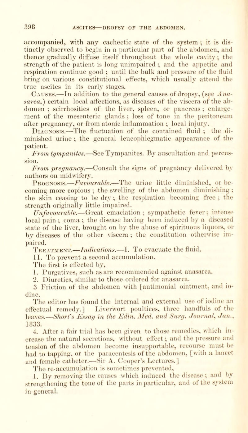 :m apconipiinied, with any cachectic state of the system •, it is dis- tiuctly observed to he^in in a particular part of the abdomen, and thence gradually ditfuse itself throughout the whole cavity ; the strength of the patient is long unimpaired ; and the ap])etite and respiration continue good ; until the bulk and jiressure of the fluid bring on various constitutiouai effects, which usually attend the true ascites in its early stages. Causes.— In addition to the general causes of dropsy, (see Aiin- mrea.) certain local affections, as diseases of the viscera of the ab- domen ; scirrhosities of tlie liver, spleen, or |)ancreas ; enlarge- ment of the mesenteric glands ; loss of tone in the peritoneum after ])regnancy, or from atonic inflammation ; local injury. Diaonosis.—The fluctuation of the contained fluid ; the di- minished urine ; the general leucoiihlegmatic appearance of the patient. From ti/mjiamlcs.—See Tympanites. By auscultation and percus- sion. From prefitKUicy.—Consult the signs of pregntiucy delivered by authors on midwifery. Prognosis.—Furourable.—The urine little diminished, or be- coming more copious -, the swelling of the abdomen diminishing ; the skin ceasing to be dry ; the respiration becoming free ; the strength originally little impaired. Uiifaunuralile.—(Ireat emaciation-, symiiathetic fever; iuten.se local pain ; coma ; the disease having been induced by a diseased state of the liver, brought on by the abuse of spirituous liijuoi-s, or by diseases of the other viscera ; the constitution otherwise im- paired. Tre.vtwent.—IiKiicathms.—I. I'o evacuate the fluid. 11. To ])revent a second accumulation. The first is etfected by, 1. Purgatives, such as are recommended against anasarca. ■J. Diuretics, similar to those ordered for ana.sarca. .‘i 1-biction of the abdomen with [autimonial ointment, and io- dine. The editor has found the internal and external use of iodine an effectual remedy.] Liverwort ]M)ultices, three handfuls of the leaves.—Sliorl's Kmai/ in the Fdin. Aled. and San/. Jotirnal. Jan.. llUd. 4. After a fair trial has been given to those remedies, which in- crease the natural secretions, without elfect ; and the pressure and tension of the abdomen become insu|>portable, recourse must be laid to tap])ing, or the iiaraceutesis of the abdomen, [with a lancet and female catheter.—Sir Cooper's Lectures.] The re-accunuilatiou is sometimes ])revented, 1. I$v removing the causes which iuduceil the disease-, and by strengtliening the tone of the parts in particular, and of the system in general.