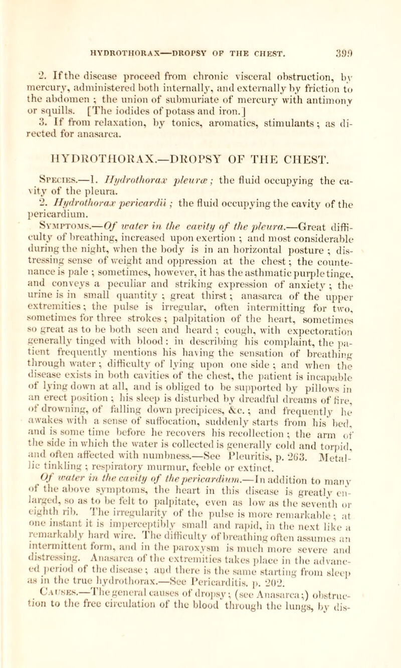 HYDROTHORAX DROPSY OP THE CHEST. ;)»;) If the disease proceed from chronic visceral obstruction, h\ mercury, administered both internally, and externally by friction to the abdomen ; the union of submuriate of mercury with antimony or squills. [The iodides of potass and iron.J 3. If from relaxation, by tonics, aromatics, stimulants ; as di- rected for anasarca. HYDROTIIOUAX.—DROPSY OF THE CHEST. Species.—1. ITiitlrothorax 'pleura:; the fluid occupying the ca- \ity of the pleura. '2. 11ndrnthorax pericardii; the fluid occupying the cavity of the pericardium. SvMPTOM.s.—Of water in the cavit;/ of the pleura.—Great diffi- culty of breathing, increaseil upon exertion ; and most considerable during the night, when the body is in an horizontal posture ; dis- tressing sense of weight and oppression at the chest; the counte- nance is jiale ; sometimes, however, it has the asthmatic puqde tinge, and conveys a peculiar and striking expression of anxiety ; the urine is in .small quantity ; great tliirst; anasarca of the upper extremities; the pulse is irregular, often intermitting for two, .•iometimes for three strokes ; palpitation of the heart, sometimes so great as to be both seen and heard ; cough, with expectoration generally tinged with blood : in describing his conqdaint, the ]ia- tient frequently mentions his Inning the sensation of breathiiig through water ; difficulty of lying upon one side ; and when the disease exists in both cavities of the che.st, the jiatient is incajiable ot lying down at all, and is obliged to be supiiorted by pillows in an erect position ; his sleep is disturbed by dreadful dreams of fire, of drowning, of falling down precipices, cVc. ; and frequently he awakes with a sense of suffocation, suddenly starts from his' bed, and is some time before he recovers bis recollection ; the arm of the side in which the water is collected is generally cold and torpid, and often affected with numbness.—See Pleuriti.s, p. 'io'd. Aletal- lic tinkling ; respiratory murmur, feeble or extinct. Of water in the cavity of the pericardium.— Inaddition to many of the above synqitom.s, the heart in this iliscase is greatly en- larged, so as to be felt to palpitate, even as low as the seventh or eighth rib. 'J'he irregularity of the pulse is more remarkable; at one instant it is imiierceptibly small and rapid, in the next like a remarkably bard wire. 'I'he difficulty of breathing often assumes an intermittent form, and in the jiaroxysm is much more severe and distres.sing. Anasarca of the extremities takes ]>lace in the advanc- ed jieriod of the disease; aud there is the .same starling from sleep as in the true liydrotborax.—See I’cricarditis. p. ’JO-d. C'ar.sEs.—The general causes of dropsy; (see Anasarca;) obstruc- tion to the free circulation of the blood through the lungs, by dis-